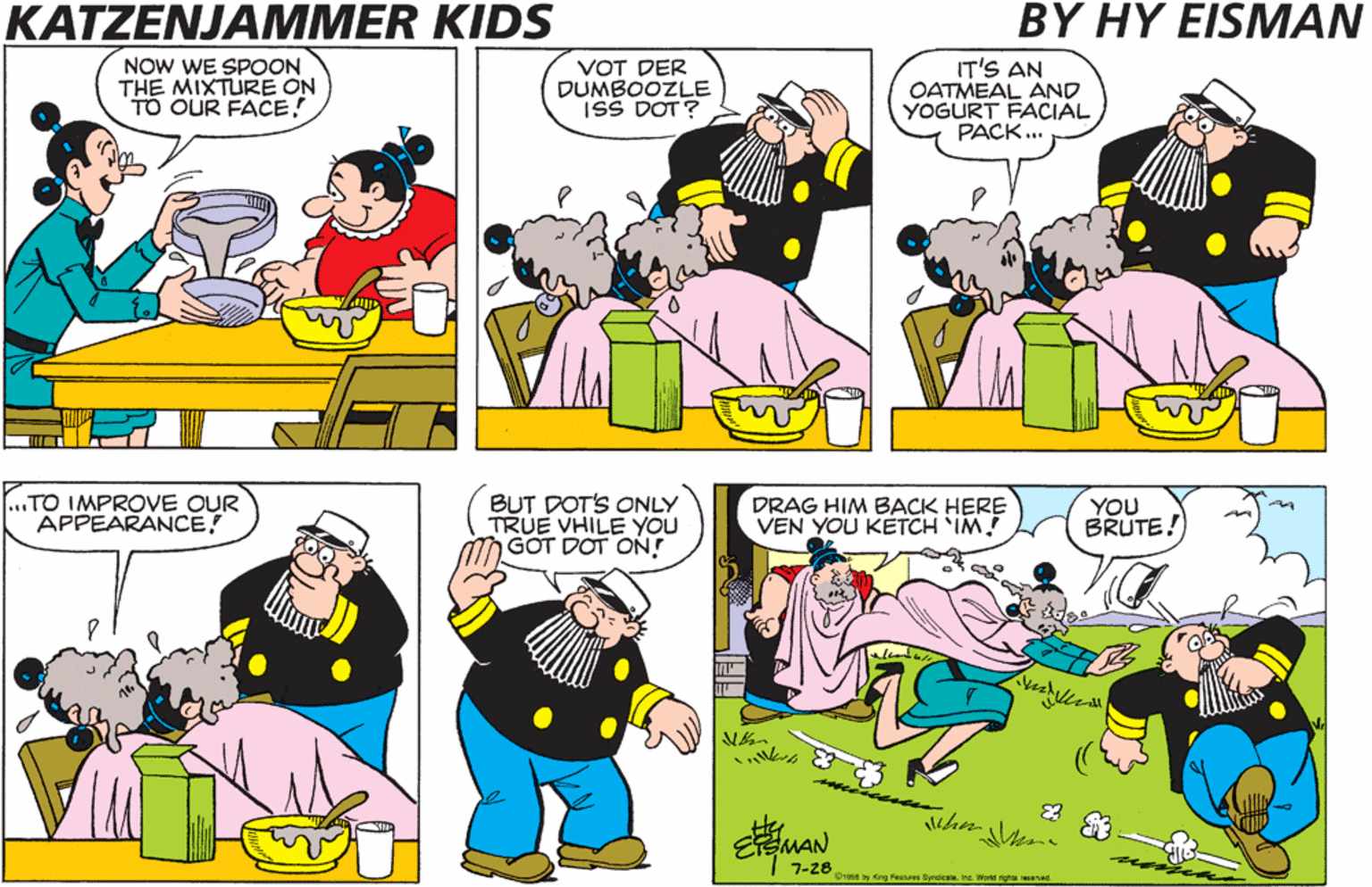 Mammal OCR: KATZENJAMMER KIDS BY HY EISMAN NOW WE SPOON THE MIXTURE ON TO OUR FACE! VOT DER DUMBOOZLE ISS DOT ? IT'S AN OATMEAL AND YOGÜRT FACIAL PACK... „TO IMPROVE OUR APPEARANCE! BUT DOT'S ONLY TRUE VHILE YOU GOT DOT ON! DRAG HIM BACK HERE VEN YOU KETCH IM! YOU BRUTE! 7-28 SHARA Gn Fenues tengkateInc Watd righta sesd KATZENJAMMER KIDS BY HY EISMAN NOW WE SPOON THE MIXTURE ON TO OUR FACE! VOT DER DUMBOOZLE ISS DOT ? IT'S AN OATMEAL AND YOGÜRT FACIAL PACK... „TO IMPROVE OUR APPEARANCE! BUT DOT'S ONLY TRUE VHILE YOU GOT DOT ON! DRAG HIM BACK HERE VEN YOU KETCH IM! YOU BRUTE! 7-28 SHARA Gn Fenues tengkateInc Watd righta sesd