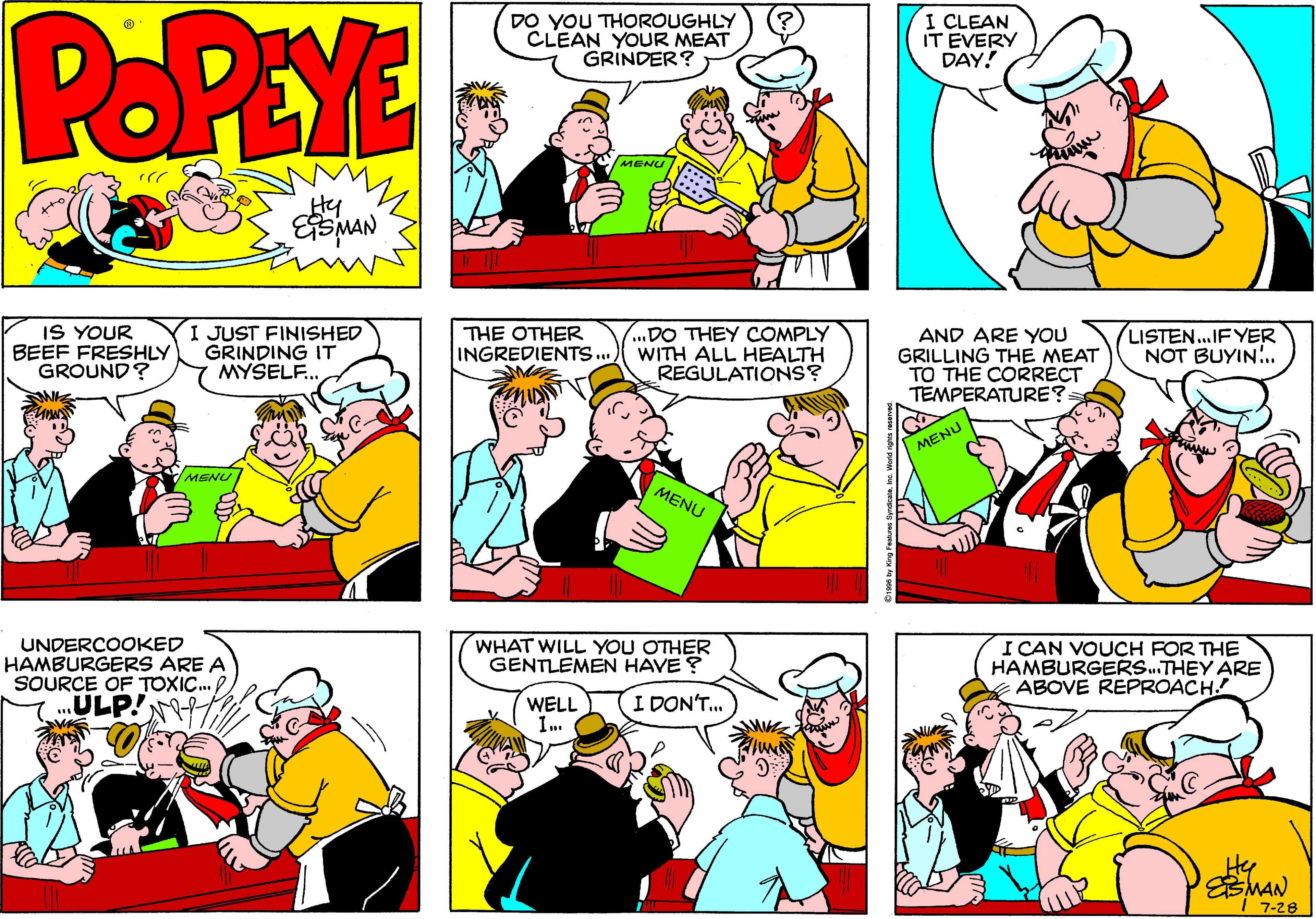 Interaction OCR: POPEYE DO YOU THOROUGHLY CLEAN YOUR MEAT GRINDER? I CLEAN IT EVERY DAY! MENU Hy EMAN IS YOUR BEEF FRESHLY GROUND? I JUST FINISHED GRINDING IT MYSELF.. ..DO THEY COMPLY INGREDIENTS.. WITH ALL HEALTH REGULATIONS? LISTEN..IF YER NOT BUYIN.. THE OTHER AND ARE YOU GRILLING THE MEAT TO THE CORRECT TEMPERATURE? MENU MENU MENU WHAT WILL YOU OTHER GENTLEMEN HAVE ? UNDERCOOKED HAMBURGERS ARE A SOURCE OF TOXIC. P ULP! I CAN VOUCH FOR THE HAMBURGERS.THEY ARE ABOVE REPROACH! WELL I DON'T. Hy 7-28 POPEYE DO YOU THOROUGHLY CLEAN YOUR MEAT GRINDER? I CLEAN IT EVERY DAY! MENU Hy EMAN IS YOUR BEEF FRESHLY GROUND? I JUST FINISHED GRINDING IT MYSELF.. ..DO THEY COMPLY INGREDIENTS.. WITH ALL HEALTH REGULATIONS? LISTEN..IF YER NOT BUYIN.. THE OTHER AND ARE YOU GRILLING THE MEAT TO THE CORRECT TEMPERATURE? MENU MENU MENU WHAT WILL YOU OTHER GENTLEMEN HAVE ? UNDERCOOKED HAMBURGERS ARE A SOURCE OF TOXIC. P ULP! I CAN VOUCH FOR THE HAMBURGERS.THEY ARE ABOVE REPROACH! WELL I DON'T. Hy 7-28