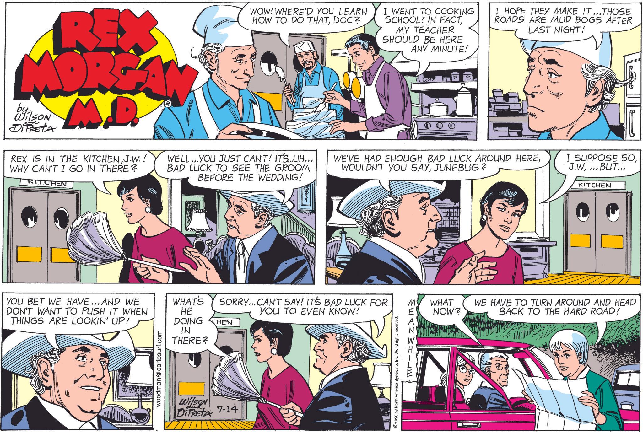 Font OCR: REX MORGAN byWilson DIFRETA M.D. REX IS IN THE KITCHENJ.W.! WHY CAN'T I GO IN THERE? KITCHEN WOW! WHERE'D YOU LEARN HOW TO DO THATDOC? WELL...YOU JUST CAN'T! IT'S...UH... BAD LUCK TO SEE THE GROOM BEFORE THE WEDDING! I WENT TO COOKING SCHOOL IN FACTMY TEACHER SHOULD BE HERE ANY MINUTE! I HOPE THEY MAKE IT...THOSE ROADS ARE MUD BOGS AFTER LAST NIGHT! WE'VE HAD ENOUGH BAD LUCK AROUND HEREJUNEBUG? I SUPPOSE SO...BUT... KITCHEN YOU BET WE HAVE... AND WE DON'T WANT TO PUSH IT WHEN THINGS ARE LOOKIN' UP! woodman@caribsurf.com WHAT'S SORRY...CAN'T SAY! IT'S BAD LUCK FOR YOU TO EVEN KNOW! HE DOING CHEN IN THERE? Wilson DIPRETA 7.14 ©1996 by North America SyndicateInc. World rights reserved. MEANWHILE WHAT NOW? WE HAVE TO TURN AROUND AND HEAD BACK TO THE HARD ROAD! REX MORGAN byWilson DIFRETA M.D. REX IS IN THE KITCHENJ.W. ! WHY CAN'T I GO IN THERE ? KITCHEN WOW ! WHERE'D YOU LEARN HOW TO DO THATDOC ? WELL ... YOU JUST CAN'T ! IT'S ... UH ... BAD LUCK TO SEE THE GROOM BEFORE THE WEDDING ! I WENT TO COOKING SCHOOL IN FACTMY TEACHER SHOULD BE HERE ANY MINUTE ! I HOPE THEY MAKE IT ... THOSE ROADS ARE MUD BOGS AFTER LAST NIGHT ! WE'VE HAD ENOUGH BAD LUCK AROUND HEREWOULDN'T YOU SAYJUNEBUG ? I SUPPOSE SO... BUT ... KITCHEN YOU BET WE HAVE ... AND WE DON'T WANT TO PUSH IT WHEN THINGS ARE LOOKIN ' UP ! woodman@caribsurf.com WHAT'S SORRY ... CAN'T SAY ! IT'S BAD LUCK FOR YOU TO EVEN KNOW ! HE DOING CHEN IN THERE ? Wilson DIPRETA 7.14 © 1996 by North America SyndicateInc. World rights reserved . MEANWHILE WHAT NOW ? WE HAVE TO TURN AROUND AND HEAD BACK TO THE HARD ROAD !