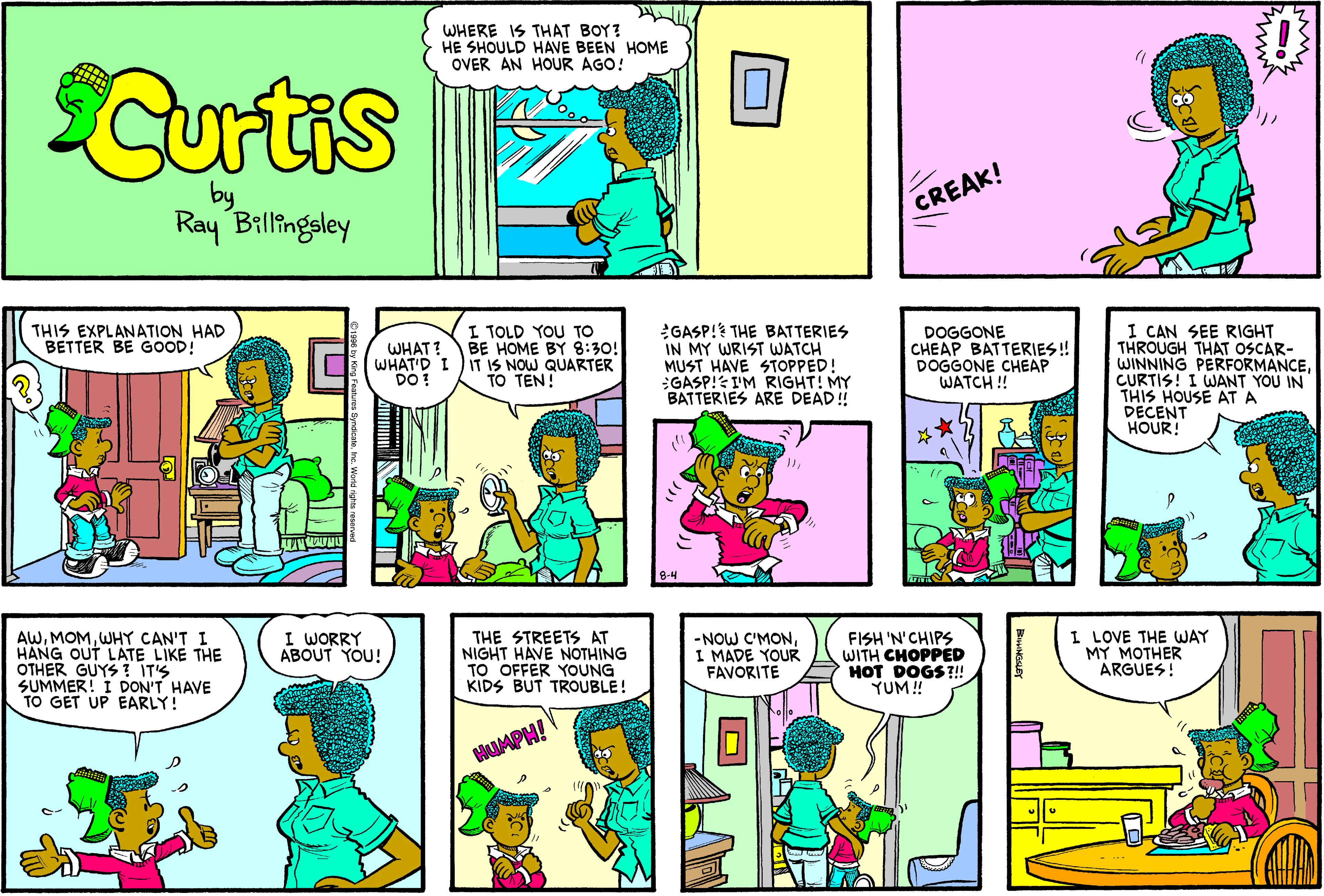 Comics OCR: WHERE IS THAT BOY? HE SHOULD HAVE BEEN HOME OVER AN HOUR AGO! Curtis by Ray Billingsley CREAK! I TOLD YOU TO BE HOME BY 8:30! IT IS NOW QUARTER TO TEN! GASP! THE BATTERIES IN MY WRIST WATCH MUST HAVE STOPPED! :GASP! I'M RIGHT! MY BATTERIES ARE DEAD! I CAN SEE RIGHT THROUGH THAT OSCAR- WINNING PERFORMANCECURTIS! I WANT YOU IN THIS HOUSE AT A DECENT HOUR! THIS EXPLANATION HAD BETTER BE GOOD! WHAT? WHAT'D I DO! DOGGONE CHEAP BATTERIES! DOGGONE CHEAP WATCH ! AWWHY CAN'T I HANG OUT LATE LIKE THE OTHER GUYS ? IT'S SUMMER! I DON'T HAVE TO GET UP EARLY! I WORRY ABOUT YOU! THE STREETS AT NIGHT HAVE NOTHING TO OFFER YOUNG KIDS BUT TROUBLE! -NOW C'MONI MADE YOUR FAVORITE FISH 'N'CHIPS WITH CHOPPED HOT DOGS?!! YUM! I LOVE THE WAY MY MOTHER ARGUES! HUAPH! WHERE IS THAT BOY? HE SHOULD HAVE BEEN HOME OVER AN HOUR AGO! Curtis by Ray Billingsley CREAK! I TOLD YOU TO BE HOME BY 8:30! IT IS NOW QUARTER TO TEN! GASP! THE BATTERIES IN MY WRIST WATCH MUST HAVE STOPPED! :GASP! I'M RIGHT! MY BATTERIES ARE DEAD! I CAN SEE RIGHT THROUGH THAT OSCAR- WINNING PERFORMANCECURTIS! I WANT YOU IN THIS HOUSE AT A DECENT HOUR! THIS EXPLANATION HAD BETTER BE GOOD! WHAT? WHAT'D I DO! DOGGONE CHEAP BATTERIES! DOGGONE CHEAP WATCH ! AWWHY CAN'T I HANG OUT LATE LIKE THE OTHER GUYS ? IT'S SUMMER! I DON'T HAVE TO GET UP EARLY! I WORRY ABOUT YOU! THE STREETS AT NIGHT HAVE NOTHING TO OFFER YOUNG KIDS BUT TROUBLE! -NOW C'MONI MADE YOUR FAVORITE FISH 'N'CHIPS WITH CHOPPED HOT DOGS?!! YUM! I LOVE THE WAY MY MOTHER ARGUES! HUAPH!