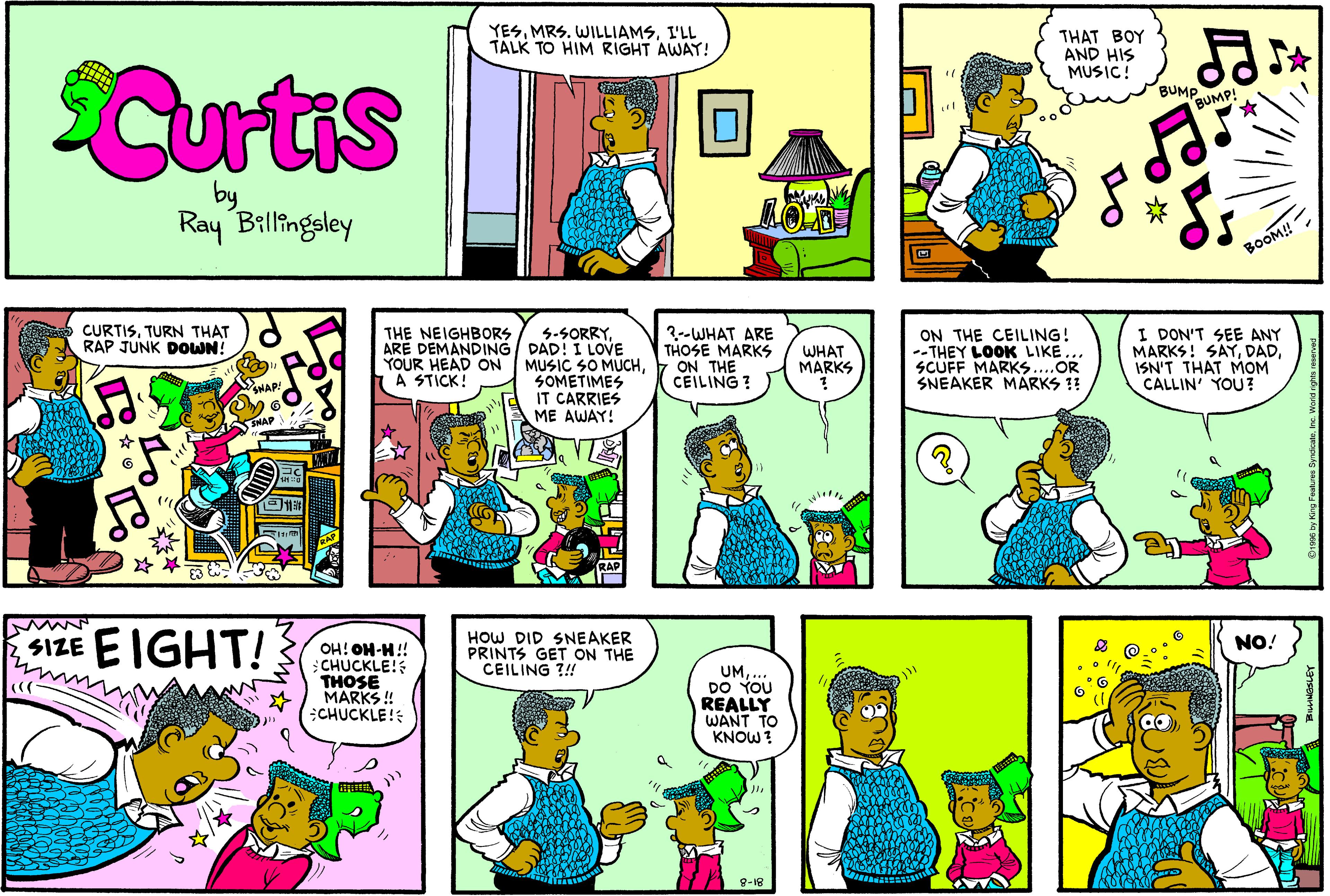 Fiction OCR: YESI'LL TALK TO HIM RIGHT AWAY! THAT BOY AND HIS MUSIC! Curtis BUMP BUMP! by Ray Billingsley BOOM! CURTISTURN THAT RAP JUNK DOWN! ON THE CEILING! --THEY LOOK LIKESCUFF MARKS..OR SNEAKER MARKS 1! I DON'T SEE ANY MARKS! SAYISN'T THAT MOM CALLIN' YOU ? THE NEIGHBORS ARE DEMANDING DAD! I LOVE 3--WHAT ARE THOSE MARKS 5-SORRYWHAT MARKS YOUR HEAD ON MUSIC SO MUCHON THE SOMETIMES IT CARRIES ME AWAY! A STICK! CEILING ? $IZE EIGHT! HOW DID SNEAKER PRINTS GET ON THE CEILING ?!! NO! OH! OH-H!! CHUCKLE! THOSE MARKS ! CHUCKLE! UMDO YOU REALLY WANT TO KNOW ? 8-18 YESMRS. WILLIAMSI'LL TALK TO HIM RIGHT AWAY! THAT BOY AND HIS MUSIC! Curtis BUMP BUMP! by Ray Billingsley BOOM! CURTISTURN THAT RAP JUNK DOWN! ON THE CEILING! --THEY LOOK LIKESCUFF MARKS..OR SNEAKER MARKS 1! I DON'T SEE ANY MARKS! SAYISN'T THAT MOM CALLIN' YOU ? THE NEIGHBORS ARE DEMANDING DAD! I LOVE 3--WHAT ARE THOSE MARKS 5-SORRYWHAT MARKS YOUR HEAD ON MUSIC SO MUCHON THE SOMETIMES IT CARRIES ME AWAY! A STICK! CEILING ? $IZE EIGHT! HOW DID SNEAKER PRINTS GET ON THE CEILING ?!! NO! OH! OH-H!! CHUCKLE! THOSE MARKS ! CHUCKLE! UMDO YOU REALLY WANT TO KNOW ? 8-18