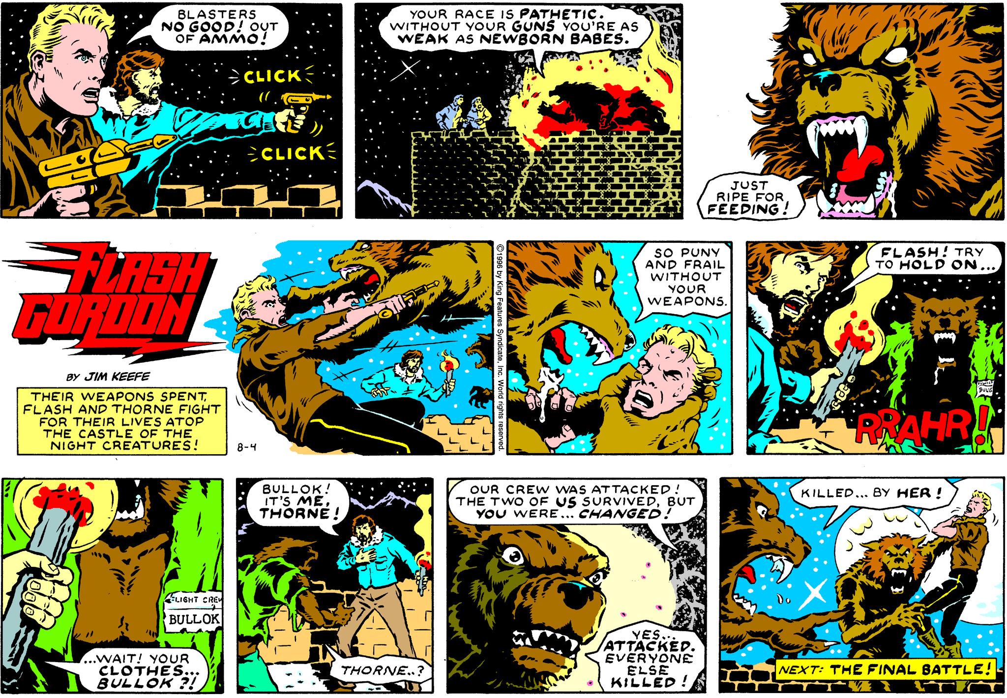 Mammal OCR: BLASTERS NO GOOD! OUT OF AMMO! YOUR RACE IS PATHETIC. WITHOUT YOUR GUNS YOU'RE AS WEAK AS NEWBORN BABES. >CLICK CLICK JUST RIPE FOR. FEEDING! FLASH! TRY TO HOLD ON.. FLASH GORDON SO PUNY AND FRAIL WITHOUT YOUR WEAPONS. BY JIM KEEFE THEIR WEAPONS SPENTFLASH AND THORNE FIGHT FOR THEIR LIVES ATOP THE CASTLE OF THE NIGHT CREATURES! RRAHR! 8-4 BULLOK! IT'S ME THORNE! OUR CRE w WAS ATTACKED! THE TWO OF US SURVIVEDBUT YOU WERE... CHANGED! KILLED... BY HER ! AIGHT CRE BULLOK ...WAIT! YOUR CLOTHES.. BULLOK ?! YES.. ATTACKED. EVERYONE ELSE KILLED ! THORNE..? NEXT: THE FINAL BATTLE! BLASTERS NO GOOD! OUT OF AMMO! YOUR RACE IS PATHETIC. WITHOUT YOUR GUNS YOU'RE AS WEAK AS NEWBORN BABES. >CLICK CLICK JUST RIPE FOR. FEEDING! FLASH! TRY TO HOLD ON.. FLASH GORDON SO PUNY AND FRAIL WITHOUT YOUR WEAPONS. BY JIM KEEFE THEIR WEAPONS SPENTFLASH AND THORNE FIGHT FOR THEIR LIVES ATOP THE CASTLE OF THE NIGHT CREATURES! RRAHR! 8-4 BULLOK! IT'S ME THORNE! OUR CRE w WAS ATTACKED! THE TWO OF US SURVIVEDBUT YOU WERE... CHANGED! KILLED... BY HER ! AIGHT CRE BULLOK ...WAIT! YOUR CLOTHES.. BULLOK ?! YES.. ATTACKED. EVERYONE ELSE KILLED ! THORNE..? NEXT: THE FINAL BATTLE!