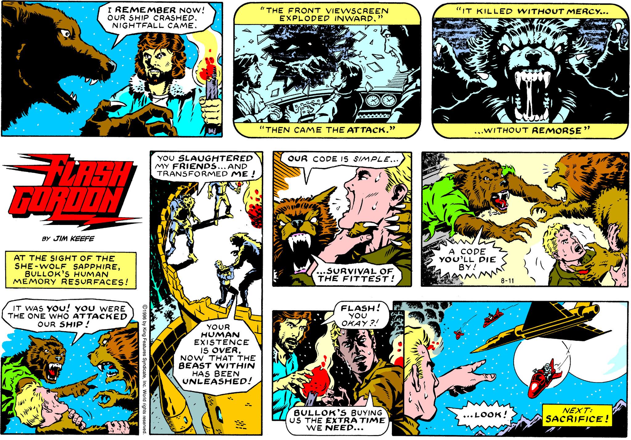 Comics OCR: I REMEMBER NOW! OUR SHIP CRASHED. NIGHTFALL CAME. "THE FRONT VIEWSCREEN EXPLODED INWARD" "IT KILLED WITHOUT MERCY... "THEN CAME THE ATTACK." ...WITHOUT REMORSE" YOU SLAUGHTERED MY FRIENDS... AND TRANSFORMED ME ! OUR CODE IS SIMPLE.. LASH FURDON BY JIM KEEFE AT THE SIGHT OF THE SHE-WOLF SAPPHIREBULLOK'S HUMAN MEMORY RESURFACES! A CODE YOU'LL DIE BY! ...SURVIVAL OF THE FITTEST! 8-11 IT WAS YOu! you WERE THE ONE WHO ATTACKED OUR SHIP! FLASH! YOU A OKAY ?! YOUR HUMAN EXISTENCE IS OVERNOW THAT THE BEAST WITHIN HAS BEEN UNLEASHED! BULLOK'S BUYING US THE EXTRA TIME WE NEED... NEXT: SACRIFICE! ... LOOK! I REMEMBER NOW! OUR SHIP CRASHED. NIGHTFALL CAME. "THE FRONT VIEWSCREEN EXPLODED INWARD" "IT KILLED WITHOUT MERCY... "THEN CAME THE ATTACK." ...WITHOUT REMORSE" YOU SLAUGHTERED MY FRIENDS... AND TRANSFORMED ME ! OUR CODE IS SIMPLE.. LASH FURDON BY JIM KEEFE AT THE SIGHT OF THE SHE-WOLF SAPPHIREBULLOK'S HUMAN MEMORY RESURFACES! A CODE YOU'LL DIE BY! ...SURVIVAL OF THE FITTEST! 8-11 IT WAS YOu! you WERE THE ONE WHO ATTACKED OUR SHIP! FLASH! YOU A OKAY ?! YOUR HUMAN EXISTENCE IS OVERNOW THAT THE BEAST WITHIN HAS BEEN UNLEASHED! BULLOK'S BUYING US THE EXTRA TIME WE NEED... NEXT: SACRIFICE! ... LOOK!