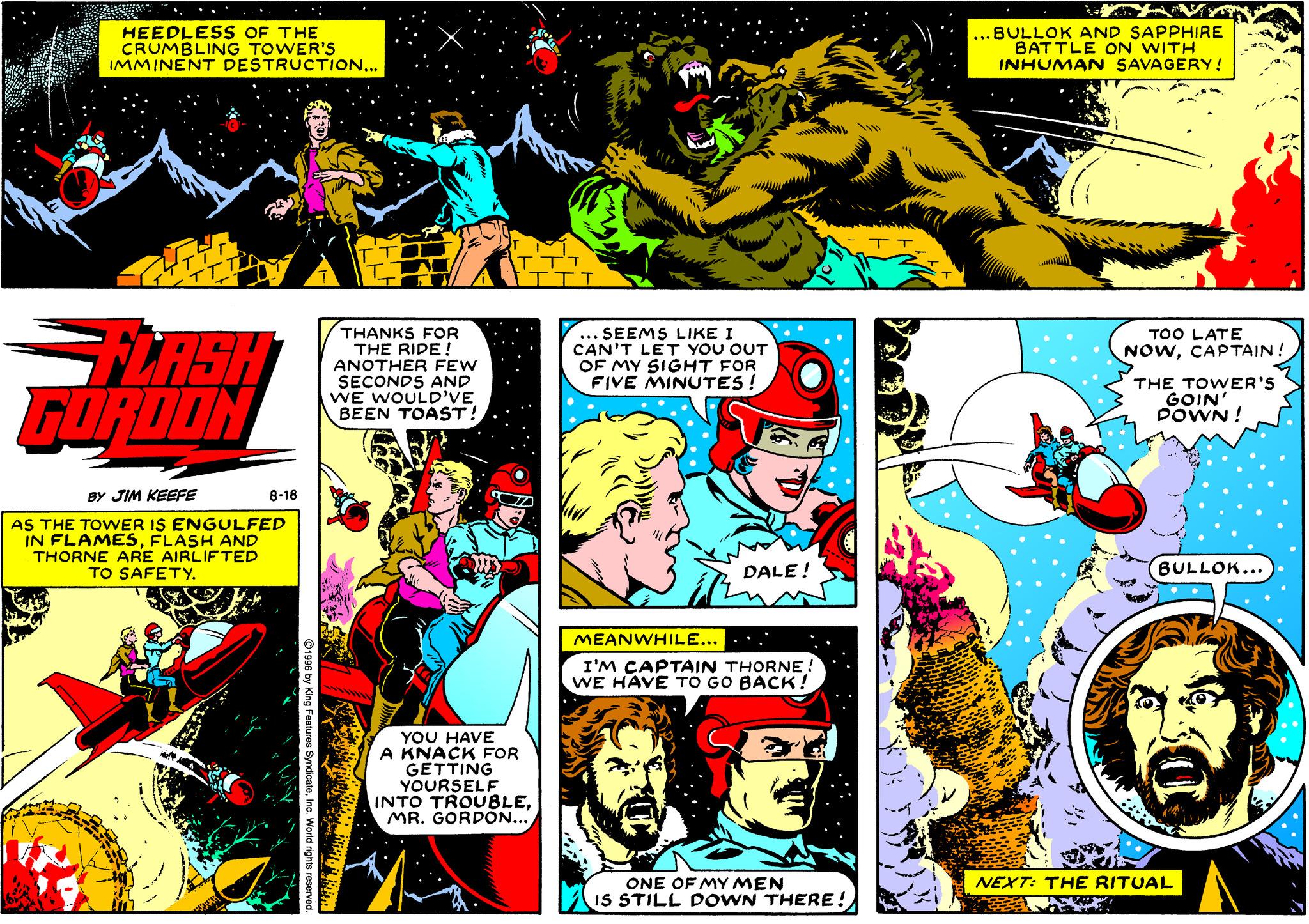 Comics OCR: HEEDLESS OF THE CRUMBLING TOWER'S IMMINENT DESTRUCTION... ... BULLOK AND SAPPHIRE BATTLE ON WITH INHUMAN SAVAGERY! THANKS FOR THE RIDE: ANOTHER FEW SECONDS AND WE WOULD'VE BEEN TOAST! ... SEEMS LIKE I CAN'T LET YOU OUT OF MY SIGHT FOR FIVE MINUTES! TOO LATE NOWCAP TAIN! LASH GORDON THE TOWER'S GOIN' POWN ! BY JIM KEEFE 8-18 AS THE TOWER IS ENGULFED IN FLAMESFLASH AND THORNE ARE AIRLIFTED TO SAFETY. DALE! BULLOK... MEANWHILE... I'M CAPTAIN THORNE: WE HAVE TO GO BACK! YOU HAVE A KNACK FOR GETTING YOURSELF INTO TROUBLE. MR. GORDÕN... NEXT: THE RITUAL ONE OF MY MEN IS STILL DOWN THERE! HEEDLESS OF THE CRUMBLING TOWER'S IMMINENT DESTRUCTION... ... BULLOK AND SAPPHIRE BATTLE ON WITH INHUMAN SAVAGERY! THANKS FOR THE RIDE: ANOTHER FEW SECONDS AND WE WOULD'VE BEEN TOAST! ... SEEMS LIKE I CAN'T LET YOU OUT OF MY SIGHT FOR FIVE MINUTES! TOO LATE NOWCAP TAIN! LASH GORDON THE TOWER'S GOIN' POWN ! BY JIM KEEFE 8-18 AS THE TOWER IS ENGULFED IN FLAMESFLASH AND THORNE ARE AIRLIFTED TO SAFETY. DALE! BULLOK... MEANWHILE... I'M CAPTAIN THORNE: WE HAVE TO GO BACK! YOU HAVE A KNACK FOR GETTING YOURSELF INTO TROUBLE. MR. GORDÕN... NEXT: THE RITUAL ONE OF MY MEN IS STILL DOWN THERE!
