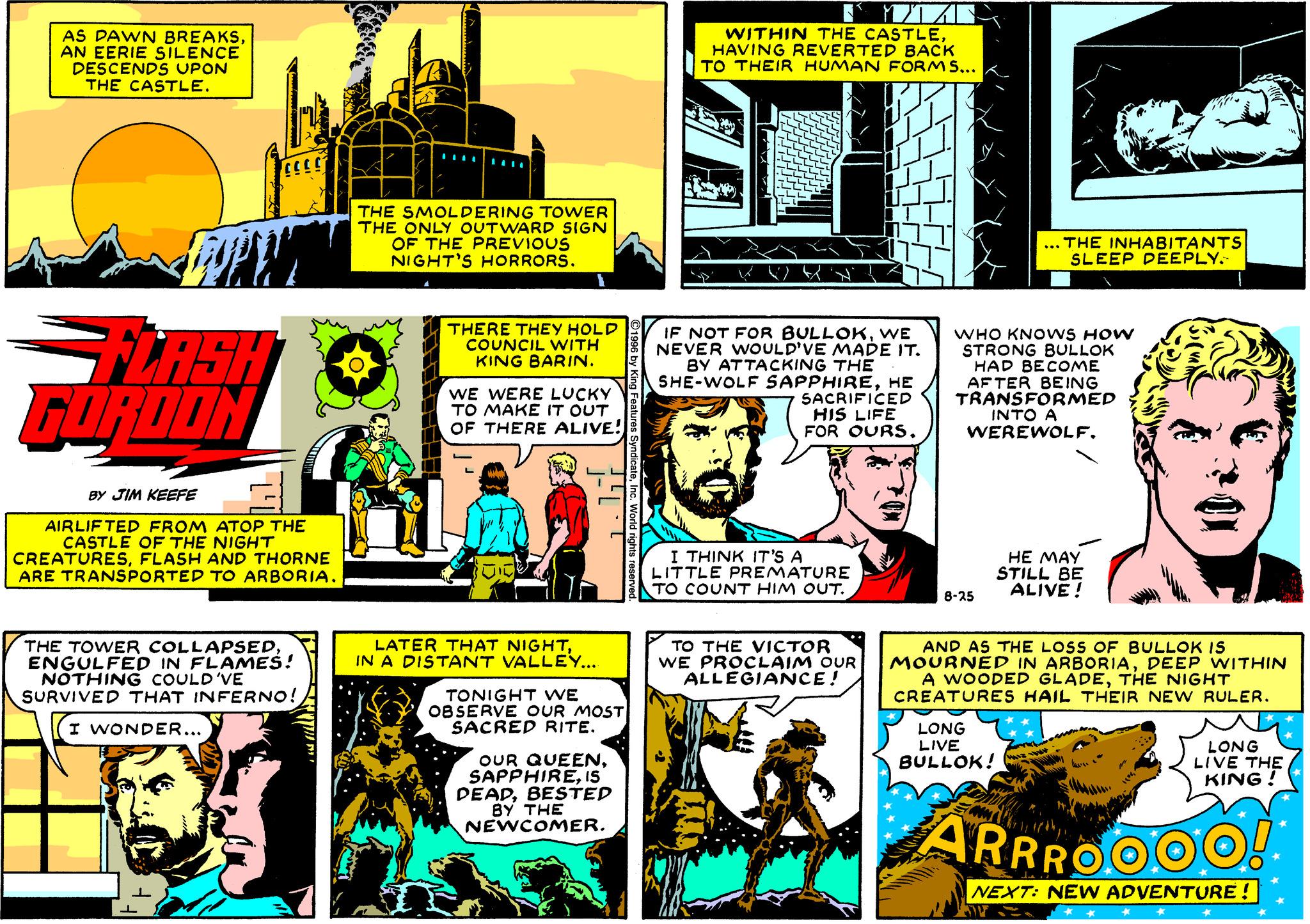 Comics OCR: AS DAWN BREAKSAN EERIE SILENCE DESCENDS UPON THE CASTLE. WITHIN THE CASTLE HAVING REVERTED BACK TO THEIR HUMAN FORMS... THE SMOLDERING TOWER THE ONLY OUTWARD SIGN OF THE PREVIOUS NIGHT'S HORRORS. ... THE INHABITANTS SLEEP DEEPLY. THERE THEY HOLD COUNCIL WITH KING BARIN. FLASH FURDON IF NOT FOR BULLOKWE NEVER WOULD'VE MADE IT. BY ATTACKING THE SHE-WOLF SAPPHIREHE SACRIFICED HIS LIFE FOR OURSWHO KNOWS HOW STRONG BULLOK HAD BECOME AFTER BEING TRANSFORMED INTO A WEREWOLFWE WERE LUCKY TO MAKE IT OUT OF THERE ALIVE! BY JIM KEEFE AIRLIF TED FROM ATOP THE CASTLE OF THE NIGHT CREATURESFLASH AND THORNE ARE TRANSPORTED TO ARBORIA. I THINK IT'S A LITTLE PREMATURE TO COUNT HIM OUT. HE MAY STILL BE ALIVE ! ?-25 THE TOWER COLLAPSEDENGULFED IN FLAMES! NOTHING COULD'VE SURVIVED THAT INFERNO! LATER THAT NIGHTIN A DISTANT VALLEY... TO THE VICTOR WE PROCLAIM OUR ALLEGIANCE! AND AS THE LOSS OF BULLOK IS MOURNÉD IN ARBORIADEEP WITHIN A WOODED GLADETHE NIGHT CREATURES HAIL THEIR NEW RULER. TONIGHT WE OB SERVE OUR MOST SACRED RITE. I WONDER... LONG LIVE BULLOK! LONG LIVE THE KING ! OUR QUEENIS DEADBESTED BY THE NEWCOMER. ARRROOOO! NEXT: NEW ADVENTURE! AS DAWN BREAKSAN EERIE SILENCE DESCENDS UPON THE CASTLE. WITHIN THE CASTLE HAVING REVERTED BACK TO THEIR HUMAN FORMS... THE SMOLDERING TOWER THE ONLY OUTWARD SIGN OF THE PREVIOUS NIGHT'S HORRORS. ... THE INHABITANTS SLEEP DEEPLY. THERE THEY HOLD COUNCIL WITH KING BARIN. FLASH FURDON IF NOT FOR BULLOKWE NEVER WOULD'VE MADE IT. BY ATTACKING THE SHE-WOLF SAPPHIREHE SACRIFICED HIS LIFE FOR OURSWHO KNOWS HOW STRONG BULLOK HAD BECOME AFTER BEING TRANSFORMED INTO A WEREWOLFWE WERE LUCKY TO MAKE IT OUT OF THERE ALIVE! BY JIM KEEFE AIRLIF TED FROM ATOP THE CASTLE OF THE NIGHT CREATURESFLASH AND THORNE ARE TRANSPORTED TO ARBORIA. I THINK IT'S A LITTLE PREMATURE TO COUNT HIM OUT. HE MAY STILL BE ALIVE ! ?-25 THE TOWER COLLAPSEDENGULFED IN FLAMES! NOTHING COULD'VE SURVIVED THAT INFERNO! LATER THAT NIGHTIN A DISTANT VALLEY... TO THE VICTOR WE PROCLAIM OUR ALLEGIANCE! AND AS THE LOSS OF BULLOK IS MOURNÉD IN ARBORIADEEP WITHIN A WOODED GLADETHE NIGHT CREATURES HAIL THEIR NEW RULER. TONIGHT WE OB SERVE OUR MOST SACRED RITE. I WONDER... LONG LIVE BULLOK! LONG LIVE THE KING ! OUR QUEENIS DEADBESTED BY THE NEWCOMER. ARRROOOO! NEXT: NEW ADVENTURE!