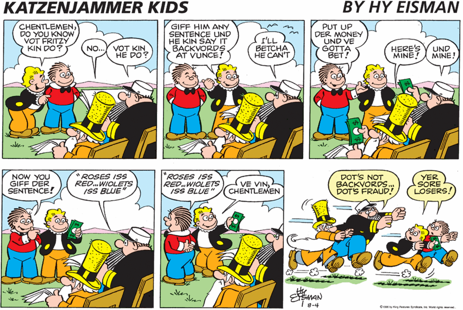 Comic book OCR: KATZENJAMMER KIDS BY HY EISMAN CHENTLEMENDO YOU KNOW VOT FRITZY KIN DO? GIFF HIM ANY SENTENCE UND HE KIN SAY IT BACKVORDS AT VUNCE! r'LL BETCHA HE CAN'T PUT UP DER MONEY UND VE GOTTA BET! VOT KIN HE DO? HERE'S MINE! NO.. UND MINE! NOW YOU GIFF DER SENTENCE! "ROSES ISS RED..WIOLETS ISS BLUE" "ROSES ISS RED.WIOLETS ISS BLUE" VE VINCHENTLEMEN DOT'S NOT BACKVORDS... DOTS FRAUD! YER SORE LOSERS! EMAN 1 8-4 0199 by King Fetures Syndicaine. Wond rghs reserved KATZENJAMMER KIDS BY HY EISMAN CHENTLEMENDO YOU KNOW VOT FRITZY KIN DO? GIFF HIM ANY SENTENCE UND HE KIN SAY IT BACKVORDS AT VUNCE! r'LL BETCHA HE CAN'T PUT UP DER MONEY UND VE GOTTA BET! VOT KIN HE DO? HERE'S MINE! NO.. UND MINE! NOW YOU GIFF DER SENTENCE! "ROSES ISS RED..WIOLETS ISS BLUE" "ROSES ISS RED.WIOLETS ISS BLUE" VE VINCHENTLEMEN DOT'S NOT BACKVORDS... DOTS FRAUD! YER SORE LOSERS! EMAN 1 8-4 0199 by King Fetures Syndicaine. Wond rghs reserved