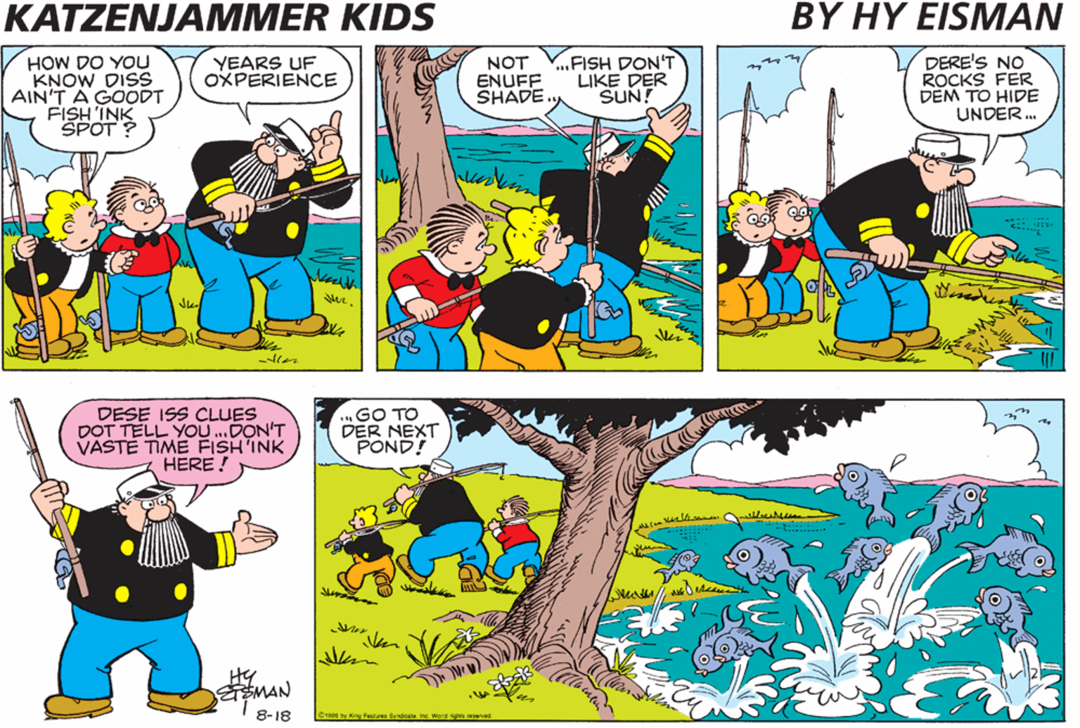 Adaptation OCR: KATZENJAMMER KIDS BY HY EISMAN HOW DO YOu KNOW DISS AIN'T A GOODT FISH INK SPOT? NOT ENUFF SHADE .FISH DON'T LIKE DER SUN! DERE'S NO ROCKS FER DEM TO HIDE UNDER. YEARS UF OXPERIENCE DESE ISS CLUES DOT TELL YOU...DON'T VASTE TIME FISH'INK HERE ! ...GO TO DER NEXT POND! HY ETSMAN 8-18 C199e by King Foatures yndicale. Ine. World ights reserved KATZENJAMMER KIDS BY HY EISMAN HOW DO YOu KNOW DISS AIN'T A GOODT FISH INK SPOT? NOT ENUFF SHADE .FISH DON'T LIKE DER SUN! DERE'S NO ROCKS FER DEM TO HIDE UNDER. YEARS UF OXPERIENCE DESE ISS CLUES DOT TELL YOU...DON'T VASTE TIME FISH'INK HERE ! ...GO TO DER NEXT POND! HY ETSMAN 8-18 C199e by King Foatures yndicale. Ine. World ights reserved