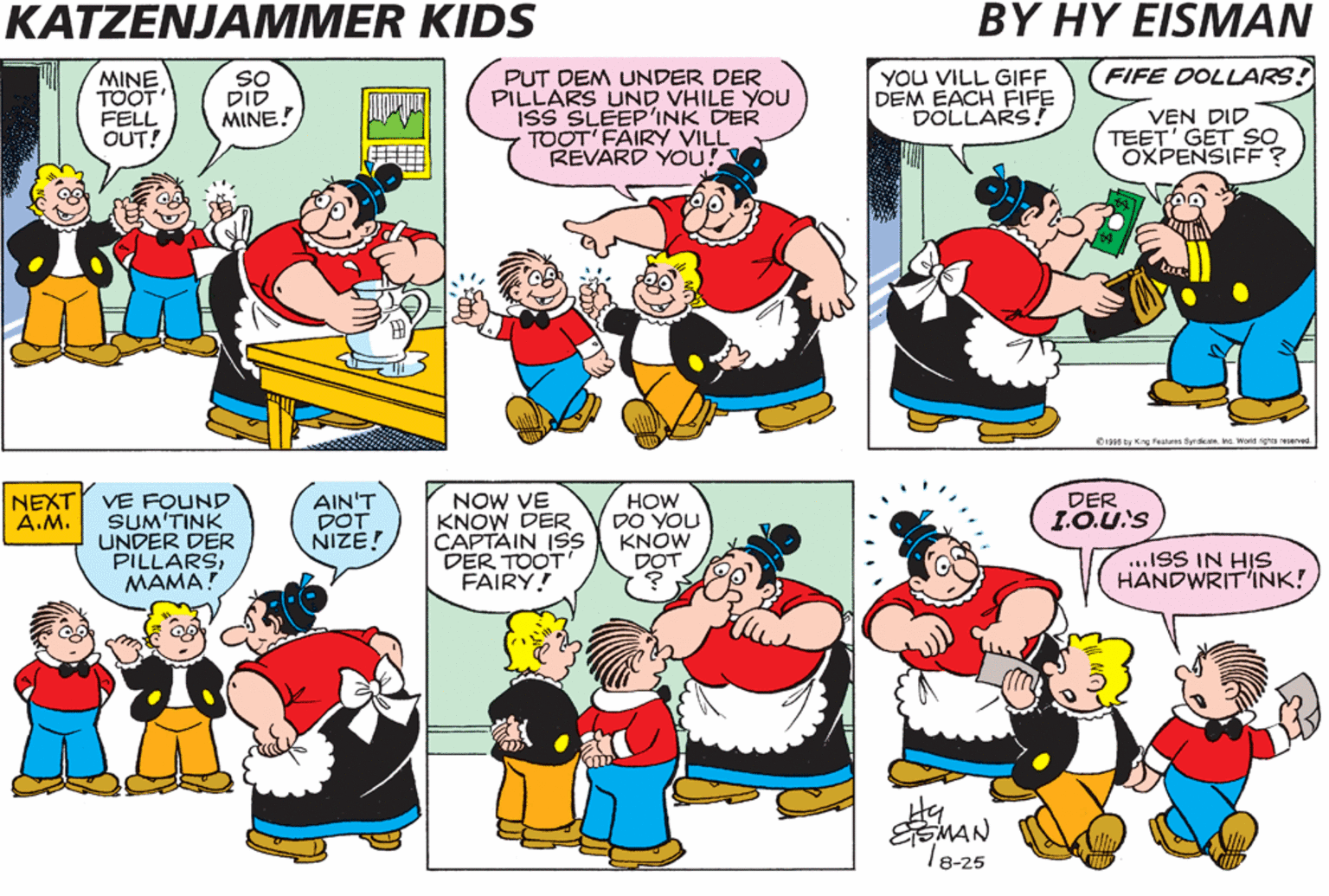 Cartoon OCR: KATZENJAMMER KIDS BY HY EISMAN YOU VILL GIFF DEM EACH FIFE DOLLARS! FIFE DOLLARS! MINE TÖOT FELL OUT! SO DID MINE! PUT DEM UNDER DER PILLARS UND VHILE YOU ISS SLEEPINK DER TOOT' FAIRY VILL REVARD YOU! VEN DID TEET' GET SO OXPENSIFE? 0I90 by Kng Peatus Bya. ha. Worid ights eseres. NEXT VE FOUND SUM'TINK UNDER DER PILLARSMAMA? AIN'T DOT NIZE! NOW VE KNOW DER CAPTAIN ISS DER TOOT' FAIRY! DER 1.O.U'S HOW DO YOU KNÓW DOT A.M. ...ISS IN HIS HANDWRIT'INK! Hy SMAN T8-25 . .. KATZENJAMMER KIDS BY HY EISMAN YOU VILL GIFF DEM EACH FIFE DOLLARS! FIFE DOLLARS! MINE TÖOT FELL OUT! SO DID MINE! PUT DEM UNDER DER PILLARS UND VHILE YOU ISS SLEEPINK DER TOOT' FAIRY VILL REVARD YOU! VEN DID TEET' GET SO OXPENSIFE? 0I90 by Kng Peatus Bya. ha. Worid ights eseres. NEXT VE FOUND SUM'TINK UNDER DER PILLARSMAMA? AIN'T DOT NIZE! NOW VE KNOW DER CAPTAIN ISS DER TOOT' FAIRY! DER 1.O.U'S HOW DO YOU KNÓW DOT A.M. ...ISS IN HIS HANDWRIT'INK! Hy SMAN T8-25 . ..
