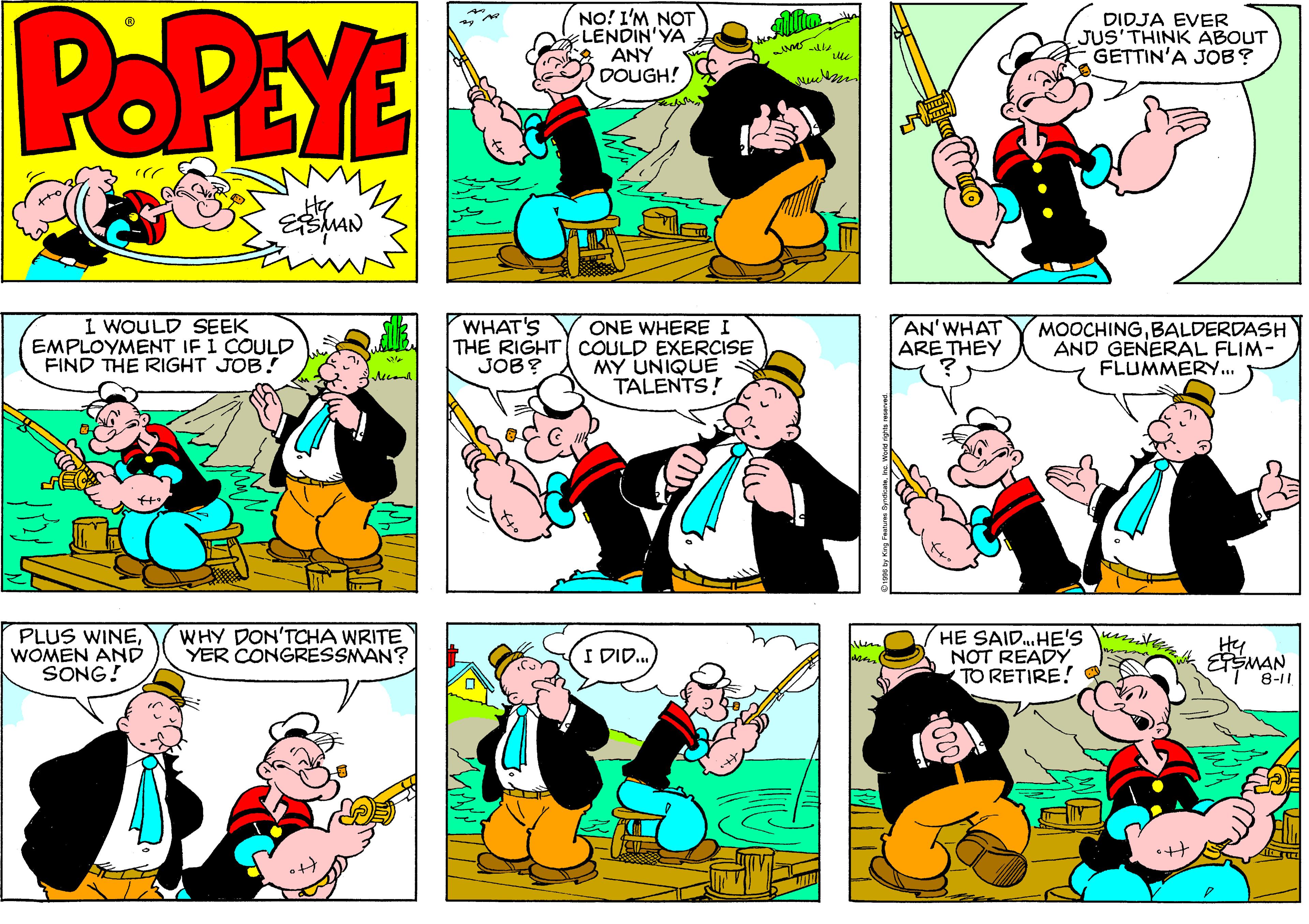 Fiction OCR: POPEYE NO! I'M NOT LENDIN'YA ANY DOUGH! DIDJA EVER JUS'THINK ABOUT GETTIN'A JOB? I WOULD SEEK EMPLOYMENT IF I COULD FIND THE RIGHT JOB! ONE WHERE I THE RIGHT COULD EXERCISE MY UNIQUE TALENTS! WHAT'S AN'WHAT ARE THEY MOOCHINGBALDERDASH AND GENERAL FLIM- FLUMMERY.. JOB? PLUS WINEWOMEN ANDD SONG! WHY DON'TOCHA WRITE YER CONGRESSMAN? HE SAID.HE'S te NOT READY TO RETIRE! Hy I DID. ESMAN 8-11 POPEYE NO! I'M NOT LENDIN'YA ANY DOUGH! DIDJA EVER JUS'THINK ABOUT GETTIN'A JOB? I WOULD SEEK EMPLOYMENT IF I COULD FIND THE RIGHT JOB! ONE WHERE I THE RIGHT COULD EXERCISE MY UNIQUE TALENTS! WHAT'S AN'WHAT ARE THEY MOOCHINGBALDERDASH AND GENERAL FLIM- FLUMMERY.. JOB? PLUS WINEWOMEN ANDD SONG! WHY DON'TOCHA WRITE YER CONGRESSMAN? HE SAID.HE'S te NOT READY TO RETIRE! Hy I DID. ESMAN 8-11