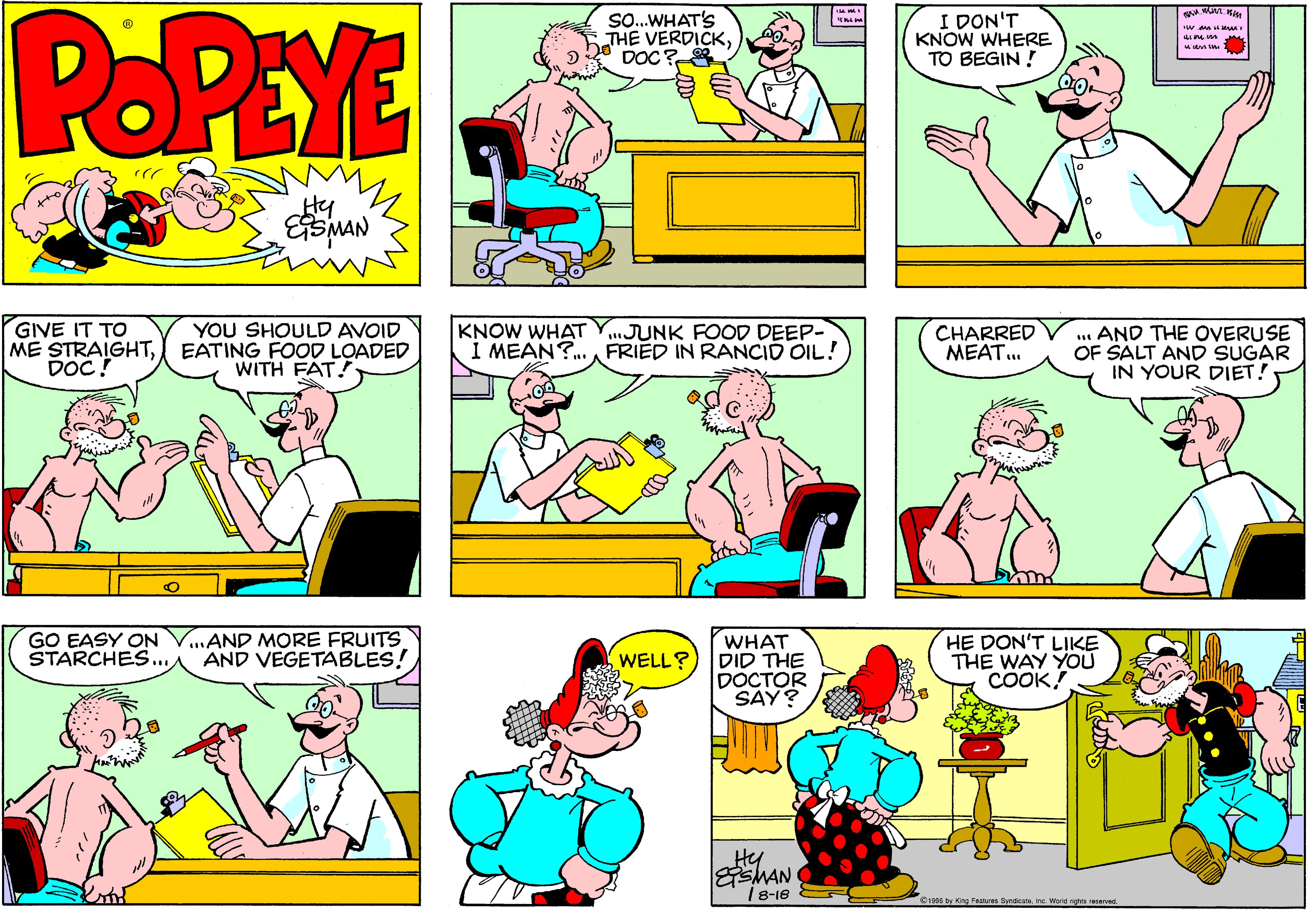 Organism OCR: POPEYE SO.WHAT'S THE VERDICKDOC? I DON'T KNOW WHERE TO BEGIN ! w anu M Hy GIVE IT TO ME STRAIGHTDOC! YOU SHOULD AVOID EATING FOOD LOADED WITH FAT! KNOW WHAT Y..JUNK FOOD DEEP- I MEAN?.A FRIED IN RANCID OIL! CHARRED MEAT.. .. AND THE OVERUSE OF SALT AND SUGAR IN YOUR DIET! GO EASY ON STARCHES... ...AND MORE FRUITS AND VEGETABLES! WHAT DID THE DOCTOR SAY? HE DON'T LIKE THE WAY YOU COOK! WELL? Hy ESMAN 18-16 S19s6 by King Peit Snde re. Werd rrve POPEYE SO.WHAT'S THE VERDICKDOC? I DON'T KNOW WHERE TO BEGIN ! w anu M Hy GIVE IT TO ME STRAIGHTDOC! YOU SHOULD AVOID EATING FOOD LOADED WITH FAT! KNOW WHAT Y..JUNK FOOD DEEP- I MEAN?.A FRIED IN RANCID OIL! CHARRED MEAT.. .. AND THE OVERUSE OF SALT AND SUGAR IN YOUR DIET! GO EASY ON STARCHES... ...AND MORE FRUITS AND VEGETABLES! WHAT DID THE DOCTOR SAY? HE DON'T LIKE THE WAY YOU COOK! WELL? Hy ESMAN 18-16 S19s6 by King Peit Snde re. Werd rrve