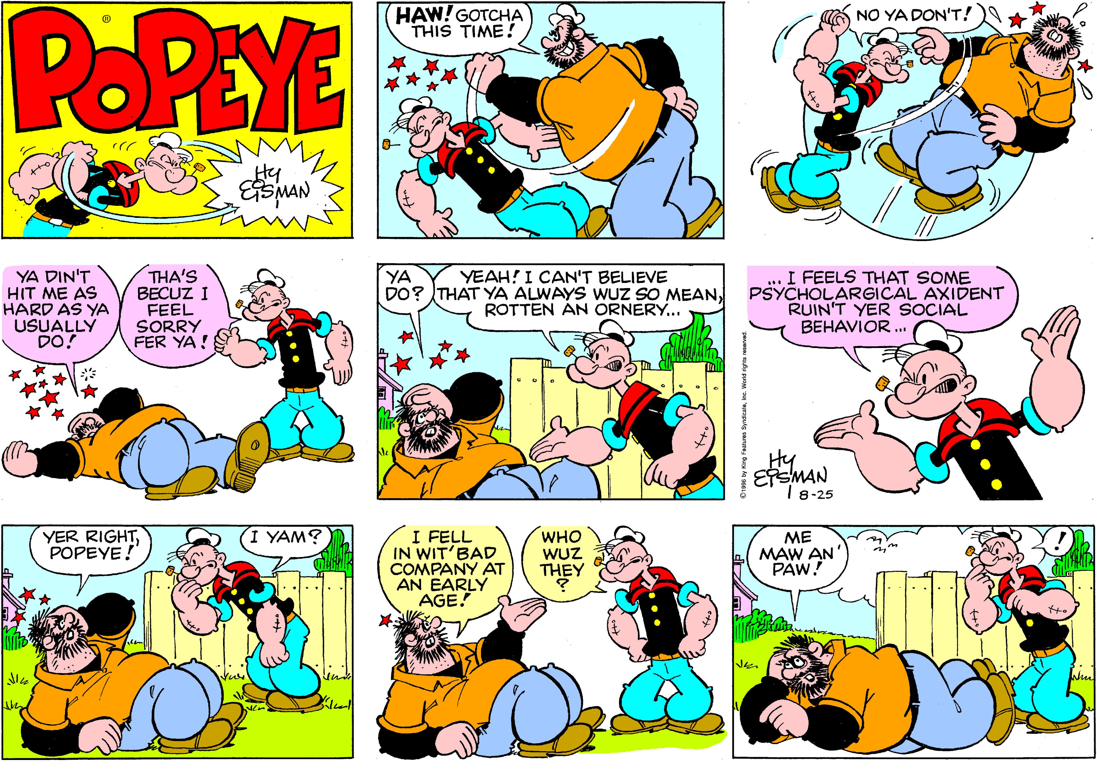 Parallel OCR: POPEYE HAW! GOTCHA THIS TIME! NO YA DON'T! Hy YA DIN'T HIT ME AS HARD AS YA USUALLY DO! THA'S BECUZ I FEEL SORRY FER YA! YA YEAH! I CAN'T BELIEVE DO? THAT YA ALWAYS WUZ SO MEANROTTEN ÁN ORNERY... ... I FEELS THAT SOME PSYCHOLARGICAL AXIDENT RUIN'T YER SOCIAL BEHAVIOR . Hy ETSMAN I 8-25 YER RIGHTPOPEYE! I FELL IN WIT'BAD COMPANY AT AN EARLY AGE! (I YAM? WHO WUZ THEY ME MAW AN PAW! POPEYE HAW! GOTCHA THIS TIME! NO YA DON'T! Hy YA DIN'T HIT ME AS HARD AS YA USUALLY DO! THA'S BECUZ I FEEL SORRY FER YA! YA YEAH! I CAN'T BELIEVE DO? THAT YA ALWAYS WUZ SO MEANROTTEN ÁN ORNERY... ... I FEELS THAT SOME PSYCHOLARGICAL AXIDENT RUIN'T YER SOCIAL BEHAVIOR . Hy ETSMAN I 8-25 YER RIGHTPOPEYE! I FELL IN WIT'BAD COMPANY AT AN EARLY AGE! (I YAM? WHO WUZ THEY ME MAW AN PAW!