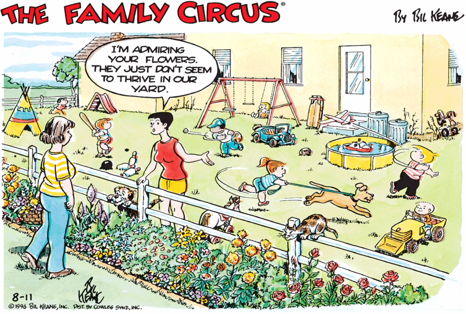 People in nature OCR: THE FAMILY CIRCUS By Bu KEAHE I'M ADMIRING YOUR FLOWERS. THEY JUST DON'T SEEM TO THRIVE IN OUR YARD. 8-11 © 1996 BIL KEANEINC. THE FAMILY CIRCUS By Bu KEAHE I'M ADMIRING YOUR FLOWERS. THEY JUST DON'T SEEM TO THRIVE IN OUR YARD. 8-11 © 1996 BIL KEANEINC. DST. B CoWLes SND.