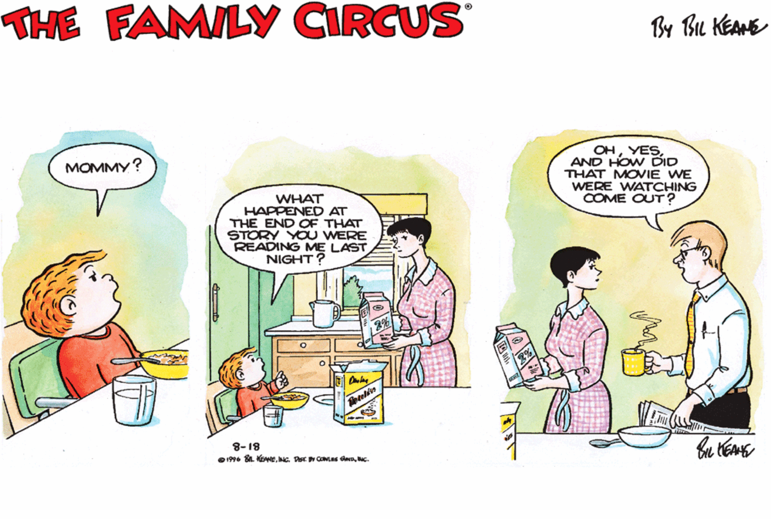 Parallel OCR: THE FAMILY CIRCUS By Bu KEANE OHAND HOW DID THAT MOVIE WE WERE WATCHING COME OUT? MOMMY? WHAT HAPPENED AT THE END OF THAT STORY YOU WERE READING ME LAST NIGHT? 8-18 O1996 SL KEANEbac. THE FAMILY CIRCUS By Bu KEANE OHAND HOW DID THAT MOVIE WE WERE WATCHING COME OUT? MOMMY? WHAT HAPPENED AT THE END OF THAT STORY YOU WERE READING ME LAST NIGHT? 8-18 O1996 SL KEANEINC. DST CONLES SND