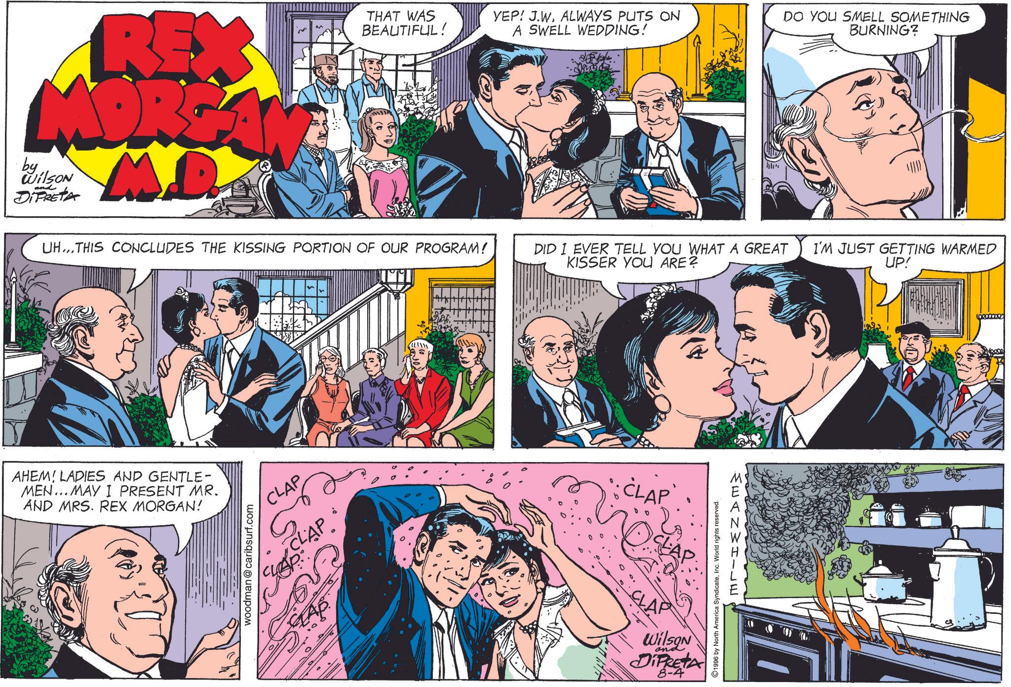 Sharing OCR: REX MORGA M.D. by Wilson DIPRETA and THAT WAS BEAUTIFUL! YEP! J.WALWAYS PUTS ON A SWELL WEDDING! DO YOU SMELL SOMETHING BURNING? UH...THIS CONCLUDES THE KISSING PORTION OF OUR PROGRAM! DID I EVER TELL YOU WHAT A GREAT KISSER YOU ARE? AHEM! LADIES AND GENTLE- MEN... MAY I PRESENT MR. AND MRS. REX MORGAN! woodman@caribsurf.com CLAP CLAP SLAP å CLAP CLAP WilSON and DIFRETA 8-4 1996 by North America SyndicateInc. World rights reserved. MEANWHILE I'M JUST GETTING WARMED UP! REX MORGA M.D. by Wilson DIPRETA and THAT WAS BEAUTIFUL ! YEP ! J.WALWAYS PUTS ON A SWELL WEDDING ! DO YOU SMELL SOMETHING BURNING ? UH ... THIS CONCLUDES THE KISSING PORTION OF OUR PROGRAM ! DID I EVER TELL YOU WHAT A GREAT KISSER YOU ARE ? AHEM ! LADIES AND GENTLE- MEN ... MAY I PRESENT MR . AND MRS . REX MORGAN ! woodman@caribsurf.com CLAP CLAP SLAP å CLAP CLAP WilSON and DIFRETA 8-4 1996 by North America SyndicateInc. World rights reserved . MEANWHILE I'M JUST GETTING WARMED UP !