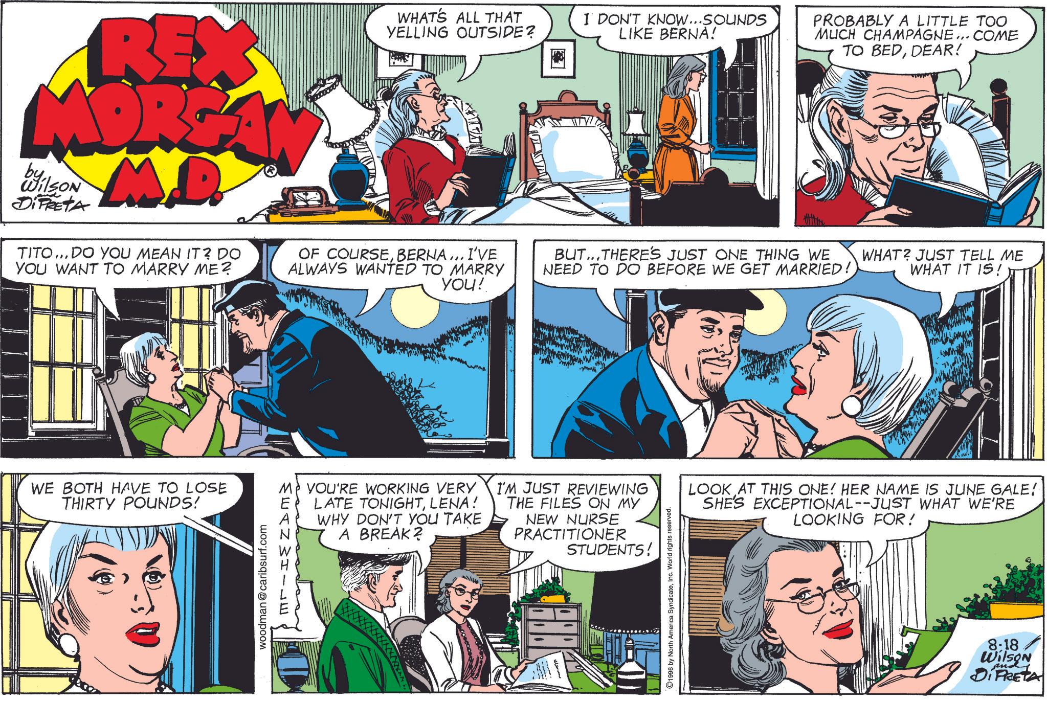 Comic book OCR: REX MORG MD by Wilson DiPRETA TITO... DO YOU MEAN IT? DO YOU WANT TO MARRY ME? WHAT'S ALL THAT YELLING OUTSIDE? OF COURSEBERNA... I'VE ALWAYS WANTED TO MARRY YOU! I DON'T KNOW...SOUNDS LIKE BERNA! PROBABLY A LITTLE TOO MUCH CHAMPAGNE... COME TO BEDDEAR! BUT...THERE'S JUST ONE THING WE NEED TO DO BEFORE WE GET MARRIED! WHAT? JUST TELL ME WHAT IT IS! WE BOTH HAVE TO LOSE THIRTY POUNDS! woodman@caribsurf.com MP YOU'RE WORKING VERY LATE TONIGHTLENA! WHY DON'T YOU TAKE A BREAK? MEANWHILE I'M JUST REVIEWING THE FILES ON MY NEW NURSE PRACTITIONER STUDENTS! ©1996 by North America SyndicateInc. World rights reserved. LOOK AT THIS ONE! HER NAME IS JUNE GALE! SHE'S EXCEPTIONAL--JUST WHAT WE'RE LOOKING FOR! 8:18 Wilson DIRETA REX MORG MD by Wilson DiPRETA TITO ... DO YOU MEAN IT ? DO YOU WANT TO MARRY ME ? WHAT'S ALL THAT YELLING OUTSIDE ? OF COURSEBERNA ... I'VE ALWAYS WANTED TO MARRY YOU ! I DON'T KNOW ... SOUNDS LIKE BERNA ! PROBABLY A LITTLE TOO MUCH CHAMPAGNE ... COME TO BEDDEAR ! BUT ... THERE'S JUST ONE THING WE NEED TO DO BEFORE WE GET MARRIED ! WHAT ? JUST TELL ME WHAT IT IS ! WE BOTH HAVE TO LOSE THIRTY POUNDS ! woodman@caribsurf.com MP YOU'RE WORKING VERY LATE TONIGHTLENA ! WHY DON'T YOU TAKE A BREAK ? MEANWHILE I'M JUST REVIEWING THE FILES ON MY NEW NURSE PRACTITIONER STUDENTS ! © 1996 by North America SyndicateInc. World rights reserved . LOOK AT THIS ONE ! HER NAME IS JUNE GALE ! SHE'S EXCEPTIONAL -- JUST WHAT WE'RE LOOKING FOR ! 8:18 Wilson DIRETA