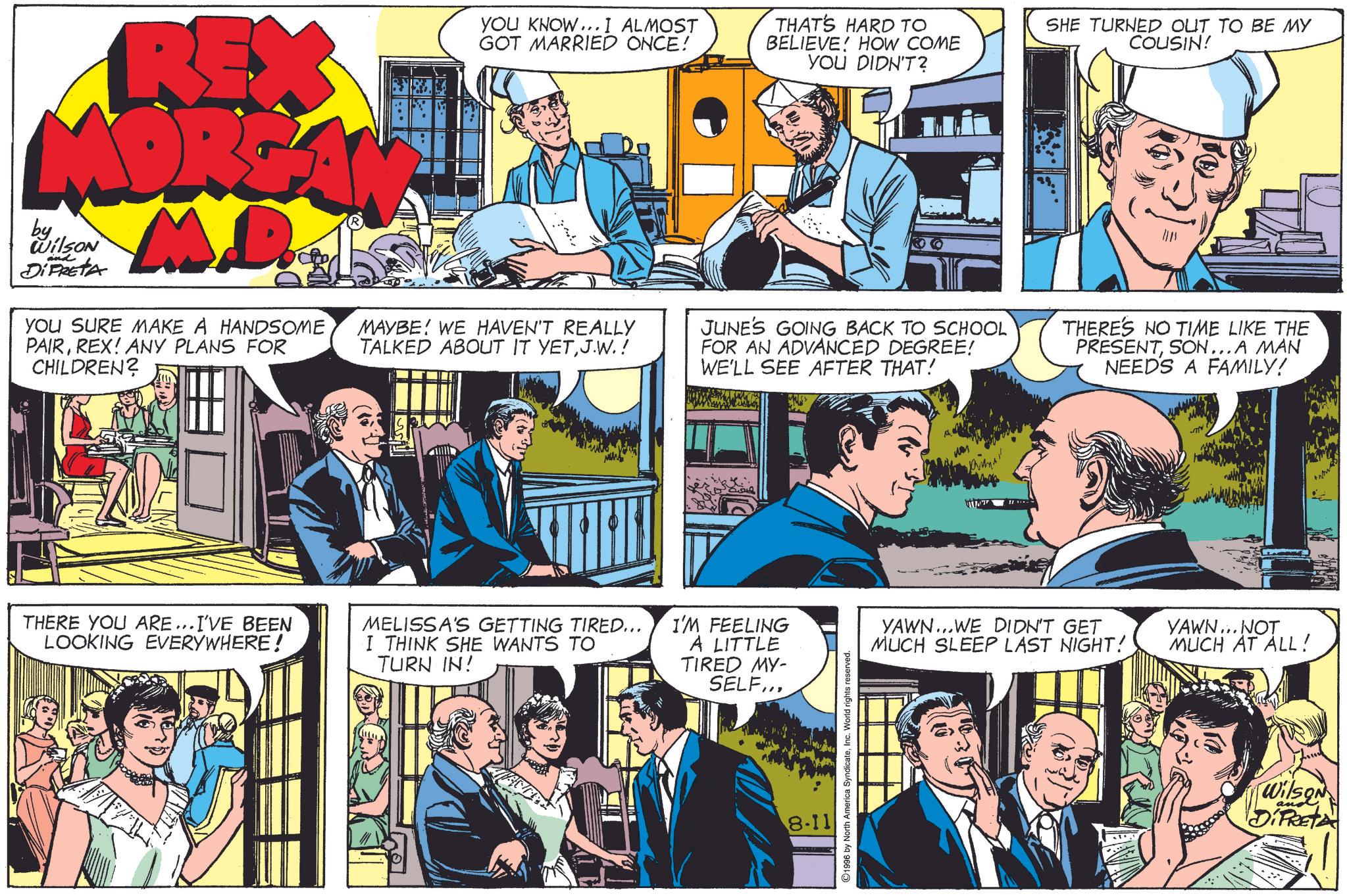 Art OCR: REX MORGA M.D. by Wilson and DiPRETA YOU SURE MAKE A HANDSOME PAIRREX! ANY PLANS FOR CHILDREN? YOU KNOW... I ALMOST GOT MARRIED ONCE! MAYBE WE HAVEN'T REALLY TALKED ABOUT IT YETJ.W.! THAT'S HARD TO BELIEVE! HOW COME YOU DIDN'T? JUNE'S GOING BACK TO SCHOOL FOR AN ADVANCED DEGREE! WE'LL SEE AFTER THAT! SHE TURNED OUT TO BE MY COUSIN! THERE'S NO TIME LIKE THE PRESENTSON...A MAN NEEDS A FAMILY! THERE YOU ARE...I'VE BEEN LOOKING EVERYWHERE! MELISSA'S GETTING TIRED... I THINK SHE WANTS TO TURN IN! I'M FEELING A LITTLE TIRED MY- SELF... 8.11 1996 by North America SyndicateInc. World rights reserved. YAWN... WE DIDN'T GET MUCH SLEEP LAST NIGHT! YAWN...NOT MUCH AT ALL! an Wilson DiPRETA REX MORGA M.D. by Wilson and DiPRETA YOU SURE MAKE A HANDSOME PAIRREX ! ANY PLANS FOR CHILDREN ? YOU KNOW ... I ALMOST GOT MARRIED ONCE ! MAYBE WE HAVEN'T REALLY TALKED ABOUT IT YETJ.W. ! THAT'S HARD TO BELIEVE ! HOW COME YOU DIDN'T ? JUNE'S GOING BACK TO SCHOOL FOR AN ADVANCED DEGREE ! WE'LL SEE AFTER THAT ! SHE TURNED OUT TO BE MY COUSIN ! THERE'S NO TIME LIKE THE PRESENTSON ... A MAN NEEDS A FAMILY ! THERE YOU ARE ... I'VE BEEN LOOKING EVERYWHERE ! MELISSA'S GETTING TIRED ... I THINK SHE WANTS TO TURN IN ! I'M FEELING A LITTLE TIRED MY- SELF ... 8.11 1996 by North America SyndicateInc. World rights reserved . YAWN ... WE DIDN'T GET MUCH SLEEP LAST NIGHT ! YAWN ... NOT MUCH AT ALL ! an Wilson DiPRETA