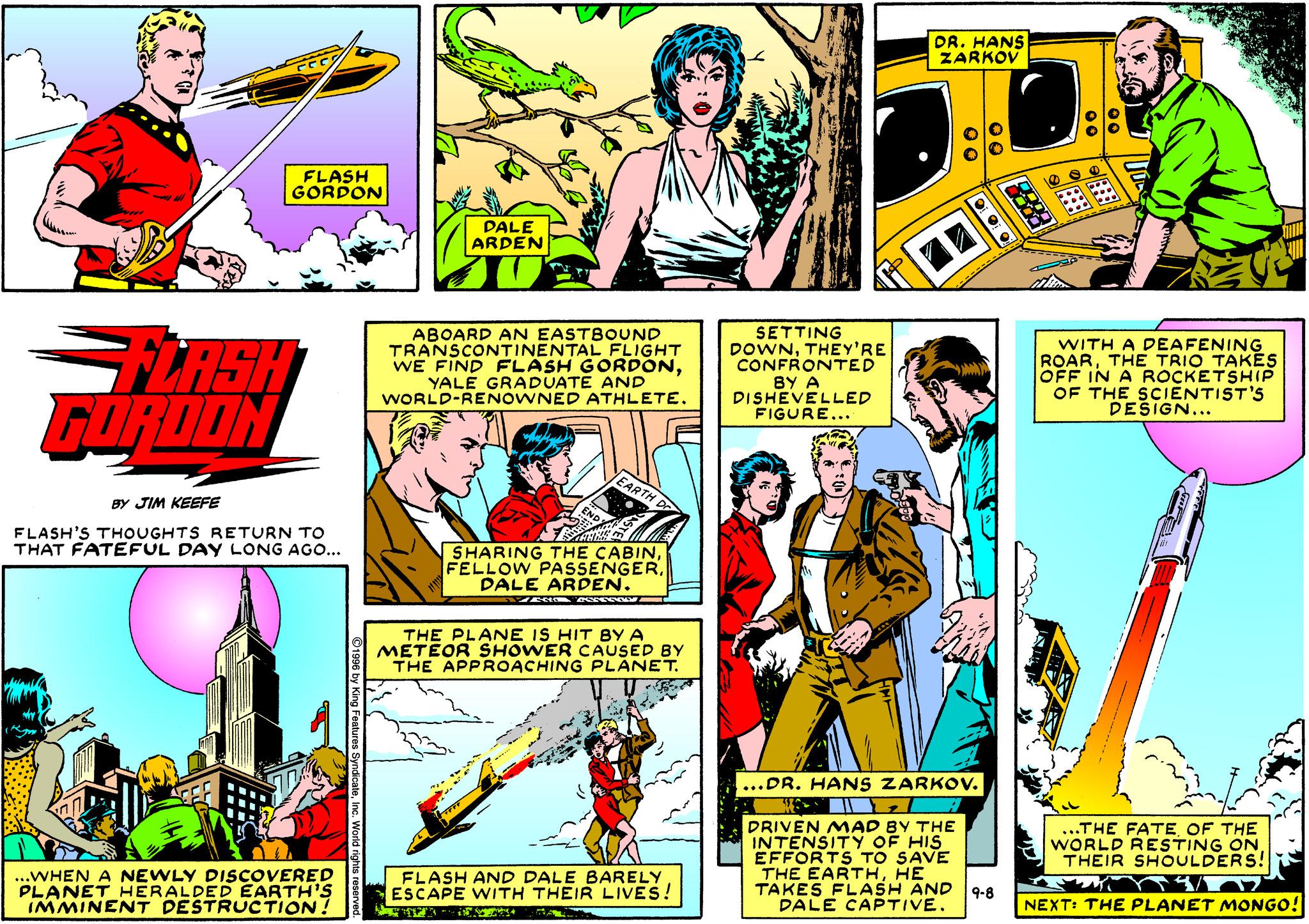 Parallel OCR: DR. HANS ZARKOV FLASH GORDON PALE ARDEN GLASH GORDON ABOARD AN EASTBOoUND TRANSCONTINENTAL FLIGHT WE FIND FLASH GORDONYALE GRADUATE AND WORLD-RENOWNED ATHLETE. SETTING DOWNTHEY'RE CONFRONTED BY A DISHEVELLED FIGURE... WITH A DEAFENING ROARTHE TRIO TAKES OFF IN A ROCKETSHIP OF THE SCIENTIST'S DESIGN... EARTH D BY JIM KEEFE FLASH'S THOUGHTS RETURN TO THAT FATEFUL DAY LONG AGO... SHARING THE CABINDALE ARDEN. THE PLANE IS HIT BY A METEOR SHOWER CAUSED BY THE APPROACHING PLANET. ....DR. HANS ZARKOV. DRIVEN MAD BY THE INTENSITY OF HIS EFFORTS TO SAVE THE EARTHHE TAKES FLASH AND DALE CAPTIVE. ..THE FATE OF THE WORLD RESTING ONTHEIR SHOULDERS! ..WHEN A NEWLY DISCOVERED PLANET HERALDED EARTH'S IMMINENT DESTRUCTION! FLASH AND DALE BARELY ESCAPE WITH THEIR LIVES! 9-8 NEXT: THE PLANET MONGO! DR. HANS ZARKOV FLASH GORDON PALE ARDEN GLASH GORDON ABOARD AN EASTBOoUND TRANSCONTINENTAL FLIGHT WE FIND FLASH GORDONYALE GRADUATE AND WORLD-RENOWNED ATHLETE. SETTING DOWNTHEY'RE CONFRONTED BY A DISHEVELLED FIGURE... WITH A DEAFENING ROARTHE TRIO TAKES OFF IN A ROCKETSHIP OF THE SCIENTIST'S DESIGN... EARTH D BY JIM KEEFE FLASH'S THOUGHTS RETURN TO THAT FATEFUL DAY LONG AGO... SHARING THE CABINFELLOW PASSENGERDALE ARDEN. THE PLANE IS HIT BY A METEOR SHOWER CAUSED BY THE APPROACHING PLANET. ....DR. HANS ZARKOV. DRIVEN MAD BY THE INTENSITY OF HIS EFFORTS TO SAVE THE EARTHHE TAKES FLASH AND DALE CAPTIVE. ..THE FATE OF THE WORLD RESTING ONTHEIR SHOULDERS! ..WHEN A NEWLY DISCOVERED PLANET HERALDED EARTH'S IMMINENT DESTRUCTION! FLASH AND DALE BARELY ESCAPE WITH THEIR LIVES! 9-8 NEXT: THE PLANET MONGO!