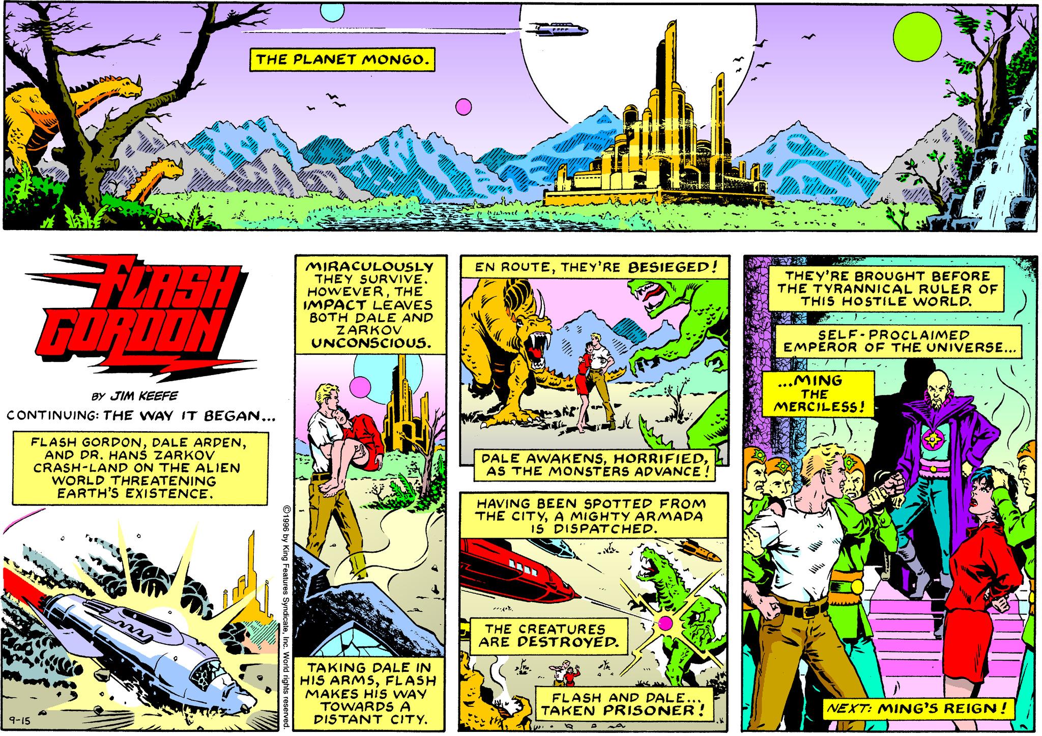Rectangle OCR: THE PLANET MONGO. FLASH FORDON MIRACULOUSLY THEY SURVIVE. HOWEVERTHE IMPACT LÉAVES BOTH DALE AND ZARKOV UNCONSCIOUS. EN ROUTETHEY'RE BESIEGED! THEY'RE BROUGHT BEFORE THE TYRANNICAL RULER OF THIS HOSTILE WORLD. ? 1. SELF-PROCLAIMED EMPEROR OF THE UNIVERSE... ...MING THE MERCILESS! BY JIM KEEFE CONTINUING: THE WAY IT BEGAN... FLASH GORDONAND DR. HANS ZARKOV CRASH-LAND ON THE ALIEN WORLD THREATENING EARTH'S EXISTENCE. DALE AWAKENSAS MONSTERS ADVANCE ! HAVING BEEN SPOTTED FROM THE CITYA MIGHTY ARMADA 15' DISPATCHED. THE CREATURES ARE DESTROYED. TAKING PALE IN HIS ARMSFLASH MAKES His WAY TOWARDS A DISTANT CITY. FLASH AND DALE.. TAKEN PRISONER! NEXT: MING'S REIGN! 9-15 THE PLANET MONGO. FLASH FORDON MIRACULOUSLY THEY SURVIVE. HOWEVERTHE IMPACT LÉAVES BOTH DALE AND ZARKOV UNCONSCIOUS. EN ROUTETHEY'RE BESIEGED! THEY'RE BROUGHT BEFORE THE TYRANNICAL RULER OF THIS HOSTILE WORLD. ? 1 . SELF-PROCLAIMED EMPEROR OF THE UNIVERSE... ...MING THE MERCILESS! BY JIM KEEFE CONTINUING: THE WAY IT BEGAN... FLASH GORDONDALE ARDENAND DR. HANS ZARKOV CRASH-LAND ON THE ALIEN WORLD THREATENING EARTH'S EXISTENCE. DALE AWAKENSAS MONSTERS ADVANCE ! HAVING BEEN SPOTTED FROM THE CITYA MIGHTY ARMADA 15' DISPATCHED. THE CREATURES ARE DESTROYED. TAKING PALE IN HIS ARMSFLASH MAKES His WAY TOWARDS A DISTANT CITY. FLASH AND DALE.. TAKEN PRISONER! NEXT: MING'S REIGN! 9-15