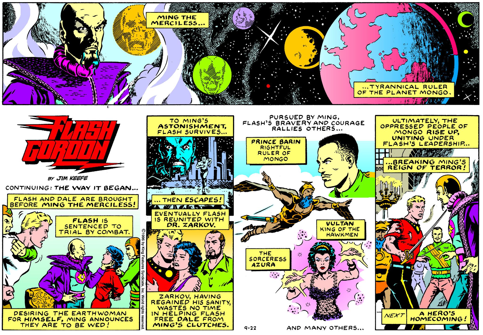 Art OCR: MING THE MERCILESS... ...TYRANNICAL RULER OF THE PLANET MONGO. PURSUED BY MINGFLASH'S BRAVERY AND COURAGE RALLIES OTHERS... FLASH GURDON TO MING'S ASTONISHMENTFLASH SURVIVES... ULTIMATELYTHE OPPRESSED PEOPLE OF MONGO RISE UPUNITING UNDER FLASH'S LEADERSHIP... PRINCE BARIN RIGHTFUL RULER OF MONGO ..BREAKING MING'S REIGN OF TERROR! BY JIM KEEFE CONTINUING: THE WAY IT BEGAN... FLASH AND DALE ARE BROUGHT BEFORE MING THE MERCILESS! ... THEN ESCAPES! FLASH IS SENTENCED TO TRIAL BY COMBAT. EVENTUALLY FLASH IS REUNITED WITH DR. ZARKOV. VULTAN KING OF THE HAWKMEN THE SORCERESS AZURA ZARKOVHAVING REGAINED' HIS SANITYWASTES NO TIME IN HELPING FLASH FREE DALE FROM MING'S CLUTCHES. DESIRING THE EARTHWOMAN FOR HIMSELFMING ANNOUNCES THEY ARE TO BE WED! A HERO'S HOMECOMING! NEXT 9-22 AND MAN Y OTHER.... MING THE MERCILESS... ...TYRANNICAL RULER OF THE PLANET MONGO. PURSUED BY MINGFLASH'S BRAVERY AND COURAGE RALLIES OTHERS... FLASH GURDON TO MING'S ASTONISHMENTFLASH SURVIVES... ULTIMATELYTHE OPPRESSED PEOPLE OF MONGO RISE UPUNITING UNDER FLASH'S LEADERSHIP... PRINCE BARIN RIGHTFUL RULER OF MONGO ..BREAKING MING'S REIGN OF TERROR! BY JIM KEEFE CONTINUING: THE WAY IT BEGAN... FLASH AND DALE ARE BROUGHT BEFORE MING THE MERCILESS! ... THEN ESCAPES! FLASH IS SENTENCED TO TRIAL BY COMBAT. EVENTUALLY FLASH IS REUNITED WITH DR. ZARKOV. VULTAN KING OF THE HAWKMEN THE SORCERESS AZURA ZARKOVHAVING REGAINED' HIS SANITYWASTES NO TIME IN HELPING FLASH FREE DALE FROM MING'S CLUTCHES. DESIRING THE EARTHWOMAN FOR HIMSELFMING ANNOUNCES THEY ARE TO BE WED! A HERO'S HOMECOMING! NEXT 9-22 AND MAN Y OTHER....