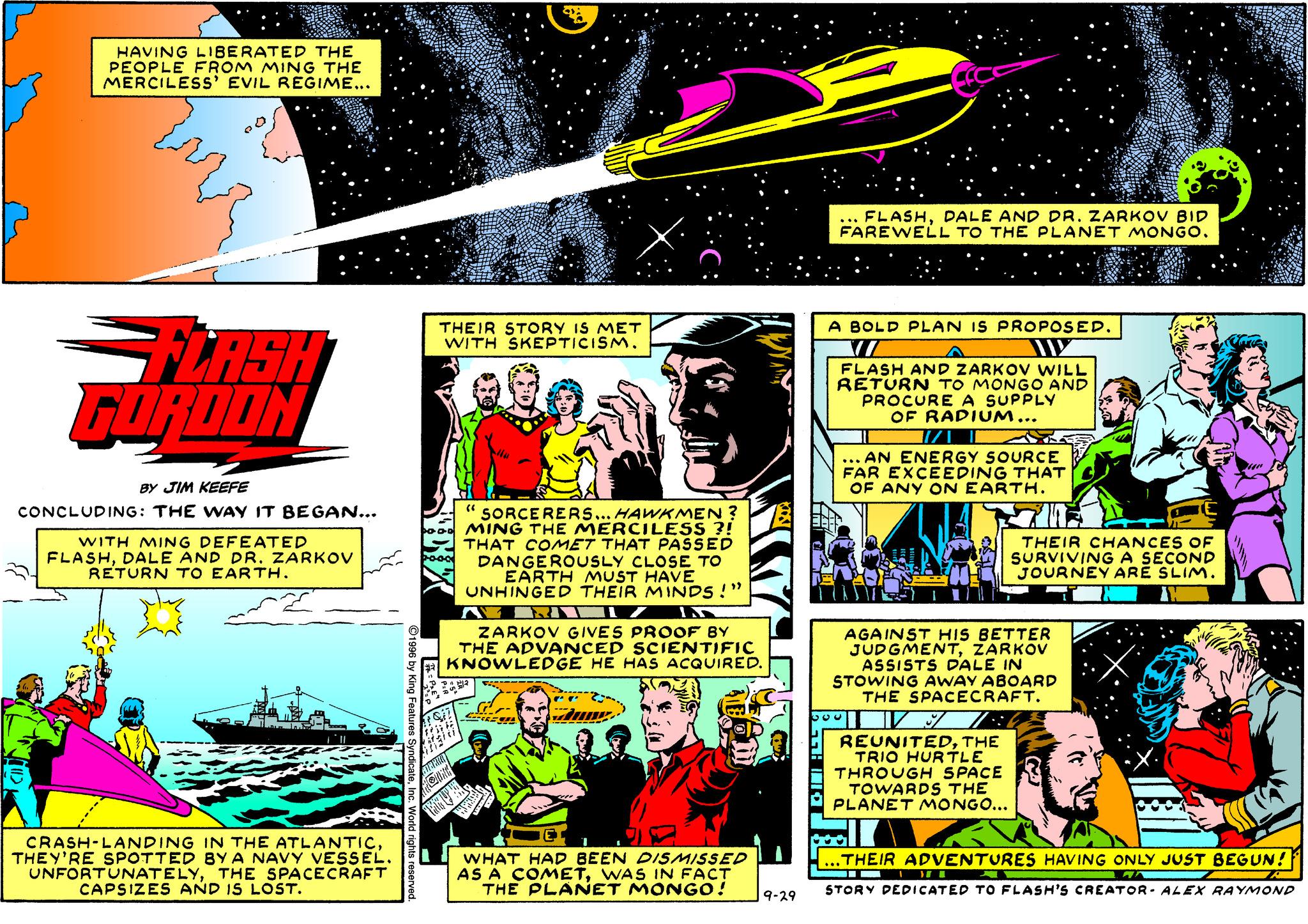 Illustration OCR: HAVING LIBERATED THE PEOPLE FROM MING THE MERCILESS' EVIL REGIME... ... FLASHDALE AND DR. ZARKOVV BID FAREWELL TO THE PLANET MONGO. A BOLD PLAN IS PROPOSED. THEIR STORY IS MET WITH SKEPTICISM. GLASH GURDON FLASH AND ZARKOV WILL RETURN TO MONGO AND PROCURE A SUPPLY OF RADIUM... ... AN ENERGY SOURCE EXCEEDING THAT OF ANY ON EARTH. BY JIM KEEFE 'SORCERERS... HAWKMEN ? MING THE MERCILESS ?! THAT COMET THAT PASSED DANGEROUSLY CLOSE TO EARTH MUST HAVE UNHINGED THE CONCLUDING: THE WAY IT BEGAN... WITH MING DEFEATED FLASHDALE AND DR. ZARKOV RETURN TO EARTH. THEIR CHANCES OF SURVIVINGA SECOND JOURNEY ARE SLIM. MINDS !" ZARKOV GIVES PROOF BY THE ADVANCED SCIENTIFIC KNOWLEDGE HE HAS ACQUIRED. AGAINST HIS BETTER JUDGMENTZARKOV ASSISTS DALE IN STOWING AWAY ABOARD THE SPACECRAFT. REUNITEDTHE TRIO HURTLE THROUGH SPACE TOWARDS THE PLANET MONGO... CRASH-LANDING IN THE ATLANTICTHEY'RE SPOTTED BY A NAVY VESSEL. UNFORTUNATELYTHE SPACECRAFT CAPSIZES AND IS LOST. ...THEIR ADVENTURES HAVING ONLY JUST BEGUN! WHAT HAD BEEN DISMISSED AS Ä COMETWAS IN FACT THE PLANET MONGO! STORY DEDICATED TO FLASH'S CREATOR- ALEX RAYMOND 9-29 HAVING LIBERATED THE PEOPLE FROM MING THE MERCILESS' EVIL REGIME... ... FLASHDALE AND DR. ZARKOVV BID FAREWELL TO THE PLANET MONGO. A BOLD PLAN IS PROPOSED. THEIR STORY IS MET WITH SKEPTICISM. GLASH GURDON FLASH AND ZARKOV WILL RETURN TO MONGO AND PROCURE A SUPPLY OF RADIUM... ... AN ENERGY SOURCE EXCEEDING THAT OF ANY ON EARTH. BY JIM KEEFE 'SORCERERS... HAWKMEN ? MING THE MERCILESS ?! THAT COMET THAT PASSED DANGEROUSLY CLOSE TO EARTH MUST HAVE UNHINGED THE CONCLUDING: THE WAY IT BEGAN... WITH MING DEFEATED FLASHDALE AND DR. ZARKOV RETURN TO EARTH. THEIR CHANCES OF SURVIVINGA SECOND JOURNEY ARE SLIM. MINDS !" ZARKOV GIVES PROOF BY THE ADVANCED SCIENTIFIC KNOWLEDGE HE HAS ACQUIRED. AGAINST HIS BETTER JUDGMENTZARKOV ASSISTS DALE IN STOWING AWAY ABOARD THE SPACECRAFT. REUNITEDTHE TRIO HURTLE THROUGH SPACE TOWARDS THE PLANET MONGO... CRASH-LANDING IN THE ATLANTICTHEY'RE SPOTTED BY A NAVY VESSEL. UNFORTUNATELYTHE SPACECRAFT CAPSIZES AND IS LOST. ...THEIR ADVENTURES HAVING ONLY JUST BEGUN! WHAT HAD BEEN DISMISSED AS Ä COMETWAS IN FACT THE PLANET MONGO! STORY DEDICATED TO FLASH'S CREATOR- ALEX RAYMOND 9-29