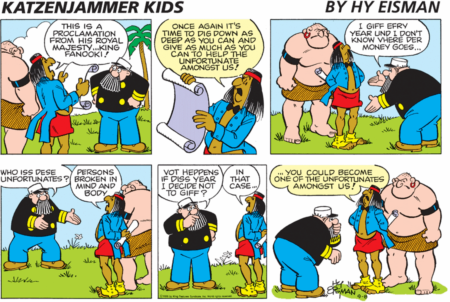 Parallel OCR: KATZENJAMMER KIDS BY HY EISMAN THIS IS A PROCLAMATION FROM HIS ROYAL MAJESTY..KING FANOOKI! ONCE AGAIN IT'S TIME TO DIG DOWN AS DEEP AS YOU CAN AND GIVE AS MUCH AS YOU CAN TO HELP THE UNFORTUNATE AMONGST US! I GIFF EFRY YEAR UND I DON'T KNOW VHERE DER MONEY GOES... PERSONS UNFORTUNATES ? BROKEN IN MIND AND BODY VOT HEPPENS IF DISS YEAR I DECIDE NOT TO GIFF ? IN THAT CASE. .. YOU COUuLD BECOME ONÉ OF THE UNFORTUNATES AMONGST US! WHO ISS DESE SMA O1s06 y King Feaures SendicaeInc. Wae rya r KATZENJAMMER KIDS BY HY EISMAN THIS IS A PROCLAMATION FROM HIS ROYAL MAJESTY..KING FANOOKI! ONCE AGAIN IT'S TIME TO DIG DOWN AS DEEP AS YOU CAN AND GIVE AS MUCH AS YOU CAN TO HELP THE UNFORTUNATE AMONGST US! I GIFF EFRY YEAR UND I DON'T KNOW VHERE DER MONEY GOES... PERSONS UNFORTUNATES ? BROKEN IN MIND AND BODY VOT HEPPENS IF DISS YEAR I DECIDE NOT TO GIFF ? IN THAT CASE. .. YOU COUuLD BECOME ONÉ OF THE UNFORTUNATES AMONGST US! WHO ISS DESE SMA O1s06 y King Feaures SendicaeInc. Wae rya r