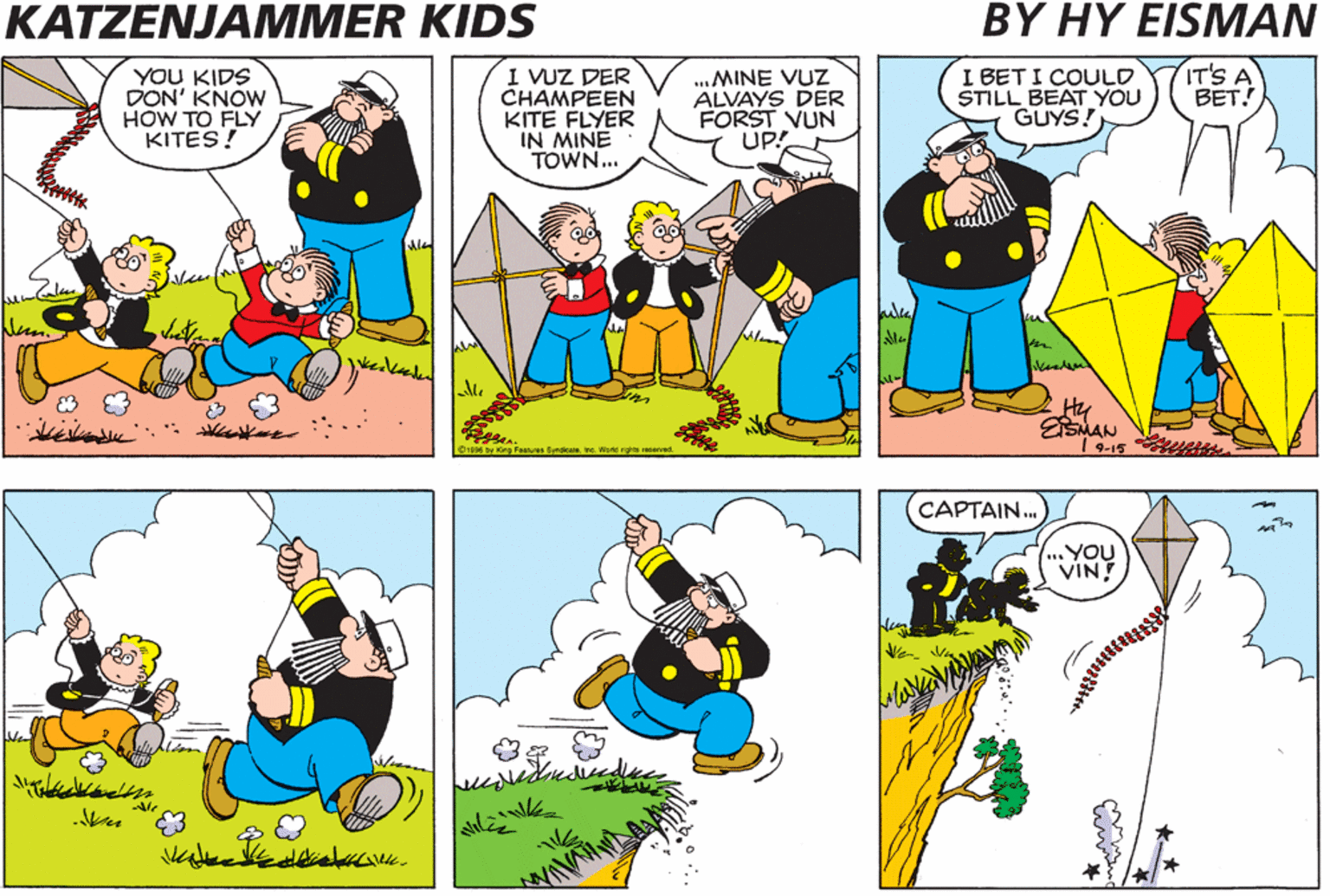 Sharing OCR: KATZENJAMMER KIDS BY HY ?ISMAN YOU KIDS DON' KNOW HOW TO FLY KITES! I VUZ DER CHAMPEEN KITE FLYER IN MINE TOWN.. ..MINE VUZ ALVAYS DER FORST VUN UP! I BET I COULD STILL BEAT YOU GUYS! IT'S A BET! ula Hy SMAN 1 9-15 CAPTAIN. .YOU VIN 3. KATZENJAMMER KIDS BY HY ?ISMAN YOU KIDS DON' KNOW HOW TO FLY KITES! I VUZ DER CHAMPEEN KITE FLYER IN MINE TOWN.. ..MINE VUZ ALVAYS DER FORST VUN UP! I BET I COULD STILL BEAT YOU GUYS! IT'S A BET! ula Hy SMAN 1 9-15 CAPTAIN. .YOU VIN 3.