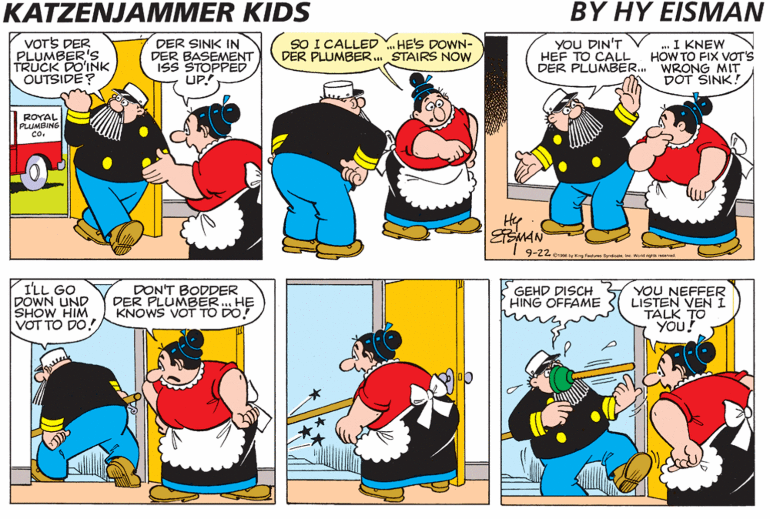 Cartoon OCR: KATZENJAMMER KIDS BY HY EISMAN VOTS DER PLUMBER'S TRUCK DO'INK OUTSIDE? DER SINK IN DER BASEMENT ISS STOPPED UP. SO I CALLED Y. HE'S DOWN- DER PLUMBER. STAIRS NOW . I KNEW HOW TO FIX VOT'S DER PLUMBER. WRONG MIT DOT SINK! YOU DIN'T HEF TO CALL ROYAL PLUMBING co. Hy ESMAN 9-22 o1 by King Feste Syndicaleve Werld ng eved I'LL GO DOWN UND SHOW HIM VOT TO DO! DON'T BODDER DER PLUMBER.. HE KNOWS VOT TO DO! GEHD DISCH HING OFFAME YOU NEFFER LISTEN VEN I TALK TO YOU! KATZENJAMMER KIDS BY HY EISMAN VOTS DER PLUMBER'S TRUCK DO'INK OUTSIDE? DER SINK IN DER BASEMENT ISS STOPPED UP. SO I CALLED Y. HE'S DOWN- DER PLUMBER. STAIRS NOW . I KNEW HOW TO FIX VOT'S DER PLUMBER. WRONG MIT DOT SINK! YOU DIN'T HEF TO CALL ROYAL PLUMBING co. Hy ESMAN 9-22 o1 by King Feste Syndicaleve Werld ng eved I'LL GO DOWN UND SHOW HIM VOT TO DO! DON'T BODDER DER PLUMBER.. HE KNOWS VOT TO DO! GEHD DISCH HING OFFAME YOU NEFFER LISTEN VEN I TALK TO YOU!
