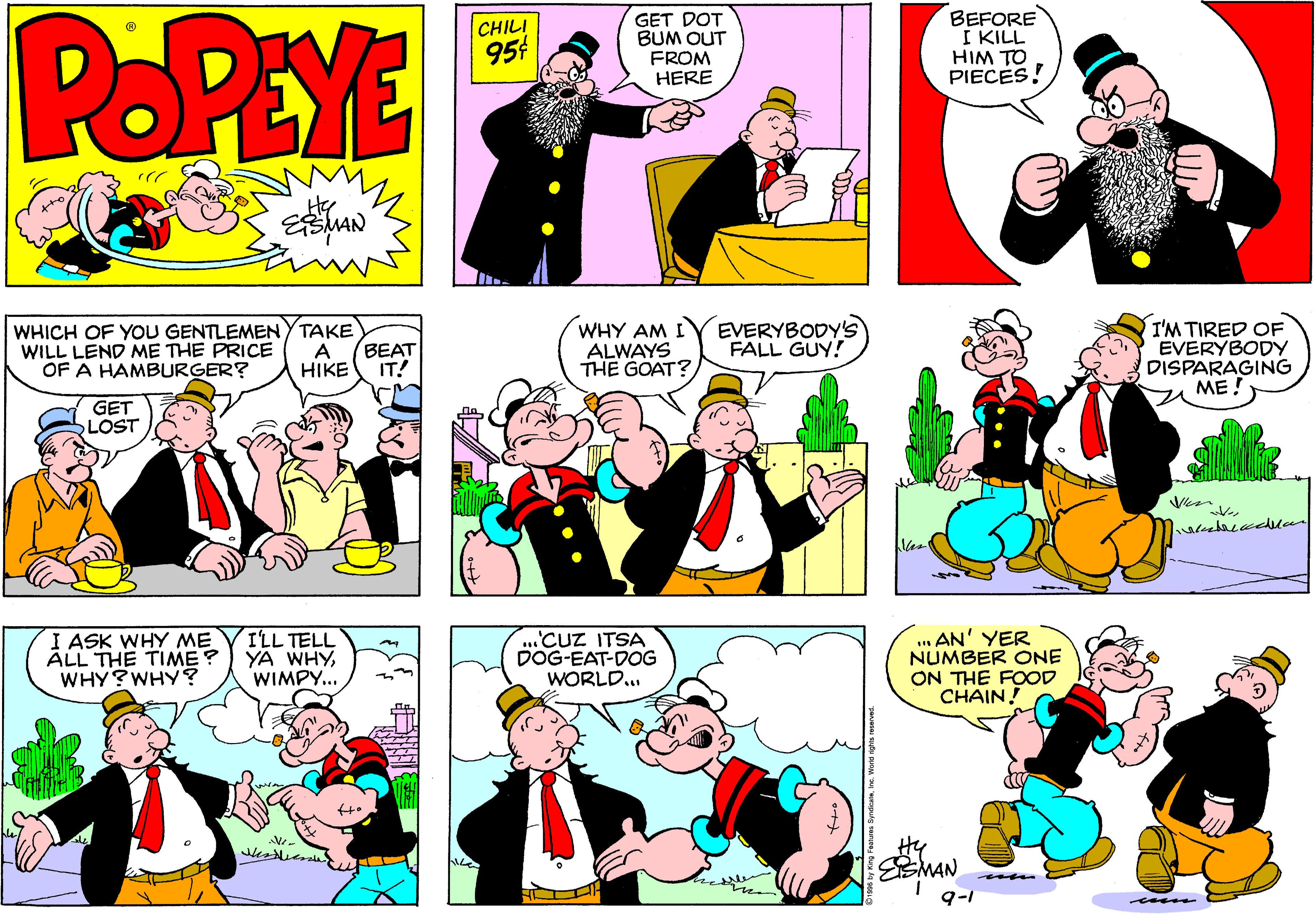Fiction OCR: POPEYE CHILI 954 GET DOT BUM OUT FROM HERE BEFORE I KILL HIM TO PIECES! WHICH OF YOU GENTLEMENY TAKE WILL LEND ME THE PRICE OF A HAMBURGER? WHY AM I ALWAYS THE GOAT EVERYBODY'S FALL GUY! I'M TIRED OF EVERYBODY DISPARAGING ME! A HIKE BEAT IT! GET LOST I ASK WHY ME ALL THE TIME ? WHY?WHY? I'LL TELL YA WHYWIMPY... .Cuz ITSA DOG-EAT-DOG WORLD.. ... AN' YER NUMBER ONE ON THE FOOD CHAINHy EMAN 9-1 POPEYE CHILI 954 GET DOT BUM OUT FROM HERE BEFORE I KILL HIM TO PIECES! WHICH OF YOU GENTLEMENY TAKE WILL LEND ME THE PRICE OF A HAMBURGER? WHY AM I ALWAYS THE GOAT EVERYBODY'S FALL GUY! I'M TIRED OF EVERYBODY DISPARAGING ME! A HIKE BEAT IT! GET LOST I ASK WHY ME ALL THE TIME ? WHY?WHY? I'LL TELL YA WHYWIMPY... .Cuz ITSA DOG-EAT-DOG WORLD.. ... AN' YER NUMBER ONE ON THE FOOD CHAINHy EMAN 9-1