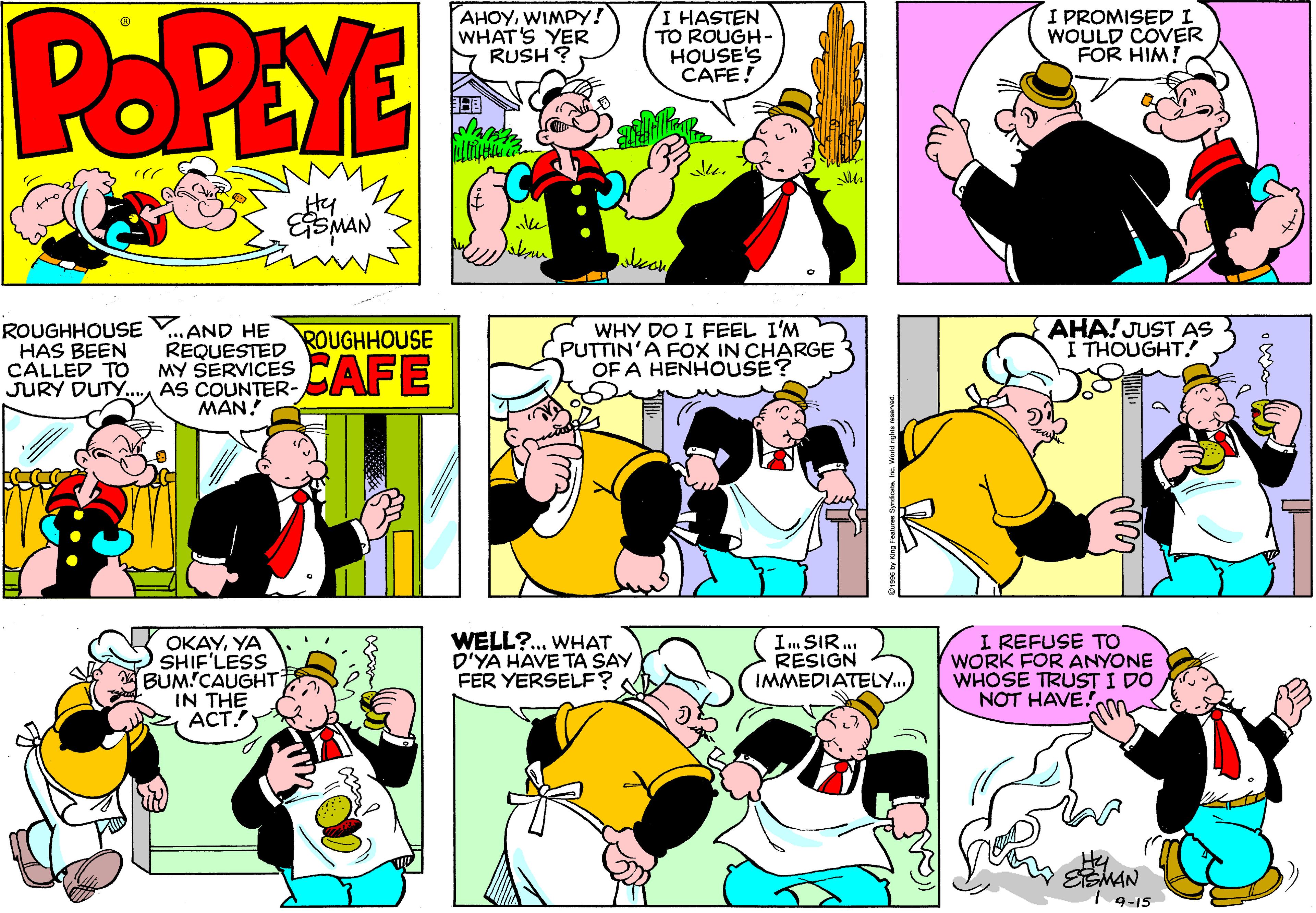 Sharing OCR: POPEYE AHOYWIMPY! WHAT'S YER RUSH ? I HASTEN TO ROUGH- HOUSE'S CAFE! I PROMISEDI WOULD COVER FOR HIM! ROUGHHOUSE HAS BEEN AND HE REQUESTED CALLED TO MY SERVICES . AS COUNTER- MAN! WHY DO I FEEL I'M PUTTIN'A FOX IN CHARGE OF A HENHOUSE? AHA! JUST AS I THOUGHT. ROUGHHOUSE CAFE JURY DUTY. OKAYYA SHIF'LESS BUM!CAUGHT IN THE Z ACT. WELL?. WHAT D'YA HAVE TA SAY FER YERSELF? I. SIR. RESIGN IMMEDIATELY.. I REFUSE TO WORK FOR ANYONE WHOSE TRUST I DO NOT HAVE! ESMAN | 9-15 POPEYE AHOYWIMPY! WHAT'S YER RUSH ? I HASTEN TO ROUGH- HOUSE'S CAFE! I PROMISEDI WOULD COVER FOR HIM! ROUGHHOUSE HAS BEEN AND HE REQUESTED CALLED TO MY SERVICES . AS COUNTER- MAN! WHY DO I FEEL I'M PUTTIN'A FOX IN CHARGE OF A HENHOUSE? AHA! JUST AS I THOUGHT. ROUGHHOUSE CAFE JURY DUTY. OKAYYA SHIF'LESS BUM!CAUGHT IN THE Z ACT. WELL?. WHAT D'YA HAVE TA SAY FER YERSELF? I. SIR. RESIGN IMMEDIATELY.. I REFUSE TO WORK FOR ANYONE WHOSE TRUST I DO NOT HAVE! ESMAN | 9-15