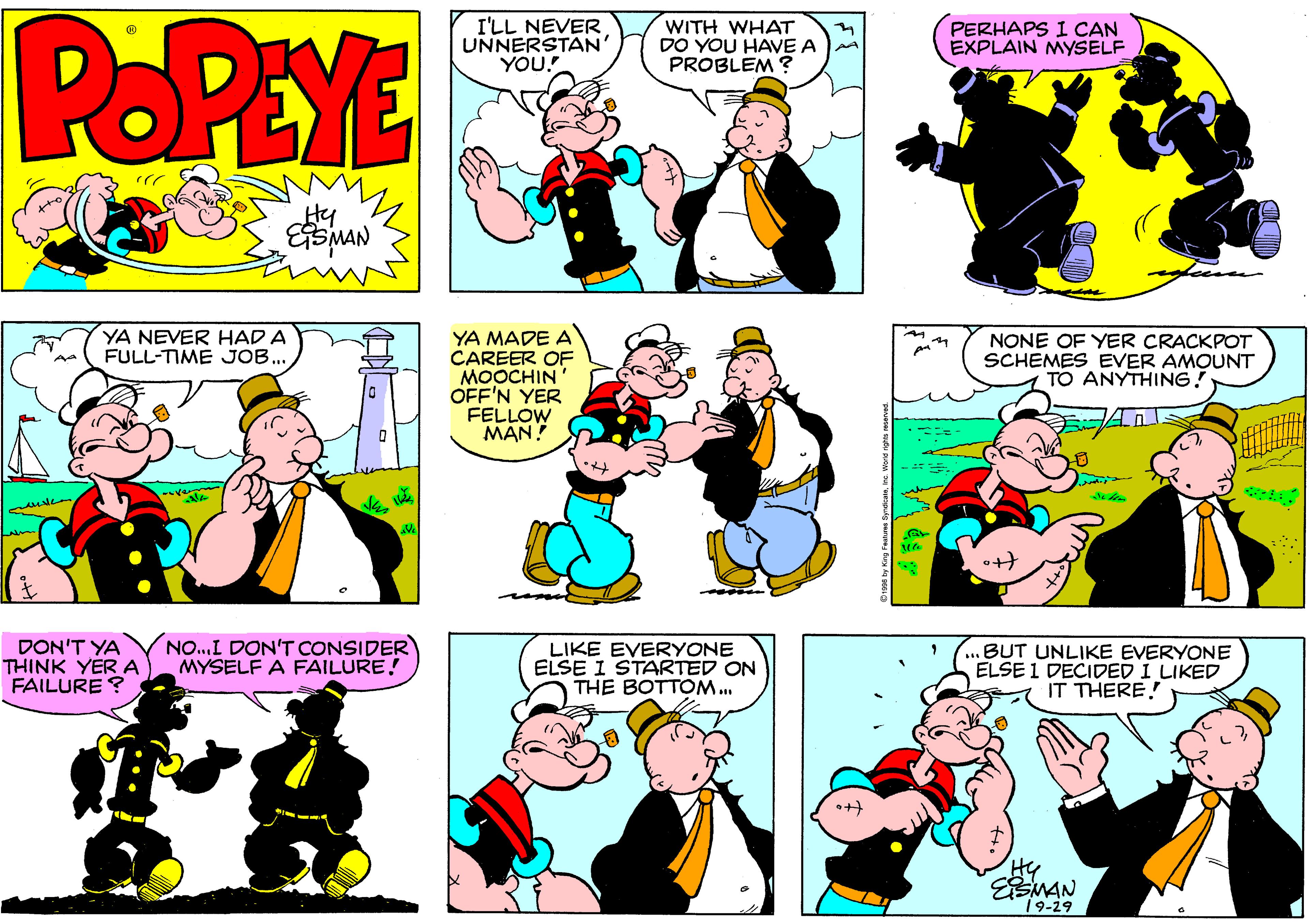 Green OCR: POPEYE I'LL NEVER UNNERSTAN YOU! WITH WHAT DO YOU HAVE A PROBLEM ? PERHAPS I CAN EXPLAIN MYSELF Hy YA NEVER HAD A FULL-TIME JOB. YA MADE A CAREER OF MOOCHIN OFF'N YER FELLOW MAN! NONE OF YER CRACKPOT SCHEMES EVER AMOUNT TO ANYTHING! DON'T YA THINK YERA FAILURE ? NO.I DON'T CONSIDER MYSELF A FAILURE! LIKE EVERYONE ELSE I STARTED ON THE BOTTOM. ...BUT UNLIKE EVERYONE ELSE 1 DECIDED I LIKED IT THERE! Hy 19-29 POPEYE I'LL NEVER UNNERSTAN YOU! WITH WHAT DO YOU HAVE A PROBLEM ? PERHAPS I CAN EXPLAIN MYSELF Hy YA NEVER HAD A FULL-TIME JOB. YA MADE A CAREER OF MOOCHIN OFF'N YER FELLOW MAN! NONE OF YER CRACKPOT SCHEMES EVER AMOUNT TO ANYTHING! DON'T YA THINK YERA FAILURE ? NO.I DON'T CONSIDER MYSELF A FAILURE! LIKE EVERYONE ELSE I STARTED ON THE BOTTOM. ...BUT UNLIKE EVERYONE ELSE 1 DECIDED I LIKED IT THERE! Hy 19-29