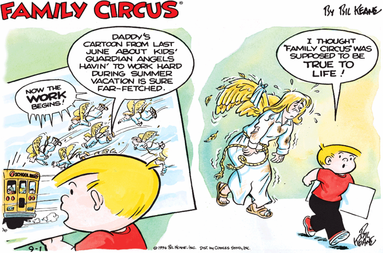 Parallel OCR: THE FAMILY CIRCUS By Bu KEANE DADDY'S CARTOON FROM LAST JUNE ABOUT KIDS' GUARDIAN ANGELS HAVIN' TO WORK HARD DURING SUMMER VACATION IS SURE FAR-FETCHED. I THOUGHT "FAMILY CIRCUS WAS SUPPOSED TO BE TRUE TO LIFE ! NOW THE WORK BEGINS! NOW THE FUN BEGINS! 9-11 O 1996 B KEANEINC. THE FAMILY CIRCUS By Bu KEANE DADDY'S CARTOON FROM LAST JUNE ABOUT KIDS' GUARDIAN ANGELS HAVIN' TO WORK HARD DURING SUMMER VACATION IS SURE FAR-FETCHED. I THOUGHT "FAMILY CIRCUS WAS SUPPOSED TO BE TRUE TO LIFE ! NOW THE WORK BEGINS! NOW THE FUN BEGINS! 9-11 O 1996 B KEANEING. DIST COWLES SYND