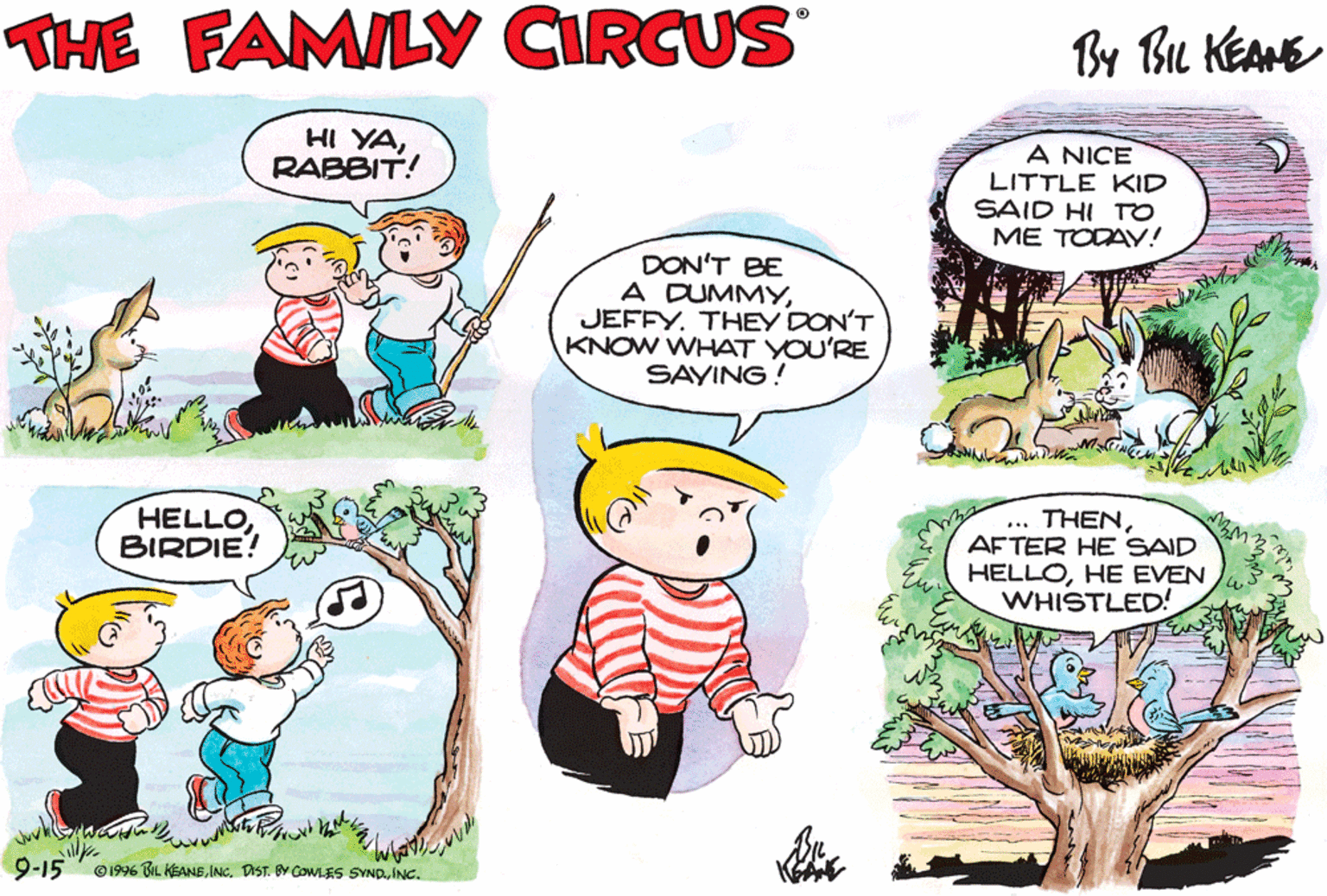 Happy OCR: THE FAMILY CIRCUS By Bu KEANE HI YARABBIT! A NICE LITTLE KID SAID HI TO ME TODAY! DON'T BE A DUMMYJEFFY. THEY DON'T KNOW WHAT YOU'RE SAYING: HELLOBIRDIE! ... THENAFTER HE SAID HELLOHE EVEN WHISTLED! 9-15 O199% BL KEANEINC. THE FAMILY CIRCUS By Bu KEANE HI YARABBIT! A NICE LITTLE KID SAID HI TO ME TODAY! DON'T BE A DUMMYJEFFY. THEY DON'T KNOW WHAT YOU'RE SAYING: HELLOBIRDIE! ... THENAFTER HE SAID HELLOHE EVEN WHISTLED! 9-15 O199% BL KEANEDIST. Y COWLES SVNO