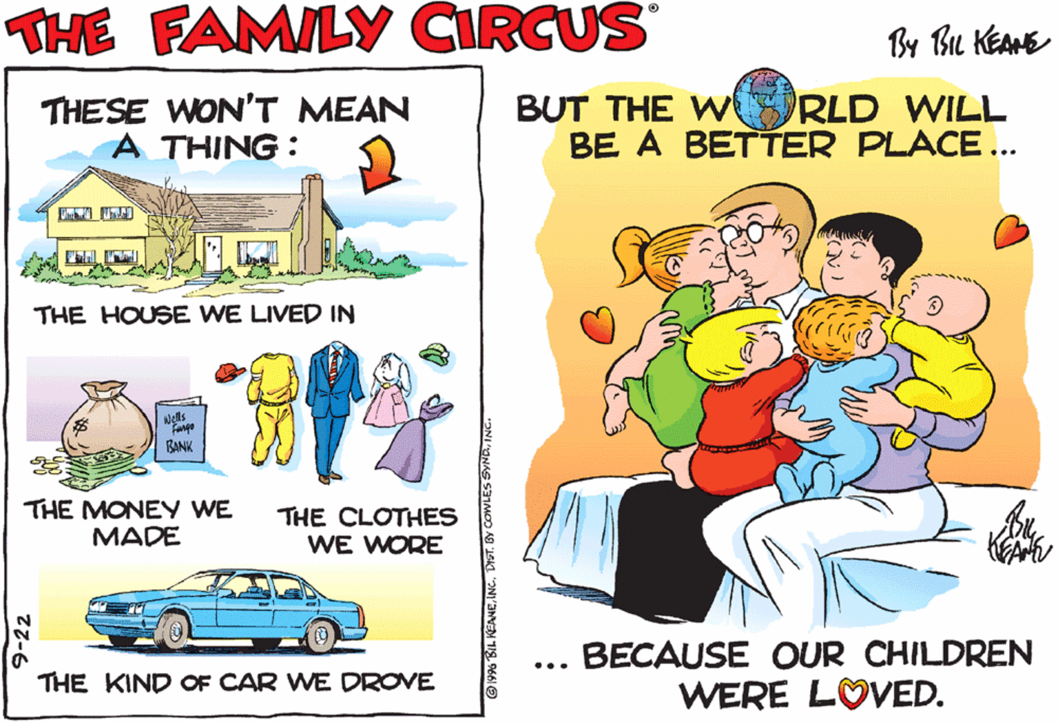 Kit car OCR: THE FAMILY CIRCUS CENTURY FROM By BL KEANE THESE WON'T MEAN A THING: BUT THE W BE A BETTER PLACE... RLD WILL THE HOUSE WE LIVED IN Nells TODAY BANK THE MONEY WE MADE THE CLOTHES WE WORE THE KIND OF CAR WE DROVE BECAUSE OUR CHILDREN ... WERE LOVED. THE FAMILY CIRCUS CENTURY FROM By BL KEANE THESE WON'T MEAN A THING: BUT THE W BE A BETTER PLACE... RLD WILL THE HOUSE WE LIVED IN Nells TODAY BANK THE MONEY WE MADE THE CLOTHES WE WORE THE KIND OF CAR WE DROVE BECAUSE OUR CHILDREN ... WERE LOVED.