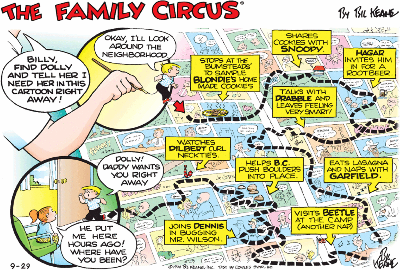 Publication OCR: THE FAMILY CIRCUS By Bu KEANE OKAYI'LL LCOK ARÓUND THE NEIGHBORHOODSHARES COOKIES WITH SNOOPY. HAS WILD RIDE ON MARMADUKES BACK BILLYFIND DOLLY AND TELL HER I NEED HER IN THIS STOPS AT THE BUMSTEADS TO SAMPLE BLONDIESs HOME MADE COOKIES HAGAR INVITES HIM IN FOR A ROOTBEER CARTOON RIGHT AWAY! TALKS WITH DRABBLE AND LEAVES FEELING VERY SMART! WATCHES DILBERT CURL NECKTIES. LUANN ISN'T HOME. SHES SITTING AT BABY BLUES HOUSE. DOLLY! DADDY WANTS YOU RIGHT AWAY HELPS B.C. PUSH BOULDERS INTO PLACE EATS LASAGNA AND NAPS WITH GARFIELD. -- VISITS BEETLE AT THE CAMP (ANOTHER NAP) FOLLOWS DOONESBURY ON THE CAMPAIGN TRAIL. JOINS DENNIS IN BUGGING MR. WILSONHE PUT ME HERE HOURS AGO! WHERE HAVE YOU BEEN? 9-29 O1996 BL KEANEINC THE FAMILY CIRCUS By Bu KEANE OKAYI'LL LCOK ARÓUND THE NEIGHBORHOODSHARES COOKIES WITH SNOOPY. HAS WILD RIDE ON MARMADUKES BACK BILLYFIND DOLLY AND TELL HER I NEED HER IN THIS STOPS AT THE BUMSTEADS TO SAMPLE BLONDIESs HOME MADE COOKIES HAGAR INVITES HIM IN FOR A ROOTBEER CARTOON RIGHT AWAY! TALKS WITH DRABBLE AND LEAVES FEELING VERY SMART! WATCHES DILBERT CURL NECKTIES. LUANN ISN'T HOME. SHES SITTING AT BABY BLUES HOUSE. DOLLY! DADDY WANTS YOU RIGHT AWAY HELPS B.C. PUSH BOULDERS INTO PLACE EATS LASAGNA AND NAPS WITH GARFIELD. -- VISITS BEETLE AT THE CAMP (ANOTHER NAP) FOLLOWS DOONESBURY ON THE CAMPAIGN TRAIL. JOINS DENNIS IN BUGGING MR. WILSONHE PUT ME HERE HOURS AGO! WHERE HAVE YOU BEEN? 9-29 O1996 BL KEANEINC. DST BY COWLES SND.