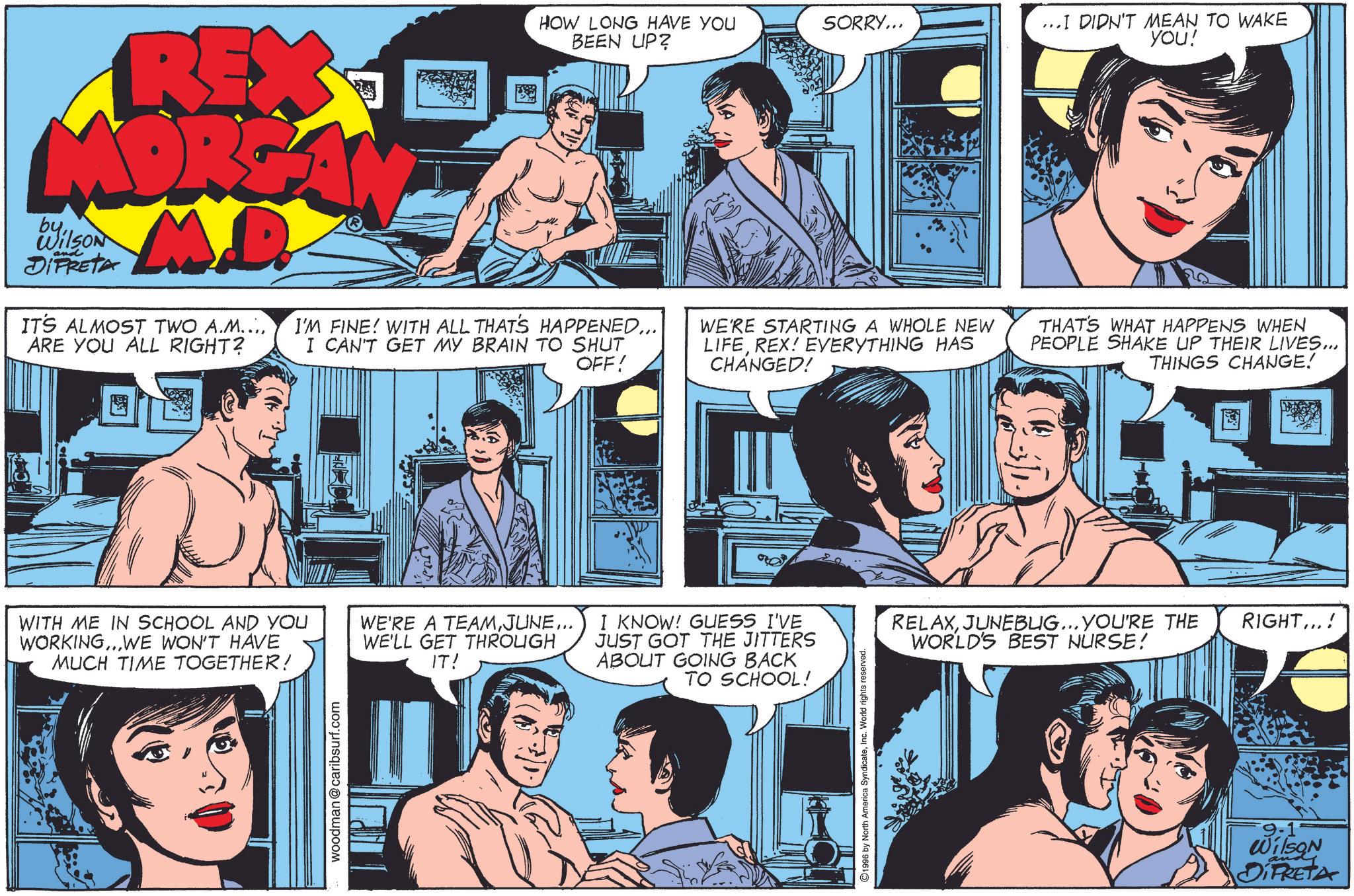 Blue OCR: REX MORGA M.D. byWilson and DIFRETA IT'S ALMOST TWO A.M.... ARE YOU ALL RIGHT? HOW LONG HAVE YOU BEEN UP? I'M FINE! WITH ALL THAT'S HAPPENED. I CAN'T GET MY BRAIN TO SHUT OFF! SORRY... ...I DIDN'T MEAN TO WAKE you! WE'RE STARTING A WHOLE NEW LIFEREX! EVERYTHING HAS CHANGED! THAT'S WHAT HAPPENS WHEN PEOPLE SHAKE UP THEIR LIVES... THINGS CHANGE! WITH ME IN SCHOOL AND YOU WORKING...WE WON'T HAVE MUCH TIME TOGETHER! WE'RE A TEAMJUNE... WE'LL GET THROUGH IT! I KNOW! GUESS I'VE JUST GOT THE JITTERS ABOUT GOING BACK TO SCHOOL! woodman@caribsurf.com ©1996 by North America SyndicateInc. World rights reserved. RELAXJUNEBUG... YOU'RE THE WORLD'S BEST NURSE! RIGHT...! 9-1 Wilson and DIFRETA REX MORGA M.D. byWilson and DIFRETA IT'S ALMOST TWO A.M .... ARE YOU ALL RIGHT ? HOW LONG HAVE YOU BEEN UP ? I'M FINE ! WITH ALL THAT'S HAPPENED. I CAN'T GET MY BRAIN TO SHUT OFF ! SORRY ... ... I DIDN'T MEAN TO WAKE you ! WE'RE STARTING A WHOLE NEW LIFEREX ! EVERYTHING HAS CHANGED ! THAT'S WHAT HAPPENS WHEN PEOPLE SHAKE UP THEIR LIVES ... THINGS CHANGE ! WITH ME IN SCHOOL AND YOU WORKING ... WE WON'T HAVE MUCH TIME TOGETHER ! WE'RE A TEAMJUNE ... WE'LL GET THROUGH IT ! I KNOW ! GUESS I'VE JUST GOT THE JITTERS ABOUT GOING BACK TO SCHOOL ! woodman@caribsurf.com © 1996 by North America SyndicateInc. World rights reserved . RELAXJUNEBUG ... YOU'RE THE WORLD'S BEST NURSE ! RIGHT ... ! 9-1 Wilson and DIFRETA