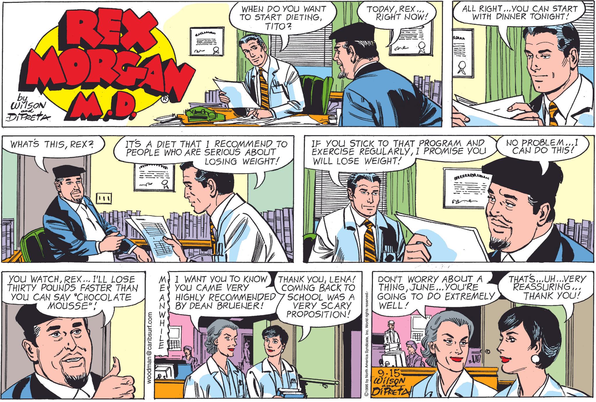 Jaw OCR: REX MORGAN M.D. by WilSON and DIPRETA WHAT'S THISREX? 32 WHEN DO YOU WANT TO START DIETINGTITO? IT'S A DIET THAT I RECOMMEND_TO PEOPLE WHO ARE SERIOUS ABOUT LOSING WEIGHT! TODAYREX... RIGHT NOW! ALL RIGHT... YOU CAN START WITH DINNER TONIGHT! fores she IF YOU STICK TO THAT PROGRAM AND EXERCISE REGULARLYI PROMISE YOU WILL LOSE WEIGHT! NO PROBLEM...I CAN DO THIS! E YOU WATCHREX... I'LL LOSE THIRTY POUNDS FASTER THAN YOU CAN SAY "CHOCOLATE MOUSSE"! M E A woodman@caribsurf.com I WANT YOU TO KNOW YOU CAME VERY HIGHLY RECOMMENDED BY DEAN BRUENER! THANK YOULENA! COMING BACK TO SCHOOL WAS A VERY SCARY PROPOSITION! 1996 by North America SyndicateInc. World rights reserved. DON'T WORRY ABOUT A THINGJUNE... YOU'RE GOING TO DO EXTREMELY WELL! THAT'S...UH...VERY REASSURING... THANK YOU! 9.153 Wilson DIFRETA W REX MORGAN M.D. by WilSON and DIPRETA WHAT'S THISREX ? 32 WHEN DO YOU WANT TO START DIETINGTITO ? IT'S A DIET THAT I RECOMMEND_TO PEOPLE WHO ARE SERIOUS ABOUT LOSING WEIGHT ! TODAYREX ... RIGHT NOW ! ALL RIGHT ... YOU CAN START WITH DINNER TONIGHT ! fores she IF YOU STICK TO THAT PROGRAM AND EXERCISE REGULARLYI PROMISE YOU WILL LOSE WEIGHT ! NO PROBLEM ... I CAN DO THIS ! E YOU WATCHREX ... I'LL LOSE THIRTY POUNDS FASTER THAN YOU CAN SAY " CHOCOLATE MOUSSE " ! M E A woodman@caribsurf.com I WANT YOU TO KNOW YOU CAME VERY HIGHLY RECOMMENDED BY DEAN BRUENER ! THANK YOULENA ! COMING BACK TO SCHOOL WAS A VERY SCARY PROPOSITION ! 1996 by North America SyndicateInc. World rights reserved . DON'T WORRY ABOUT A THINGJUNE ... YOU'RE GOING TO DO EXTREMELY WELL ! THAT'S ... UH ... VERY REASSURING ... THANK YOU ! 9.153 Wilson DIFRETA W