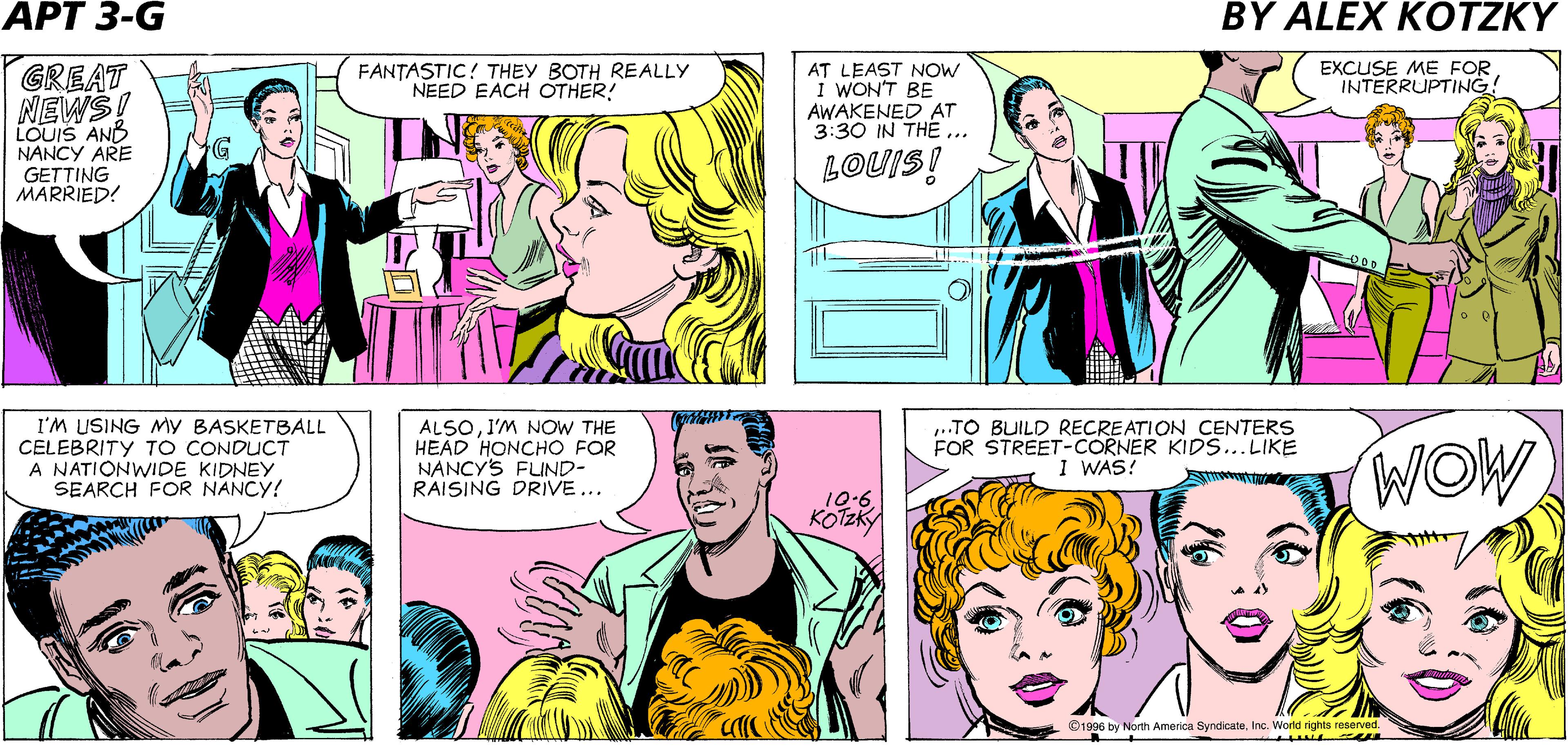 Comic book OCR: C'MONLETS GO HOME! WEVE DONE OUR JOB! NANCY AND LOUIS ARE SO QUIET IN THERE! TOO BAD WE'LL BE LOSING A GREAT TENANT! APARTMENT 52@7 DIALYSIS PATIENT DC MOT r AT LEAST NOW I WON'T BE AWAKENED AT 3:30 IN THE .. EXCUSE ME FOR INTERRUPTING! GREAT NEWSI LOUIS ANB NANCY ARE GETTING MARRIED! FANTASTIC! THEY BOTH REALLY NEED EACH OTHER! G LOUIS! I'M USING My BASKETBALL CELEBRITY TO CONDUCT A NATIONWIDE KIDNEY SEARCH FOR NANCY! ALSOI'M NOW THE HEAD HONCHO FOR NANCY'S FLIND- RAISING DRIVE ... ..TO BUILD RECREATION CENTERS FOR STREET-CORNER KIDS...LIKE I WAS! WOW 10.6 KOTZKY ©1996 by North America SyndicateInc. World rights reserved. C'MONLETS GO HOME! WEVE DONE OUR JOB! NANCY AND LOUIS ARE SO QUIET IN THERE! TOO BAD WE'LL BE LOSING A GREAT TENANT! APARTMENT 52@7 DIALYSIS PATIENT DC MOT r AT LEAST NOW I WON'T BE AWAKENED AT 3:30 IN THE .. EXCUSE ME FOR INTERRUPTING! GREAT NEWSI LOUIS ANB NANCY ARE GETTING MARRIED! FANTASTIC! THEY BOTH REALLY NEED EACH OTHER! G LOUIS! I'M USING My BASKETBALL CELEBRITY TO CONDUCT A NATIONWIDE KIDNEY SEARCH FOR NANCY! ALSOI'M NOW THE HEAD HONCHO FOR NANCY'S FLIND- RAISING DRIVE ... ..TO BUILD RECREATION CENTERS FOR STREET-CORNER KIDS...LIKE I WAS! WOW 10.6 KOTZKY ©1996 by North America SyndicateInc. World rights reserved.