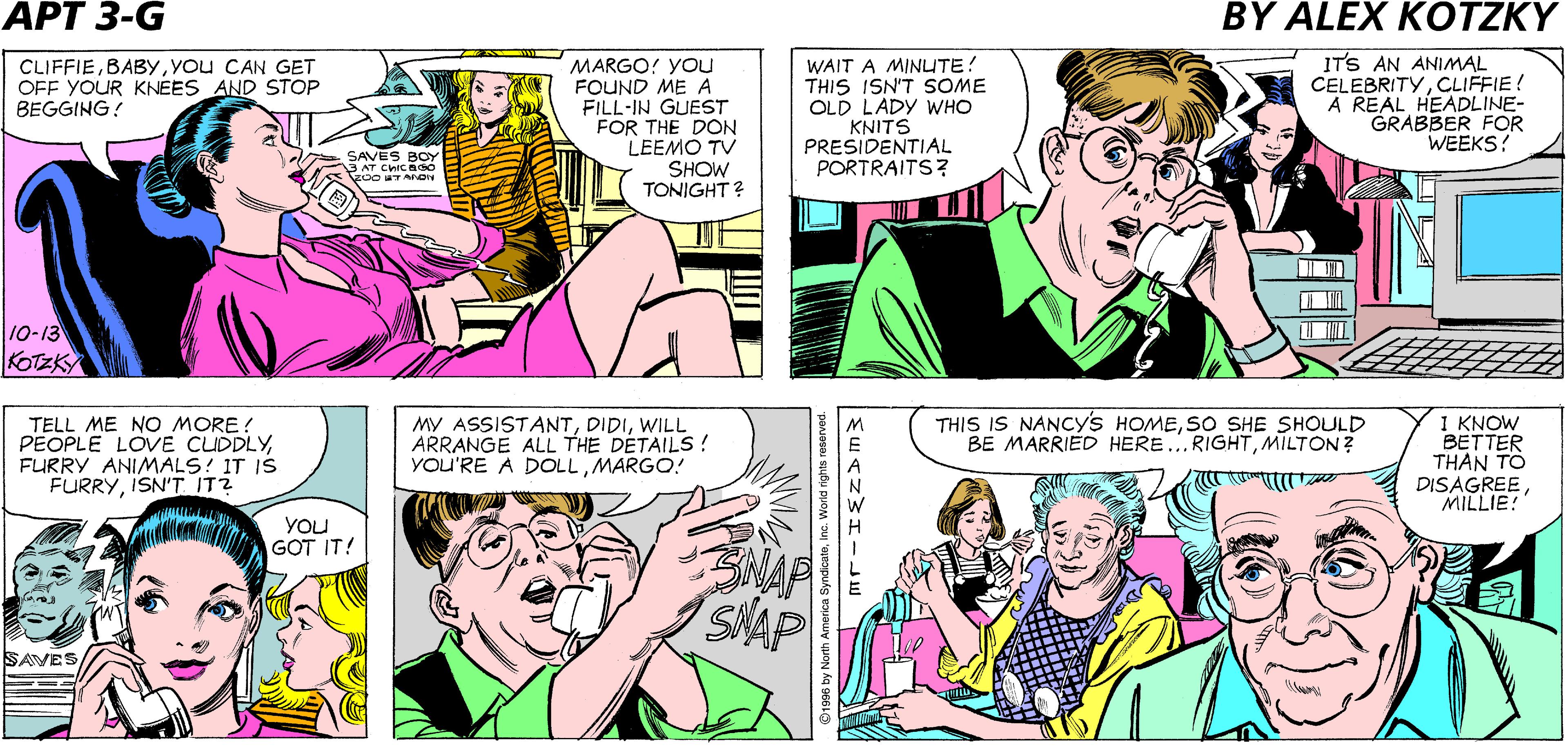 Sharing OCR: YOU'RE PLOTTING AGAINMILLIE! YOu'VE BEEN QUIET FOR FIVE MINUTES! IS THAT A QUESTION OR A STATEMENT? DON'T YOU THINK A GIRL SHOULD BE MARRIED IN HER OWN HOMEMILTON? APARTMENT CLIFFIEYou CAN GET OFF YOUR KNEES AND STOP BEGGING: MARGO! YOu FOUND ME A FILL-IN GUEST FOR THE DON LEEMO TV SHOW TONIGHT? WAIT A MINUTE! THIS ISN'T SOME OLD LADY WHO KNITS PRESIDENTIAL PORTRAITS? ITS AN ANIMAL CELEBRITYCLIFFIE! A REAL HEADLINE- GRABBER FOR WEEKS? SAVES RCY AT CHICadó 10-13 KOTZKY TELL ME NO MORE ! PEOPLE LOVE CUDDLYFURRY ANIMALS! IT IS FURRYISN'T IT? MY ASSISTANTWILL ARRANGE ALL THE DETAILS! YOU'RE A DOLLMARGO! THIS IS NANCYS HOMESO SHE SHOULD BE MARRIED HERE..RIGHTMILTON ? 1 KNOW BETTER THAN TO DISAGREEMILLIE! YOU GOT IT! SNAP SAVES YOU'RE PLOTTING AGAINMILLIE! YOu'VE BEEN QUIET FOR FIVE MINUTES! IS THAT A QUESTION OR A STATEMENT? DON'T YOU THINK A GIRL SHOULD BE MARRIED IN HER OWN HOMEMILTON? APARTMENT CLIFFIEYou CAN GET OFF YOUR KNEES AND STOP BEGGING: MARGO! YOu FOUND ME A FILL-IN GUEST FOR THE DON LEEMO TV SHOW TONIGHT? WAIT A MINUTE! THIS ISN'T SOME OLD LADY WHO KNITS PRESIDENTIAL PORTRAITS? ITS AN ANIMAL CELEBRITYCLIFFIE! A REAL HEADLINE- GRABBER FOR WEEKS? SAVES RCY AT CHICadó 10-13 KOTZKY TELL ME NO MORE ! PEOPLE LOVE CUDDLYFURRY ANIMALS! IT IS FURRYISN'T IT? MY ASSISTANTWILL ARRANGE ALL THE DETAILS! YOU'RE A DOLLMARGO! THIS IS NANCYS HOMESO SHE SHOULD BE MARRIED HERE..RIGHTMILTON ? 1 KNOW BETTER THAN TO DISAGREEMILLIE! YOU GOT IT! SNAP SAVES