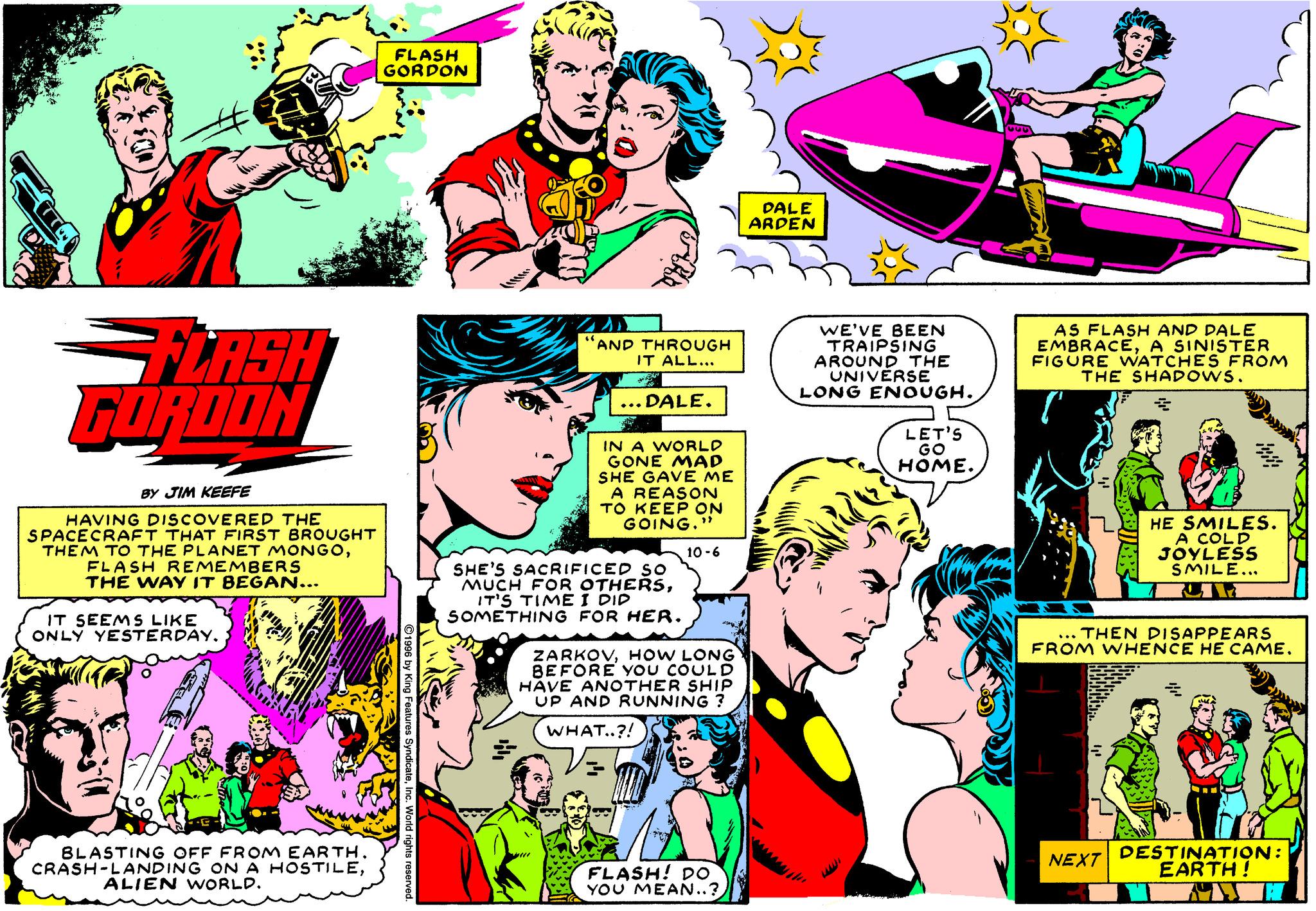 Comic book OCR: FLASH GORDON DALE ARPEN FLASH WE'VE BEEN TRAIPSING AROUND THE UNIVERSE LONG ENOUGH. AS FLASH AND DALE EMBRACEA SINISTER FIGURE WATCHES FROM THE SHADOWS. AND THROUGH IT ALL... ... DALE. LET'S GO HOME. IN A WORLD GONE MAD SHE GAVE ME A REASON TO KEEP ON GOING." GORDON BY JIM KEEFE HAVING DISCOVERED THE SPACECRAFT THAT FIRST BROUGHT THEM TO THE PLANET MONGOFLASH REMEMBERS THE WAY IT BEGAN... HE SMILES. A COLD JOYLESS SMILE... 10 -6 SHE'S SACRIFICED SO MUCH FOR OTHERSIT'S TIME I DID SOMETHING FOR HER. IT SEEMS LIKE ONLY YESTERDAY. ... THEN DISAPPEARS FROM WHENCE HE CAME. ZARKOVHOW LONG BEFORE YOU COUL D HAVE ANOTHER SHIP UP AND RUNNING ? WHAT..?! www. BLASTING OFF FROM EARTH. CRASH-LANDING ON A HOSTILEALIEN WORLD. FLASH! DO YOU MEAN..? NEXT DESTINATION: EARTH! FLASH GORDON DALE ARPEN FLASH WE'VE BEEN TRAIPSING AROUND THE UNIVERSE LONG ENOUGH. AS FLASH AND DALE EMBRACEA SINISTER FIGURE WATCHES FROM THE SHADOWS. AND THROUGH IT ALL... ... DALE. LET'S GO HOME. IN A WORLD GONE MAD SHE GAVE ME A REASON TO KEEP ON GOING." GORDON BY JIM KEEFE HAVING DISCOVERED THE SPACECRAFT THAT FIRST BROUGHT THEM TO THE PLANET MONGOFLASH REMEMBERS THE WAY IT BEGAN... HE SMILES. A COLD JOYLESS SMILE... 10 -6 SHE'S SACRIFICED SO MUCH FOR OTHERSIT'S TIME I DID SOMETHING FOR HER. IT SEEMS LIKE ONLY YESTERDAY. ... THEN DISAPPEARS FROM WHENCE HE CAME. ZARKOVHOW LONG BEFORE YOU COUL D HAVE ANOTHER SHIP UP AND RUNNING ? WHAT..?! www. BLASTING OFF FROM EARTH. CRASH-LANDING ON A HOSTILEALIEN WORLD. FLASH! DO YOU MEAN..? NEXT DESTINATION: EARTH!