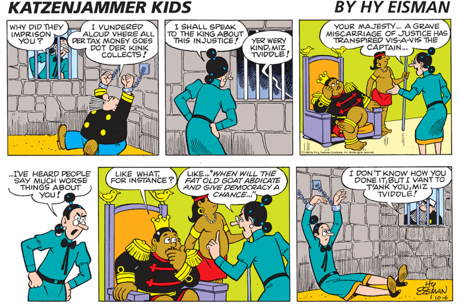 Azure OCR: KATZENJAMMER KIDS BY HY ?ISMAN WHY DID THEY IMPRISON YOU ? I VUNDERED ALOUD VHERE ALL DER TAX MONEY GOES DOT DER KINK COLLECTS! I SHALL SPEAK TO THE KING ABOUT THIS INJUSTICE YER WERY KINDMIZ TVIDOLE! YOUR MAJESTY... A GRAVE MISCARRIAGE OF JUSTICE HAS TRANSPIRED VIS-A-VIS THE CAPTAIN.. Dr ty King Featus Syndcae. Ine World rgha aeras .I'VE HEARD PEOPLE SAY MUCH WORSE THINGS ABOUT YOU! LIKE."WHEN WILL THE FAT OLD GOAT ABDICATE AND GIVE DEMOCRACY A CHANCE." I DON 'T KNOW HOW YOU DONE ITBUTI VANT TO T'ANK YOUMIZ TVIDDLE! LIKE WHATFOR INSTANCE ? He 10-6 KATZENJAMMER KIDS BY HY ?ISMAN WHY DID THEY IMPRISON YOU ? I VUNDERED ALOUD VHERE ALL DER TAX MONEY GOES DOT DER KINK COLLECTS! I SHALL SPEAK TO THE KING ABOUT THIS INJUSTICE YER WERY KINDMIZ TVIDOLE! YOUR MAJESTY... A GRAVE MISCARRIAGE OF JUSTICE HAS TRANSPIRED VIS-A-VIS THE CAPTAIN.. Dr ty King Featus Syndcae. Ine World rgha aeras .I'VE HEARD PEOPLE SAY MUCH WORSE THINGS ABOUT YOU! LIKE."WHEN WILL THE FAT OLD GOAT ABDICATE AND GIVE DEMOCRACY A CHANCE." I DON 'T KNOW HOW YOU DONE ITBUTI VANT TO T'ANK YOUMIZ TVIDDLE! LIKE WHATFOR INSTANCE ? He 10-6