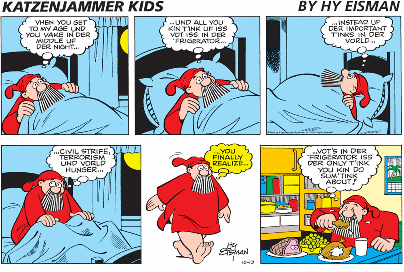 Font OCR: KATZENJAMMER KIDS BY HY ?IS MAN VHEN YOU GET TO MY AGE UND YOU VAKE IN DER MIDDLE UF DER NIGHT.. ... UND ALL YOU KIN T'INK UF ISS VOT ISS IN DER *FRIGERATO... .. INSTEAD UF DER IMPORTANT T'INKS IN DER VORLD... Syndca. va wone rigras esarved .CIVIL STRIFETERRORISM UND VORLD HUNGER... .VOT'S IN DER FRIGERATOR ISS DER ONLY T'INK YOU KIN DO SUM'TINK ABOUT! YOU FINALLY REALIZE. 10-13 KATZENJAMMER KIDS BY HY ?IS MAN VHEN YOU GET TO MY AGE UND YOU VAKE IN DER MIDDLE UF DER NIGHT.. ... UND ALL YOU KIN T'INK UF ISS VOT ISS IN DER *FRIGERATO... .. INSTEAD UF DER IMPORTANT T'INKS IN DER VORLD... Syndca. va wone rigras esarved .CIVIL STRIFETERRORISM UND VORLD HUNGER... .VOT'S IN DER FRIGERATOR ISS DER ONLY T'INK YOU KIN DO SUM'TINK ABOUT! YOU FINALLY REALIZE. 10-13