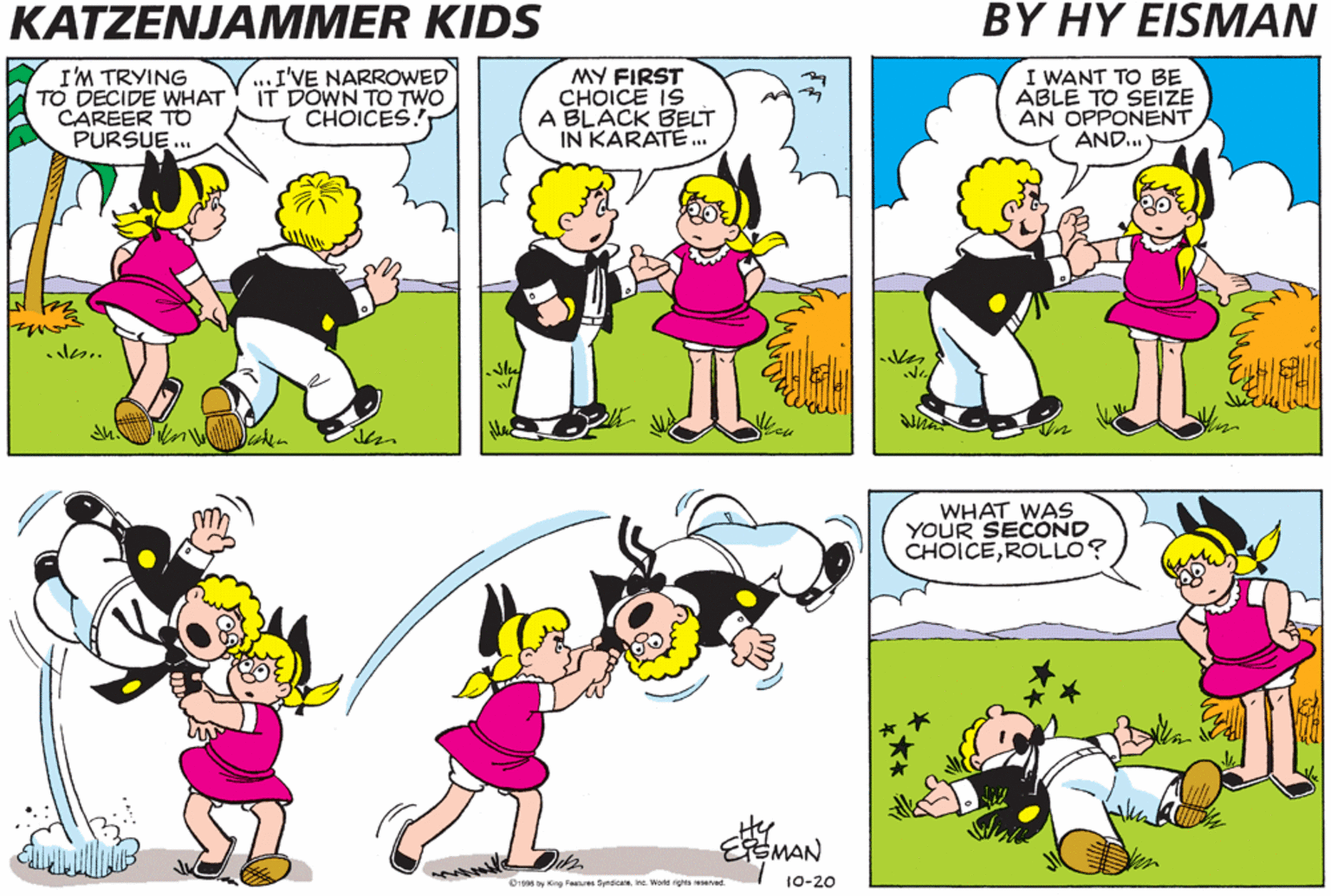 Violet OCR: KATZENJAMMER KIDS BY HY EISMAN I'M TRYING TO DECIDE WHAT CAREER TO PURSUE.. I'VE NARROWED IT DOWN TO TWO CHOICES. MY FIRST CHOICE IS A BLACK BELT IN KARATE.. I WANT TO BE ABLE TO SEIZE AN OPPONENT AND.. WHAT WAS YOUR SECOND CHOICEROLLO? EMAN Dig6 by ng Peslues Smicare ineWorld rs reseved. 10-20 KATZENJAMMER KIDS BY HY EISMAN I'M TRYING TO DECIDE WHAT CAREER TO PURSUE.. I'VE NARROWED IT DOWN TO TWO CHOICES. MY FIRST CHOICE IS A BLACK BELT IN KARATE.. I WANT TO BE ABLE TO SEIZE AN OPPONENT AND.. WHAT WAS YOUR SECOND CHOICEROLLO? EMAN Dig6 by ng Peslues Smicare ineWorld rs reseved. 10-20