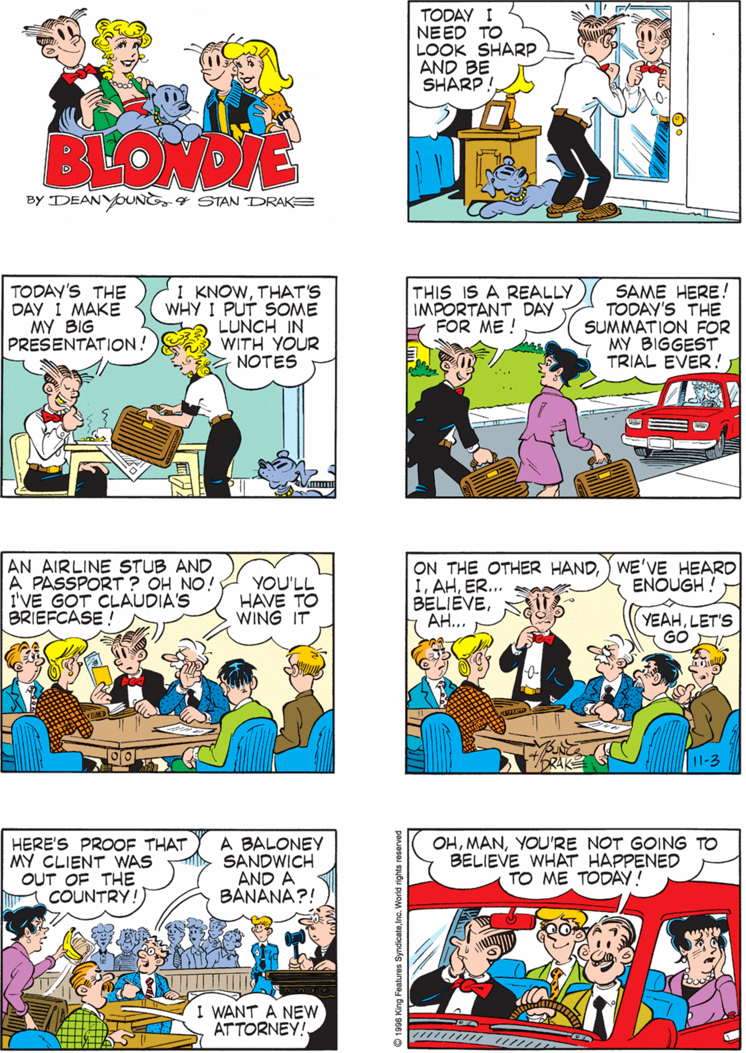 Font OCR: OH BOYIS THIS EVER A BIG DAY TODAY I NEED TO LOOK SHARP AND BE SHARP! BLONDIE BY DEANYOUNG4 STAN DRAKE TODAY'S THE DAY 1 MAKE MY BIG PRESENTATION! I KNOWTHAT'S WHY I PUT SOME LUNCH IN WITH YOUR NOTES THIS IS A REALLY IMPORTANT DAY FOR ME ! SAME HERE! TODAY'S THE SUMMATION FOR MY BIGGEST TRIAL EVER! AN AIRLINE STUB AND A PASSPORT ? OH NO! I'VE GOT CLAUDIA'S BRIEFCASE ! YOU'LL HAVE TO WING IT ON THE OTHER HAND) WE'VE HEARD IER... BELIEVE??... HERE'S PROOF THAT MY CLIENT WAS OUT OF THE COUNTRY! A BALONEY SANDWICH AND A BANANA?! OHYOU'RE NOT GOING TO BELIEVE WHAT HAPPENED TO ME TODAY! ENOUGH ! YEAHLET'S GO I WANT A NEW ATTORNEY! OH BOYIS THIS EVER A BIG DAY TODAY I NEED TO LOOK SHARP AND BE SHARP! BLONDIE BY DEANYOUNG4 STAN DRAKE TODAY'S THE DAY 1 MAKE MY BIG PRESENTATION! I KNOWTHAT'S WHY I PUT SOME LUNCH IN WITH YOUR NOTES THIS IS A REALLY IMPORTANT DAY FOR ME ! SAME HERE! TODAY'S THE SUMMATION FOR MY BIGGEST TRIAL EVER! AN AIRLINE STUB AND A PASSPORT ? OH NO! I'VE GOT CLAUDIA'S BRIEFCASE ! YOU'LL HAVE TO WING IT ON THE OTHER HAND) WE'VE HEARD IER... BELIEVE??... HERE'S PROOF THAT MY CLIENT WAS OUT OF THE COUNTRY! A BALONEY SANDWICH AND A BANANA?! OHYOU'RE NOT GOING TO BELIEVE WHAT HAPPENED TO ME TODAY! ENOUGH ! YEAHLET'S GO I WANT A NEW ATTORNEY!