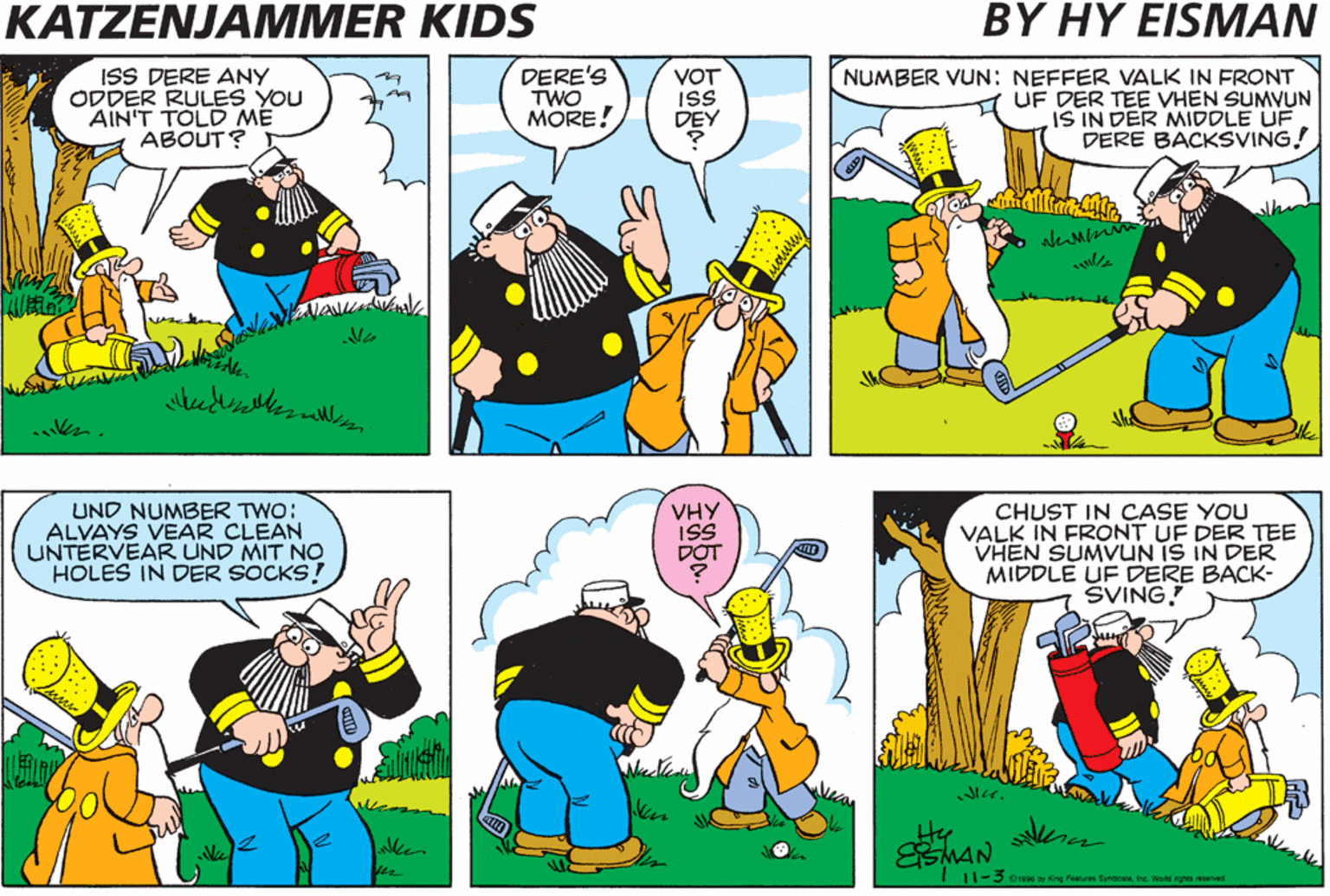 Conversation OCR: KATZENJAMMER KIDS BY HY EISMAN ISS DERE ANY ODDER RULES YOU AIN'T TOLD ME ABOUT? DERE'S TWO MORE! VOT IS DEY NUMBER VUN: NEFFER VALK IN FRONT UF DER TEE VHEN SUMVUN IS IN DER MIDDLE UF DERE BACKSVING. UND NUMBER TWO: ALVAYS VEAR CLEAN UNTERVEAR UND MIT NO HOLES IN DER SOCKS! VHY ISS DOT CHUST IN CASE YOU VALK IN FRONT UF DER TEE VHEN SUMVUN IS IN DER MIDDLE UF DERE BACK- SVING! Mu. Hy MAN 11-3 Oas by King Fenturee SundesMInc. Word ighis reserved KATZENJAMMER KIDS BY HY EISMAN ISS DERE ANY ODDER RULES YOU AIN'T TOLD ME ABOUT? DERE'S TWO MORE! VOT IS DEY NUMBER VUN: NEFFER VALK IN FRONT UF DER TEE VHEN SUMVUN IS IN DER MIDDLE UF DERE BACKSVING. UND NUMBER TWO: ALVAYS VEAR CLEAN UNTERVEAR UND MIT NO HOLES IN DER SOCKS! VHY ISS DOT CHUST IN CASE YOU VALK IN FRONT UF DER TEE VHEN SUMVUN IS IN DER MIDDLE UF DERE BACK- SVING! Mu. Hy MAN 11-3 Oas by King Fenturee SundesMInc. Word ighis reserved