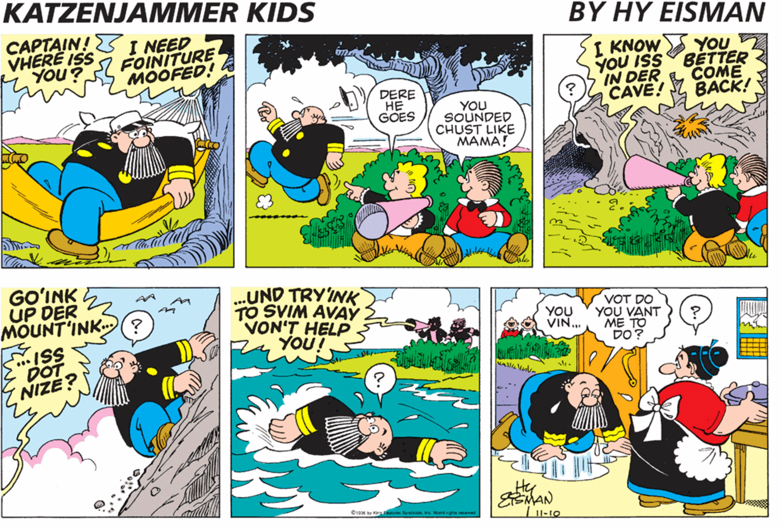 Sharing OCR: KATZENJAMMER KIDS BY HY EISMAN CAPTAIN! 2S I NEED VHERÉ ISS YOU? FOINITURE MOOFED! I KNOW YOU ISS IN DER CAVE! YOU BETTER COME BACK! DERE HE GOES YOU SOUNDED CHUST LIKE ????! CO GO?INK UP DER MOUNT'INK .UND TRYINK TO SVIM AVAY VON'T HELP YOU! VOT DO YOU VANT ME TO DO? YOU VIN.. DOT NIZE? He EMAN C193e by Kirg Feoturee Syncianire KATZENJAMMER KIDS BY HY EISMAN CAPTAIN! 2S I NEED VHERÉ ISS YOU? FOINITURE MOOFED! I KNOW YOU ISS IN DER CAVE! YOU BETTER COME BACK! DERE HE GOES YOU SOUNDED CHUST LIKE ????! CO GO?INK UP DER MOUNT'INK .UND TRYINK TO SVIM AVAY VON'T HELP YOU! VOT DO YOU VANT ME TO DO? YOU VIN.. DOT NIZE? He EMAN C193e by Kirg Feoturee Syncian