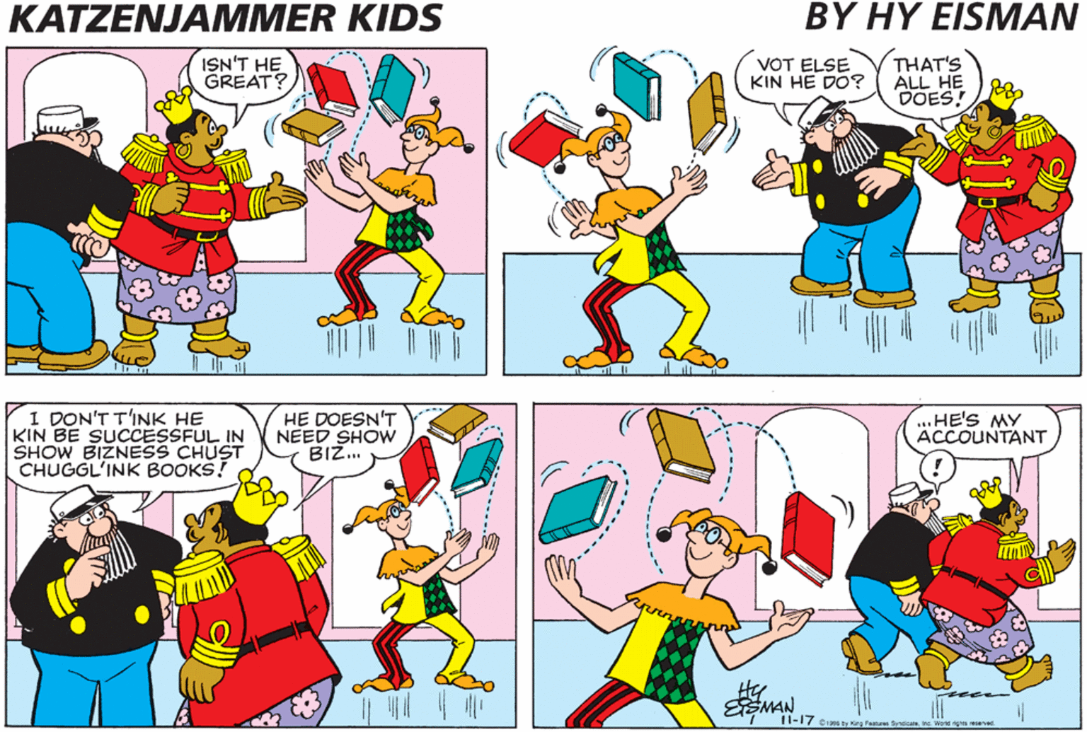 Cartoon OCR: KATZENJAMMER KIDS BY HY EISMAN ISN'T HE GREAT? VOT ELSE KIN HE DO? THAT'S ALL HE DOES! I DON'T T'INK HE KIN BE SUCCESSFUL IN SHOW BIZNESS CHUST CHUGGL'INK BOOKS! HE DOESN'T NEED SHOW BIZ. ..HE'S MY ACCOUNTANT ESMAN 11-17 Ci206 by Kirg Fastares Bynicateins. World gts eed. KATZENJAMMER KIDS BY HY EISMAN ISN'T HE GREAT? VOT ELSE KIN HE DO? THAT'S ALL HE DOES! I DON'T T'INK HE KIN BE SUCCESSFUL IN SHOW BIZNESS CHUST CHUGGL'INK BOOKS! HE DOESN'T NEED SHOW BIZ. ..HE'S MY ACCOUNTANT ESMAN 11-17 Ci206 by Kirg Fastares Bynicateins. World gts eed.