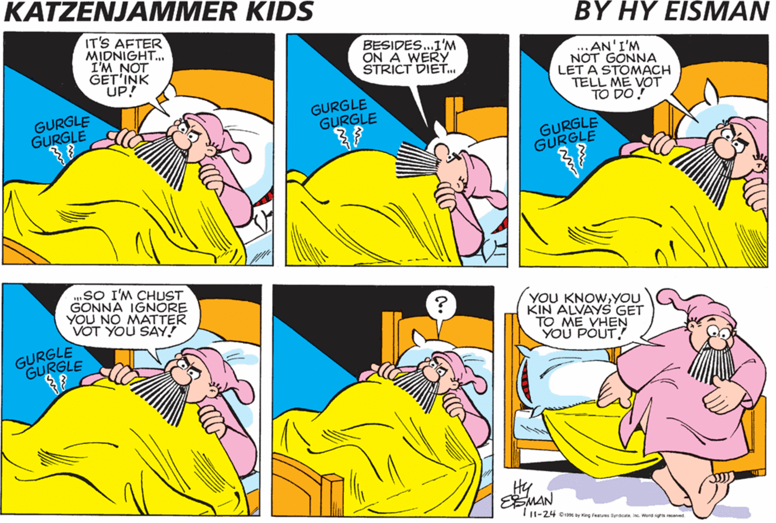 Parallel OCR: KATZENJAMMER KIDS BY HY EISMAN IT'S AFTER MIDNIGHT. I'M NOT GET'INK UP! BESIDES..1'M ON A WERY STRICT DIET. ..AN'I'M NOT GONNA LET A STOMACH TELL ME VOT TO DO! GURGLE GURGLE GURGLE GURGLE GURGLE GURGLE „SO I'M CHUST GONNA IGNORE YOU NO MATTER VOT YOU SAY! YOU KNOWYOU KIN ALVAYS GET TO ME YHEN YOU POUT! GURGLE GURGLE Hy EEMAN TI1-24 o by Kirg Feu Syndcalei Ward rgt vt KATZENJAMMER KIDS BY HY EISMAN IT'S AFTER MIDNIGHT. I'M NOT GET'INK UP! BESIDES..1'M ON A WERY STRICT DIET. ..AN'I'M NOT GONNA LET A STOMACH TELL ME VOT TO DO! GURGLE GURGLE GURGLE GURGLE GURGLE GURGLE „SO I'M CHUST GONNA IGNORE YOU NO MATTER VOT YOU SAY! YOU KNOWYOU KIN ALVAYS GET TO ME YHEN YOU POUT! GURGLE GURGLE Hy EEMAN TI1-24 o by Kirg Feu Syndcalei Ward rgt vt