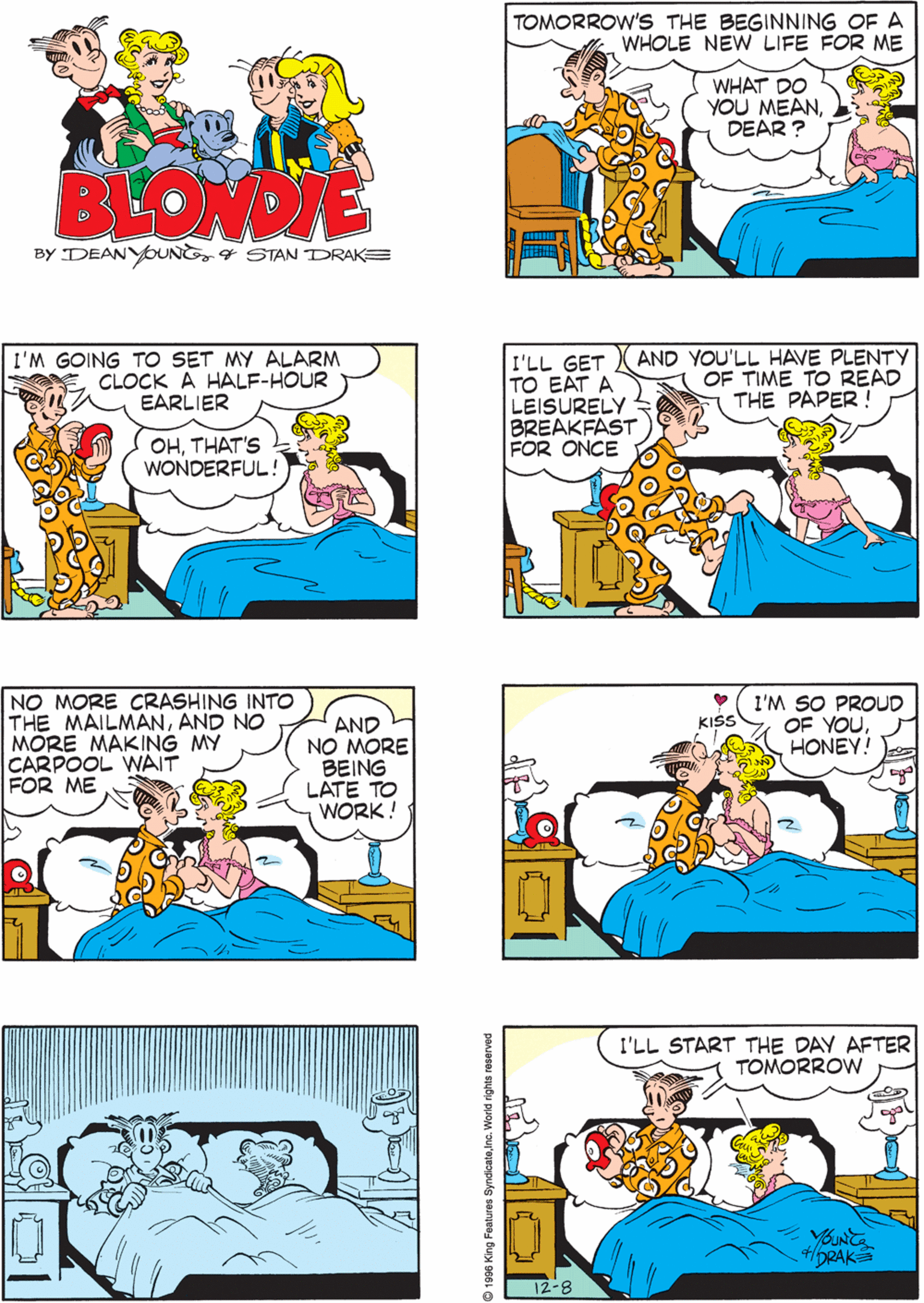 Interaction OCR: I'VE MADE A BIG DECISION TOMORROW'S THE BEGINNING OF A WHOLE NEW LIFE FOR ME WHAT DO YOU MEANDEAR ? BLONDIE BY DEANYOUNE4 STAN DRAKE I'M GOING TO SET MY ALARM CLOCK A HALF-HOUR EARLIER I'LL GET TO EAT A LEISURELY BREAKFAST FOR ONCE AND YOU'LL HAVE PLENTY OF TIME TO READ THE PAPER ! NO MORE CRASHING INTO THE MAILMANAND NO MORE MAKING MY CARPOOL WAIT FOR ME AND NO MORE BEING LATE TO WORK! OHTHAT'S WONDERFUL! I'M SO PROUD OF YOUHONEY! I'LL START THE DAY AFTER TOMORROW KISS 4/6RAKS 12-8 1996 King Features SyndicateInc. World rights rese I'VE MADE A BIG DECISION TOMORROW'S THE BEGINNING OF A WHOLE NEW LIFE FOR ME WHAT DO YOU MEANDEAR ? BLONDIE BY DEANYOUNE4 STAN DRAKE I'M GOING TO SET MY ALARM CLOCK A HALF-HOUR EARLIER I'LL GET TO EAT A LEISURELY BREAKFAST FOR ONCE AND YOU'LL HAVE PLENTY OF TIME TO READ THE PAPER ! NO MORE CRASHING INTO THE MAILMANAND NO MORE MAKING MY CARPOOL WAIT FOR ME AND NO MORE BEING LATE TO WORK! OHTHAT'S WONDERFUL! I'M SO PROUD OF YOUHONEY! I'LL START THE DAY AFTER TOMORROW KISS 4/6RAKS 12-8 1996 King Features SyndicateInc. World rights rese