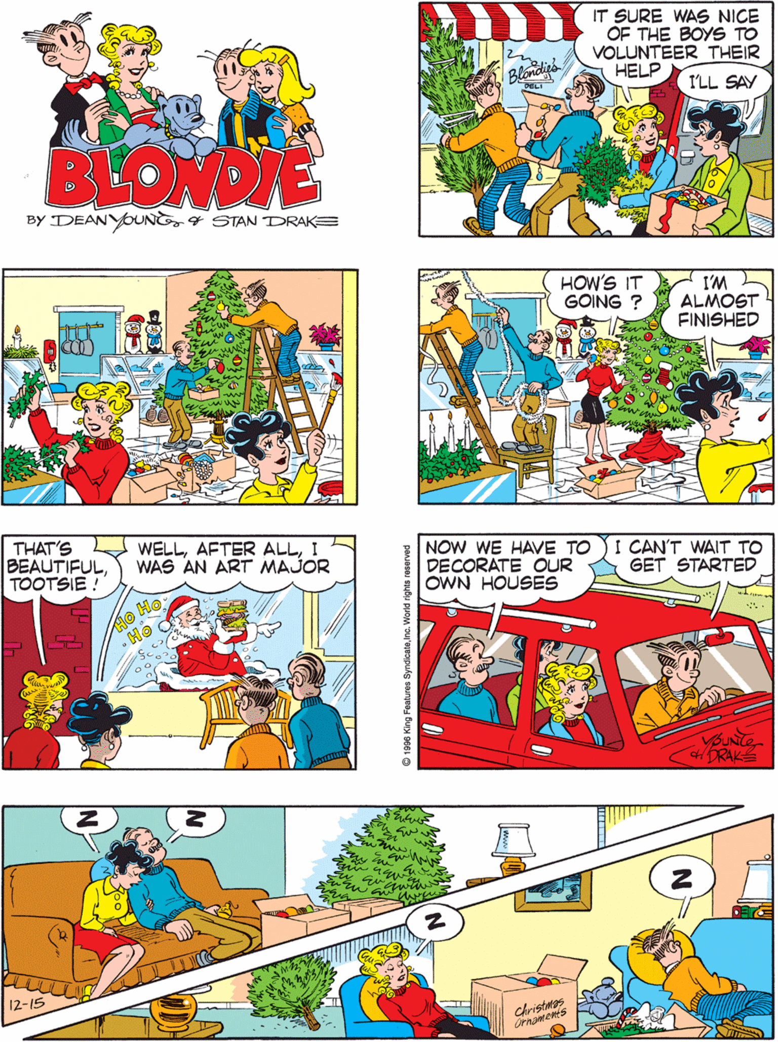 Art OCR: IT SURE WAS NICE OF THE BOYS TO VOLUNTEER THEIR HELP I'LL GET THE LIGHTS ÕUT AND I'LL SET UP THE TREE I'LL GET BUSY ON THE COUNTER Blondiga I'LL SAY AND ILL START THE CHRISTMAS SCENE BLONDIE BY DEANYOUNG4 STAN DRAKE HOW'S IT GOING ? I'M ALMOST FINISHED THAT'S BEAUTIFULTOOTSIE ! WELLI WAS AN ART MAJOR NOW WE HAVE TO DECORATE OUR OWN HOUSES I CAN'T WAIT TO GET STARTED 12-15 UNTE HDRAK christmas Ornaments 96 King Features SyndicateIna. World right IT SURE WAS NICE OF THE BOYS TO VOLUNTEER THEIR HELP I'LL GET THE LIGHTS ÕUT AND I'LL SET UP THE TREE I'LL GET BUSY ON THE COUNTER Blondiga I'LL SAY AND ILL START THE CHRISTMAS SCENE BLONDIE BY DEANYOUNG4 STAN DRAKE HOW'S IT GOING ? I'M ALMOST FINISHED THAT'S BEAUTIFULTOOTSIE ! WELLAFTER ALLI WAS AN ART MAJOR NOW WE HAVE TO DECORATE OUR OWN HOUSES I CAN'T WAIT TO GET STARTED 12-15 UNTE HDRAK christmas Ornaments 96 King Features SyndicateIna. World right