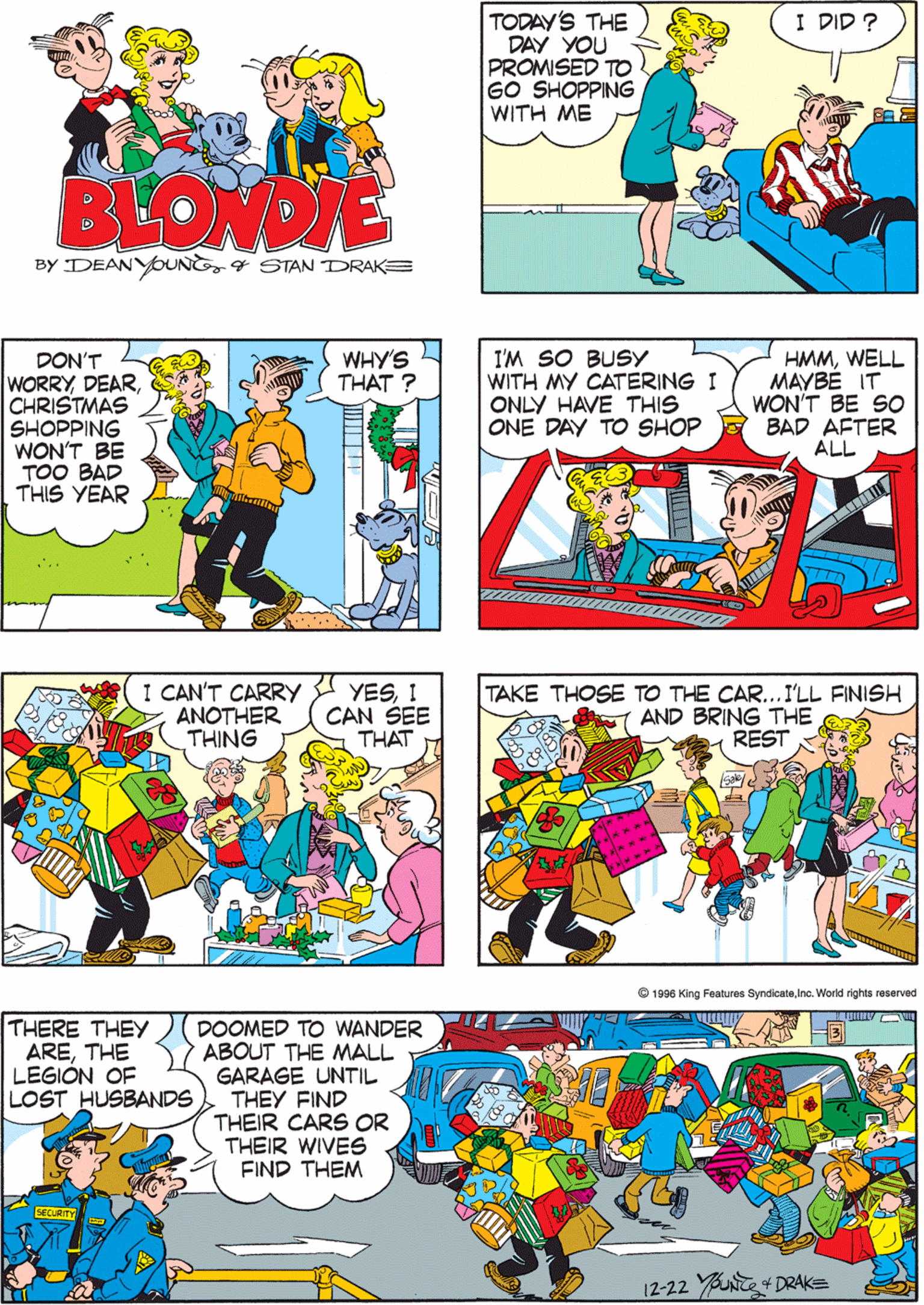 Comics OCR: TODAY'S THE DAY YOU PROMISED TO GO SHOPPING WITH ME READY ? I DID ? HONEYI'M ALL READY BLONDIE BY DEANYOUNSTAN DRAKE DON'T WORRYCHRISTMAS SHOPPING WON'T BE TOO BAD THIS YEAR WHY'S THAT ? I'M SO BUSY WITH MY CATERING I ONLY HAVE THIS ONE DAY TO SHOP HMMWELL MAYBE IT WON'T BE SO BAD AFTER ALL I CAN'T CARRY A YESI ANOTHER THING CAN SEE THAT ????? ... THERE THEY ARETHE LEGIÓN OF LOST HUSBANDS DOOMED TO WANDER ABOUT THE MALL GARAGE UNTIL THEY FIND THEIR CARS OR THEIR WIVES FIND THEM TAKE THOSE TO THE CAR...I'LL FINISH AND BRING THE REST 12-22 YUNTE 4 DRAK= D6 King Features SyndicateInc. W TODAY'S THE DAY YOU PROMISED TO GO SHOPPING WITH ME READY ? I DID ? HONEYI'M ALL READY BLONDIE BY DEANYOUNSTAN DRAKE DON'T WORRYCHRISTMAS SHOPPING WON'T BE TOO BAD THIS YEAR WHY'S THAT ? I'M SO BUSY WITH MY CATERING I ONLY HAVE THIS ONE DAY TO SHOP HMMWELL MAYBE IT WON'T BE SO BAD AFTER ALL I CAN'T CARRY A YESI ANOTHER THING CAN SEE THAT ????? ... THERE THEY ARETHE LEGIÓN OF LOST HUSBANDS DOOMED TO WANDER ABOUT THE MALL GARAGE UNTIL THEY FIND THEIR CARS OR THEIR WIVES FIND THEM TAKE THOSE TO THE CAR...I'LL FINISH AND BRING THE REST 12-22 YUNTE 4 DRAK= D6 King Features SyndicateInc. W